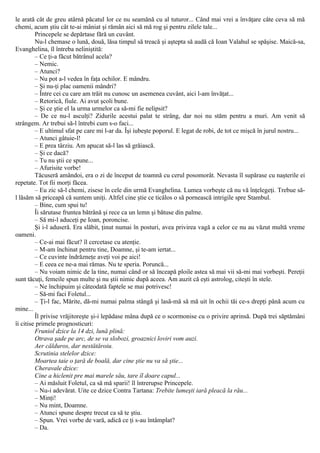 le arată cât de greu atârnă păcatul lor ce nu seamănă cu al tuturor... Când mai vrei a învăţare câte ceva să mă
chemi, acum ştiu cât te-ai mâniat şi rămân aici să mă rog şi pentru zilele tale...
Princepele se depărtase fără un cuvânt.
Nu-l chemase o lună, două, lăsa timpul să treacă şi aştepta să audă că Ioan Valahul se spăşise. Maică-sa,
Evanghelina, îl întreba neliniştită:
– Ce ţi-a făcut bătrânul acela?
– Nemic.
– Atunci?
– Nu pot a-l vedea în faţa ochilor. E mândru.
– Şi nu-ţi plac oamenii mândri?
– Între cei cu care am trăit nu cunosc un asemenea cuvânt, aici l-am învăţat...
– Retorică, fiule. Ai avut şcoli bune.
– Şi ce ştie el la urma urmelor ca să-mi fie nelipsit?
– De ce nu-l asculţi? Zidurile acestui palat te strâng, dar noi nu stăm pentru a muri. Am venit să
strângem. Ar trebui să-l întrebi cum s-o faci...
– E ultimul sfat pe care mi l-ar da. Îşi iubeşte poporul. E legat de robi, de tot ce mişcă în jurul nostru...
– Atunci gâtuie-l!
– E prea târziu. Am apucat să-l las să grăiască.
– Şi ce dacă?
– Tu nu ştii ce spune...
– Afurisite vorbe!
Tăcuseră amândoi, era o zi de început de toamnă cu cerul posomorât. Nevasta îl supărase cu naşterile ei
repetate. Tot fii morţi făcea.
– Eu zic să-l chemi, zisese în cele din urmă Evanghelina. Lumea vorbeşte că nu vă înţelegeţi. Trebue să-
l lăsăm să priceapă că suntem uniţi. Altfel cine ştie ce ticălos o să pornească intrigile spre Stambul.
– Bine, cum spui tu!
Îi sărutase fruntea bătrână şi rece ca un lemn şi bătuse din palme.
– Să mi-l aduceţi pe Ioan, poroncise.
Şi i-l aduseră. Era slăbit, ţinut numai în posturi, avea privirea vagă a celor ce nu au văzut multă vreme
oameni.
– Ce-ai mai făcut? îl cercetase cu atenţie.
– M-am închinat pentru tine, Doamne, şi te-am iertat...
– Ce cuvinte îndrăzneţe aveţi voi pe aici!
– E ceea ce ne-a mai rămas. Nu te speria. Poruncă...
– Nu voiam nimic de la tine, numai când or să înceapă ploile astea să mai vii să-mi mai vorbeşti. Pereţii
sunt tăcuţi, femeile spun multe şi nu ştii nimic după aceea. Am auzit că eşti astrolog, citeşti în stele.
– Ne închipuim şi câteodată faptele se mai potrivesc!
– Să-mi faci Foletul...
– Ţi-l fac, Mărite, dă-mi numai palma stângă şi lasă-mă să mă uit în ochii tăi ce-s drepţi până acum cu
mine...
Îl privise vrăjitoreşte şi-i lepădase mâna după ce o scormonise cu o privire aprinsă. După trei săptămâni
îi citise primele prognosticuri:
Fruniol dzice la 14 dzi, lună plină:
Otrava şade pe arc, de se va slobozi, groaznici loviri vom auzi.
Aer călduros, dar nestătăroiu.
Scrutinia stelelor dzice:
Moartea taie o ţară de boală, dar cine ştie nu va să ştie...
Cheravale dzice:
Cine a hiclenit pre mai marele său, tare îl doare capul...
– Ai măsluit Foletul, ca să mă sparii! îl întrerupse Princepele.
– Nu-i adevărat. Uite ce dzice Contra Tartana: Trebite lumeşti iară pleacă la rău...
– Minţi!
– Nu mint, Doamne.
– Atunci spune despre trecut ca să te ştiu.
– Spun. Vrei vorbe de vară, adică ce ţi s-au întâmplat?
– Da.
 
