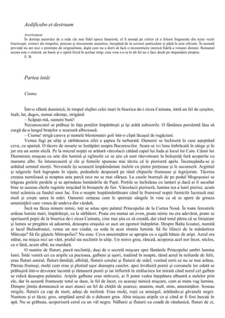 Aedificabo et destruam
Avertisment
În dorinţa autorului de a reda cât mai fidel epoca fanariotă, el îl anunţă pe cititor că a folosit fragmente din texte vechi
bisericeşti, cronici ale timpului, precum şi documente autentice, începând de la scrisori particulare şi până la acte oficiale. În această
privinţă nu are nici o pretenţie de originalitate, după cum nu a dorit să facă o reconstituire istorică fidelă a vreunei domnii. Romanul
acesta este o sinteză, un basm şi o operă lirică în acelaşi timp, cine vrea s-o ia în alt fel nu o face decât pe răspundere proprie.
Ε. Β.
Partea întâi
Ciuma
Într-o sfântă duminică, în timpul slujbei celei mari în biserica de-i zicea Caimata, intră un fel de cerşitor,
înalt, lat, dugos, numai zdrenţe, strigând:
– Scăpaţi-mă, oameni buni!
Necunoscutul se prăbuşi în faţa porţilor împărăteşti şi îşi arătă subsiorile. O fântânea purulentă lăsa să
curgă de-a lungul braţelor o scursură albicioasă.
– Ciuma! strigă careva şi numele blestematei goli într-o clipă lăcaşul de rugăciuni.
Vestea fugi pe uliţe şi sărbătoarea zilei a şaptea fu turburată. Oamenii se închiseră în case aşteptând
ceva, cu spaimă. O tăcere de moarte se înstăpâni asupra Bucurescilor. Seara se ivi luna îmbrăcată în sânge şi în
jur era un senin sticlă. Pe la miezul nopţii se arătară vârcolacii cătând capul lui Iuda şi locul lui Cain. Câinii lui
Dumnezeu muşcau cu sete din lumină şi oglinzile ce se ştie că sunt răuvoitoare la boleşniţă fură acoperite cu
marame albe. Se întunecaseră şi ele şi femeile spuneau mai târziu că le pieriseră apele. Încenuşându-se şi
arătând semnul morţii. Nevestele îşi scoaseră înspăimântate inelele cu pietre preţioase şi le ascunseră. Argintul
şi talgerele fură îngropate în sipete, podoabele despuiară pe rând chipurile frumoase şi îngrijorate. Tăcerea
creştea nemiloasă şi noaptea asta parcă rece nu se mai sfârşea. La casele boereşli de pe podul Mogoşoaiei se
trăgeau grelele perdele şi se aprindeau lumânările de Paşti. Porţile se închideau cu lanţuri şi dacă ai fi ascultat
bine se auzeau cheile ruginite mişcând în broaştele de fier. Vârcolacii pieriseră, lumina rea a lunii pierise, acum
totul scânteia ca fundul unui lac. Era o noapte înspăimântătoare când în frumosul nopţii furnicile lucrează mai
mult şi creşte sarea în mări. Oamenii simţeau cum le sporeşte sângele în vine ca să se apere de groaza
ameninţării care venea de undeva din văzduh.
Încă nu făcea nimeni nimic, toţi se uitau spre palatul Princepelui de la Curtea Nouă. În toate ferestrele
ardeau lumini mari, împărăteşti, ca la sărbători. Poate era numai un zvon, poate nimic nu era adevărat, poate se
speriaseră popii de la biserica de-i zicea Caimata, cine mai ştia ce să creadă, dar când totul părea că se linişteşte
şi lumea se pregătea să adoarmă, deasupra oraşului se auzi un zgomot îndepărtat. Despre Balta Icoanei, numită
şi lacul Bulindroaiei, venea un nor ciudat, ca soda în acea stranie lumină. Să fie liliecii de la mânăstirea
Mărcuţa? Să fie gâştele Mitropoliei? Nu erau. Ceva ameninţător se apropia cu o egală bătaie de aripi. Aerul era
stătut, nu mişca nici un vânt, praful sta neclintit în uliţe. Un miros greu, rânced, acoperea acel nor încet, sticlos,
ca o lână, acum albă, nu murdară.
O nuntire de fluturi, parcă neclintiţi, duşi de o secretă mişcare spre fântânile Princepelui umbri lumina
lunii. Întâi veniră cei cu aripile ca pucioasa, galbeni şi uşori, iradiind în noapte, tăind aerul în miliarde de felii,
erau fluturi amiral, fluturi-lămâiţă, albiliţă, fluturii cerului şi fluturii de sidef, vestind zorii ce nu se mai arătau.
Păreau frumoşi, mulţi cum erau şi plutind uşor deasupra caselor, apoi învăluiră pomii şi coroanele lor odată se
prăbuşiră într-o devorare lacomă şi rămaseră pustii şi iar înfloriră în strălucirea lor mirată când norul cel galben
se ridică deasupra palatului. Aripile galbene erau străvezii, ai fi putut vedea înţepătura albastră a stelelor prin
ele, dar în această frumuseţe totul se duse, la fel de încet, cu aceeaşi tainică mişcare, cum ai muta vag lumina.
Dinspre jitniţa domnească se auzi atunci un fel de chiţăit de şoarece, unanim, mult, stins, ameninţător. Soseau
strigile, fluturii cu cap de mort, aduşi de molimă. Erau mulţi, roşii ca amurgul, arătându-şi găvanele negre.
Nunteau şi ei tăcut, gros, umplând aerul de o duhoare grea. Abia mişcau aripile ca şi când ar fi fost înecaţi în
apă. Nu se grăbeau, acoperiseră cerul cu un văl negru. Nălbarii şi fluturii cu coadă de rândunică, fluturi de zi,
 