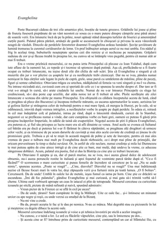 Evanghelina
Peste Bucureşti cădeau de trei zile amarnice ploi, însoţite de tunete grozave. Grădinile lui joase şi pline
de frunziş fuseseră pieptănate de un vânt neostoit ce sosea cu o mare putere dinspre câmpiile arse până atunci
de soarele verii. Era întuneric încă de pe la prânz, nouri apăsaţi stând deasupra turlelor de biserici şi ameninţând
curţile pustii. Palatul părea părăsit, arnăuţii de gardă se ascunseseră în chioşcuri şi priveau la acea vânzoleală
neagră de văzduh. Dincolo de perdelele ferestrelor doamnei Evanghelina ardeau lumânări. Şuviţe şovăitoare de
lumină tremurau la curentul coridoarelor de lemn. Un praf înăbuşitor astupa aerul ce nu mai umbla. Era năduf şi
frig în acelaşi timp, bubuiturile neaşteptate speriau caii din remize şi ei nechezau pe neaşteptate. Grăjdarii
suduiau de zor şi-şi făceau treabă în preajma lor, nu cumva să se întâmple vreo pagubă, pentru că numai atât ar
mai fi trebuit.
Era o vreme prielnică messerului, ce nu putea ierta Princepelui că plecase cu Ioan Valahul, după cum
iute aflase de la oamenii lui, ce repede şi-i tocmise să spioneze după putinţă. Aşa că, prefăcându-se a fi foarte
ocupat cu treburi întunecate, nu ieşise două zile din chilia de sub scări. Ştia că Evanghelina e singură şi că
muierile din jur o vor plictisi cu şoaptele lor şi cu nesfârşitele trebi căzniceşti. Dar nu se ivea, pândea numai
nemişcat în faţa cărţilor sale legate în piele de capră, grele, unse parcă cu untdelemn de măsline, pline de peceţi,
figuri şi semne cabalistice. Ottaviano trăgea cu urechea, nădăjduind că femeia va veni singură şi nu-l va chema.
Nu intrase niciodată aici, cuvioasă cum era şi speriată de cele ce i se spuneau la ureche despre el. Dar tare ar fi
vrut s-o atragă în cursă, să-i arate ciudatele lui unelte. Numai de nu s-ar întoarce Princepele cu sluga lui
credincioasă, să-i dea peste cap urzelile, dar atâta noroc tot ar fi trebuit să aibe. Ploile nesfârşite ale zilei
întunecate o scoteau din sărite pe mama Princepelui. Era obişnuită cu căldura începutului acesta de lună, când
se pregătea să plece din Bucuresci şi începeau treburile mărunte, ca uscarea aşternuturilor la soare, aerisirea lor
şi golirea lăzilor şi strângerea celor de trebuinţă pentru o mai mare lipsă, că mergea la Hurezi, pe la cule, să se
odihnească, istovită după vremea intrigilor, a nesfârşitelor vorbe în şoapte pe după perdele. În odaia ei, retrasă
în cel mai îndepărtat colţ al palatului, intrau pe rând, după o întocmită rânduială, curieri de la Stambul,
negustori ce se prefăceau numai a vinde, dar care cumpărau vorbe cu bani grei, oameni ce puteau fi găsiţi prin
preajma încăperilor Imperiale, în odăile de taină ale exaporiţilor. Negoţul acesta de ştiri îi plăcea Evanghelinei,
era puterea ei, şi fiul său pricepea ce lucru mare era să afli dinainte ce venea. Anul acela se zvonea că Sultanul
cel bătrân era pe ducă şi puterea lui s-ar fi fărâmat în câteva săptămâni, se pregăteau alţi dregători să urmeze
celor vechi, şi ea trimisese de pe acum darurile de cuviinţă şi mai ales acele cuvinte de credinţă ce ţineau în ele
promisiuni grele. Trebuia a şti să te mişti în această magmă de pohte şi sete de înavuţire, pentru că mai ales
vremea de pace o tulbura mai mult pe Evanghelina decât războaiele, ce-i drept mai pline de primejdii, dar
oricum prevestitoare la timp a răului nevăzut. Or, în astfel de zile neclare, numai credinţa şi mila lui Dumnezeu
te mai puteau apăra de cine ştiece intrigă şi de cine ştie ce bani, mai mulţi, daţi undeva la vreme, ce aduceau
sângeroase dobânzi. Acum, palatul era pustiu, fiul ei dus la Bistriţa cu cine ştie ce treburi încurcate.
Pe Ottaviano îl aştepta şi ea, dar el parcă murise, nu se ivea, nu-i auzea glasul dulce de adolescent
obraznic, nu-i auzea poruncile rostite în italiană şi apoi foşnetul de vestminte parcă târâte după el. "Ce-o fi
făcând?" O scormonea o mare curiozitate şi punea femeile de încredere să cerceteze pe la uşi „Nu se aude
nimic", spuneau acestea. „Poate se roagă'"... „Cine, diavolul? Diavolul nu se roagă!" Una mai îndrăzneaţă
auzise că făcuse focuri mari în vatra lui, deşi zăpuşeala verii şi-a furtunii mira pe toată lumea. „O fi bolnav".
Cercetaseră. Da de unde! Umblă în oalele lui de metale, ieşea fumul ca iarna pe horn. Cine ştie ce drăcării se
ascundeau. „Îmi dă foc palatului", gândise Evanghelina şi mai curioasă, şi mai gata să-i trimită vorbă să-l
cheme. Ultima oară vorbiseră aproape un ceas în iatacul ei plin de tetrapoade. Messerul cercetase cu curiozitate
icoanele pe sticlă, pictate de mână rafinată şi naivă, spunând admirativ:
– Vreun pictor de la Firenze ce se află în exil pe aicea?
– Da de unde, ţăranii! Sunt cumpărate în târg la Mălăeşti. Uite ce oale fac... şi-i întinsese un minunat
urcior cu ape negre şi roşii, cu unde verzui ca smalţul de la Bizanţ.
– Nu-mi vine a crede.
– Ba da, proştii aceştia le fac şi le dau pe nemica. N-au ce mânca. Mai degrabă stau cu picioarele în lut
şi meşteresc cu degete dibace la aceste oale.
Messerul cercetase îndelung icoanele şi voise a şti tehnica învestirii pe sticlă a acelor imagini.
– Nu cunosc, e o taină a lor. Le ard cu flăcările văpselelor, cine ştie, sau le întocmesc pe dos...
– Şi acesta cine ar fi? întrebase prins de curiozitate messerul, contemplând un car al Sfântului Ilie, cu
 