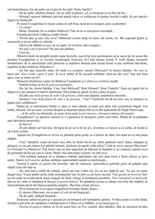 roţi butucănoase, tras de patru cai cu priviri de copil. Poate Apollo?
– Da de unde! zâmbise femeia. Au un sfânt al ploilor, cel ce trăzneşte cu un bici de foc...
– Minune! spusese bărbatul, privind spiţele naive ce străluceau în puţina lumină a odăii. Şi caii parcă-s
îngerii lui Botticelli...
Pe urmă Evanghelina îi văzuse cartea de sub braţ, roasă pe la margeni, grea ca plumbul.
– Ce citeai?
– Multe, Doamnă, fie ca umbra Strălucirii Tale să nu se micşoreze niciodată...
Formula persiană îi plăcuse înaltei femei.
– Nu-mi spui şi mie câte ceva? Odinioară aveam timp să citesc dar acum, nu. Mă sugrumă grijile şi
necazurile şi mi-au slăbit şi vederile.
– Dacă aveţi răbdare şi nu o să vă supăr, să vă citesc câteva pagini...
– Nu poţi a mi le povesti? Nu mai am răbdare...
– Cum nu...
Dibaciul tânăr era pregătit pentru toate lucrurile, aşa că îşi ceru permisiunea să se aşeze pe un scaun din
preajma Evanghelinei şi cu cuvinte meşteşugite încercase să-i ţină atenţia trează. Îi vorbi despre însuşirile
domnitorilor de la adevăratele curţi princiare şi deplânse absenţa prin aceste locuri a unei nobilimi adevărate,
capabile să dea strălucire Palatului ei.
– Iar îmi spui lucrurile astea. De unde s-o scoatem, messer Ottaviano? se mirase bătrâna. Nu vezi ce
boeri am? Non creder sopra il tetto. Şi ce-ar trebui să fie această nobilime, dacă-mi dai voie? Sau mai bine
spus, cum ar trebui să fie?
Messerul deschisese cartea lui Baldesar Castiglione şi-i citise cu o evlavie jucată:
– Nobilul trebue să fie di generosa famiglia...
– Ha, ha, ha, râsese bătrâna. Cine, boer Belivacă? Boer Hrisanti? Boer Tranulis? Ăştia au jupuit boi în
târguri şi s-au cununat cu muieri zdrahoane. Nice pulpa de gâscă nu ştiu a duce la gură...
– Să aibă una bella forma di volto e di persona, citise mai departe, neturburat messerul...
– Straşnic! Una bella forma di volto e di persona... Cine? Căzăturile lor de neveste care se însoţesc cu
ţiganii prin umblătoare?
Râdea de se cutremurau bolţile şi sânii ei mari cădeau ca nişte saci plini sub vestmintele bogate. Era
înaltă, căloasă, cât un cazac, se ţinea dreaptă şi dispreţul ţâşnea din ea ca din şadruanele de lângă Güzel-capù.
– ...să fie virili, nu efeminaţi, să caute să nu arate le pici lascive e disoneste femine del mondo...
Evanghelinei i se speriase somnul ce o cuprinsese la începutul acelei convorbiri. Râdea de se prăpădea
spre dezolarea messerului.
– Şi mai ce?
– Să ştie danţul cel mai ales. Să lupte de pe cal şi de pe jos, să arunce cu lancea şi cu suliţa, să înoate şi
să zvârle cu bile...
Ajunsă aici Evanghelina se lovise cu palmele peste poale ca o femeie de rând, într-atâta nu se mai putea
stăpâni:
– Cine? Şandaliii noştri de boeri care abia îşi târâie bucile pe sălile palatului meu? Ăştia, îndopaţi ca
gânsacii, ce nu ştiu măcar a-şi plimba hainele, darămite să spună vorbe alese? Unde te crezi, messer Ottaviano?
La Florenţa? La Mantova? Toţi boerii mei au fost negustori de plăcinte la Stambul şi au creştetul capului tocit
de greutatea tăvilor pe care le cărau. Boerii mei sunt neşte scursori, nu altă ceva...
– Uită sublima doamnă că şi trândava nobleţe napolitană sub care pute locul a făcut afaceri şi iat-o
astăzi. Dante, în Convivio, atribue nobleţea superiorităţii morale şi intelectuale...
Femeia îl oprise cu gestul său autoritar, atât de cunoscut, repezindu-şi palmele grele de grăjdar spre
chipul celui din faţa sa:
– Nu cred într-o astfel de nobleţe, parcă am mai vorbit noi. Ea nu are rădăcini aici. Tu eşti un copil,
dragul meu. Visezi palate acolo unde monumentul sare în ochi ca un lucru necurat. Vrei giostri şi turniruri într-
un loc unde nu există decât două ocupaţii de bază: intriga şi numărarea paralelor. Vrei intermezzi şi moresche
într-un loc unde se mănâncă în fiecare zi panem doloris. Pe pământul acesta se trăeşte mai bine din slujbele de
înmormântare decât din binecuvântările nunţilor. Mai bine citeşte altceva...
– Să ne întoarcem la ce spune magnificul Giuliano despre femei...
– O, messer Ottaviano, mi se pare că vrei să mă linguşeşti...
– Da de unde, înălţată Doamnă...
Închisese cartea lui grea şi o aşezase pe un tetrapod sub lumânările aprinse. Vorbea acum cu ochii lăsaţi,
ferindu-şi privirile de căutătura ei bărbătească ce-l făcea să se bâlbâie, şi nu numai pre el.
– Dorina di palazzo trebue să fie de neam bun, ca Voi, cinstită, fără mândrie, fără să cunoască invidia,
 
