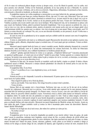 să fie în stare să vorbească plăcut despre oricine şi despre orice, să nu fie liberă în purtări, nici la vorbe, nici
prea austeră, nici afectată. Trebue să fie frumoasă, prudentă, să nu lase prilej de nici o bănuială. Ei, acestei
femei, nu i se potriveşte virilitatea, cât la dolcezza feminile, frăgezimea, delicateţea. Ea pictează şi face muzică,
conversează, e discretă şi modestă, ea discută, nu vorbeşte...
Evanghelina rupsese iar vorba curgătoare a messerului cu un mare hohot de râs, aproape grosolan.
– Toate acestea erau bune pe vremea Beatricei d'Este, dar aici? Ce naiv eşti, Ottaviano! Zece ani n-am
scos hangerul de la şold şi-am trăit călare, dormind ca seimenii în şa. Aveam otravă în sân şi dacă vrei a şti m-
am culcat şi cu rândaşii de la Techiè, numai ca să iau puterea pentru fiul meu. Visam să-l văd Domn în Kara-
Valahia şi pentru asta m-am umilit cum nice nu-ţi închipui. M-au batjocorit toţi, de la miralemul ce păzea cele
şase tuiuri ale Înaltului Sultan, până la portarul hazinelei împărăteşti. Toţi m-au spurcat cu pohtele lor, cine a
vrut şi cine n-a vrut, dar nu simţeam nimic, pentru că puternic este numai acela care are un singur gând: să-şi
vadă terminate trebile lui, pentru care s-a născut. Am vrut să ajung aici şi-am ajuns! Danţ, conversaţie, auzi? O
femeie ca mine discută, nu vorbeşte! Nu, aici, eu nu am discutat niciodată, eu am poruncit, să ştii! Vorba mea a
fost cel mai adesea biciul!
Şi cum nu erau să se pândească şi să se aştepte unul pre celălalt astfel de oameni cum erau Evanghelina
şi messerul Ottaviano?
A treia zi, când ploile cele mari ce se abătuseră asuprii Bucurescilor deveniră şi mai apăsate şi peste oraş
cădeau fulgere grele, albastre, despicând copaci şi arzând case, el îi auzi paşii grei pe coridoare. Venea ca dintr-
un mormânt.
Messerul apucă repede harfa de lemn şi-i smuci coardele uscate. Bolţile palatului răsunară de o muzică
nemaiauzită, rară, delicată, cum ar fi cântat din instrumentele lor celeste heruvimii. În chilia lui Ottaviano
duduiau focurile ca la Crăciun, era o căldură leşinătoare ce încălzise pereţii din jur.
„Ardem!" gândea speriată femeia în vreme ce se apropia. „Vrăjitorul fabrică aur!" Lăcomia amestecată
cu spaima îi grăbea paşii. „E omul care mi-ar trebui!" hotărî în acea clipă. Vechea spaimă ce o simţise faţă de el
crescuse. Îşi aminti ziua aceea când îi vârâse mâna în păr şi simţise că e al ei, cu totul, cu tinereţea, cu naivitatea
nesfârşită a privirii şi cu ce avea diavolesc în el.
Ajunsese în faţa uşii. Se auzeau focurile şi coardele vechi ale harfei, ciupite cu ştiinţă. O dulce vibrare
îmblânzea auzul ei bătrân. Messerul o simţise demult pândindu-l de dincolo de lemnul prins în cuie de fier.
Cânta acum în latineşte.
Evanghelina bătu. Îi era frică.
– Cine e? se prefăcu el cu o voce depărtată şi rece, ca în transă.
– Eu...
– Şi ce cauţi?
Femeia nu ştiu ce să-i răspundă. Lucrurile se răsturnaseră. El putea spune că nu vrea s-o primească şi ea
acest lucru nu-l putea răbda.
– Stau singură în palat şi mi-e frică de ploaie...
– Iară eu am treabă. Vino mai târziu. Îmi stingi focurile şi atunci totul e pierdut...
– Vreau să intru...
Intrase fără să mai aştepte nici o încuviinţare. Închisese iute uşa, ca nici un fir de aer să nu turbure
focurile lui vrăjitoreşti. Messerul nici n-o privise. Avea ochii aţintiţi spre cuptorul lui în care piereau buşteni,
aruncând falii de lumină pe pereţii înnegriţi. Un fluture mare, vanessa levana, cine ştie cum rătăcit şi înviat de
căldură, zbura în cercurile rubinii căutând o ieşire. Ferestruica mică a chiliei arăta numai un întuneric nefiresc
ce stăpânea afară. În curţile din dos ale palatului se rupeau copacii la vânt. Tună şi odaia neagră, mirosind a
rânced, se văzu dintr-o dată parcă uriaşă în acea beznă despuiată şi neaşteptată. Cranii şi amulete, inele, sfere
armilare, scaune joase şi creuzete vegheau în jurul cuptorului spagiric care mesteca nepăsător lemnele. O oală
grea cu plumb fierbea sub nişte pirostrii. Messerul era parcă hipnotizat de flăcările uriaşe ale focului. Acum nu
mai cânta din gură. Ciupea coardele vechi şi rostea ca într-o incantaţie patru nume ale diavolului: Barron!
Satan! Belial! Belzebuth!
Femeia vru să fugă sau să-şi iacă cruce, dar mâna lui o prinse şi o ţinu pe loc.
– Nu trebue să ieşi!
Îi poruncea.
Evanghelina privi în jur la lucrurile răspândite pe podele şi pe micile rafturi: lemn de gaiac, de unde
adus? uscat ca smochina, maimuţe mici împăiate, cercei uriaşi de fier, cu pietre albastre de sticlă ieftină sau
cine ştie, tabletele de magnanimitate găsite la orice alchimist, dar ăştia muriseră de mult prin Evropa, ce căuta
atunci înviatul aici? băşici de peşte, uscate, uleioase, galbene, vechi, pline cu un lichid ce semăna a sânge şi
trebuia să fie sânge şi anume sânge de om, salsiphis de Spania, apă virginală şi extract de mirt, moştenit de la
 