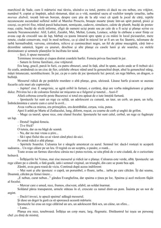 marchizul de Sade, cum îi mărturisi mai târziu, uluind-o cu totul, pentru că dacă nu era nebun, era vrăjitor,
numărul 9, copiat şi împărţit, adică răsturnat, tăiat ca o vită, numărul sacru al vechilor temple izraelite, iarba
morsus diaboli, tocată într-un borcan, despre care ştia de la alţi vraci că ajută la jocul de cărţi, reptile
necunoscute ascunzând sufletul nobil al Marelui Proscris, broaşte moarte ţinute într-un spirt putred, pisici şi
cocoşi, cu priviri fixe, trăind parcă halucinant, nemişcate, cadavre, simulacre, calote de plumb, bucăţi de postav
roşu; cuţite, bucăţi de sticlă informe, efigii de oameni ucişi poate sau pe cale de a fi ucişi şi planşe scrise cu
numele Necunoscutului: Alif, Lafeil, Zazahit, Mei, Meltat, Lenata, Leutace, schiţe în cărbune a unor fiinţe ce
aveau cap de crocodil sau de lup, bărbaţi cu ţeasta întoarsă spre spate şi cu mâini în locul picioarelor, mere
renete, ciudat conservate, roşii în mod nefiresc, ca şi când în miezul lor ar fi ars un foc lăuntric, talismane de
iarbă hermafrodită; vervena, eitriodora, relicve şi cuminecături negre, un fel de pâine mucegăită, cărţi într-o
dezordine satanică, legate cu şnururi, deschise şi alte planşe cu casele lunii şi ale soarelui, cu stelele
dominatoare şi semnele planeţilor în încifrata lor taină.
– Şezi, îi spuse messerul.
Terminase invocaţia şi ciupea distrat coardele harfei. Femeia privea fascinată în jur.
– Saturn în forme familiare, zise vrăjitorul.
Era lung, gracil, parcă în furii, cu patru obrazuri, unul în faţă, altul în spate, acolo unde ar fi trebuit să-i
fie ceafa, amândouă cu un cioc de fier, celelalte obraze stând unul la genunchiul drept, altul la genunchiul stâng,
măşti întunecate, nestrălucitoare. În jur, ca pe o carte de joc ipostazele lui: porcul, un rege bărbos, un dragon, o
bufniţă.
Messerul ridică de pe podelele murdare o altă planşe, grea, uleioasă. Lăsase harfa şi-acum se auzeau
focurile cele mari ale cuptorului.
– Jupiter! zise. Ε sangvinic, se agită oribil în furtuni, e certăreţ, deşi are vorba mângâietoare şi grăeşte
dulce. Privirea lui e de culoarea fierului iar mişcarea sa e fulgerul şi tunetul... Auzi-l!
Afară coborau cerurile peste Bucuresci si totul era apăsat de o iute înteţită furtună.
– Ipostazele lui sunt un rege cu suliţă, un adolescent cu cunună, un taur, un cerb, un paon, un tufiş.
Îmbrăcămintea e azurie cum e cerul la avril...
Avea vorba ca mierea, era primejdios, era destrăbălat, cerşea, voia, putea.
Apoi îi arătă pe Marte al Zodiacului, lung, diform, roşcat, cu coarne de cerb şi unghii de grifon.
– Muge ca taurul, spuse rece, este elanul focului. Ipostazele lui sunt calul, cerbul, un rege ce fugăreşte
un lup.
– Destul! îngână femeia.
– Ţi-e frică?
O tutuia, dar ea nu băgă de seamă.
– Nu, dar nu mai vreau a ştire...
– Să-i spui fiului tău ce-ai văzut când pleci de-aici.
Pe urmă ridică o altă planşe.
– Spiritele Soarelui. Culoarea lor e sângele amestecat cu aurul. Semnul lor: dacă-l rosteşti te acoperă
sudoarea... Un rege călare pe un leu. O regină cu un sceptru, o pasăre, o roată...
Toate aveau un farmec diavolesc căruia nu-i putea rezista, se uita plină de o sete ciudată, de o curiozitate
bolnavă.
– Înfăţişerile lui Venus, mai zise messerul şi ridică iar o planşe. Culoarea este verde, albă. Ipostazele: un
rege călare pe o cămilă, o fată goală, iată-i semnul virginal, un triunghi, din care se poate bea apă.
Zâmbi, avea gura roasă de viciu. Continuă după aceea indiferent:
– Mai sunt şi alte ipostaze: o capră, un porumbel, o floare, iarba... iarba pe care călcăm. Îţi dai seama,
Doamnă, călcăm pe femei tinere...
„E nebun, curat nebun..." gândea Evanghelina, dar spaima o ţinea pe loc. Spaima şi acel molcom fâşâit
al focului.
– Mercur care e umed, rece, frumos, elocvent, afabil, un soldat înarmat.
Soldatul părea transparent, armele stăteau în el, crescute ca ramul dintr-un pom. Înainta pe un nor de
argint.
– Dacă-l invoci, te apucă spaima! adăugă messerul.
Şi duse un deget la gură ca să sporească această mărturie.
Ipostazele lui erau un rege călărind un urs, un adolescent fără sex, un câine, un sfinx...
– Luna...
Planşa era rece, tenebroasă. Înfăţişa un corp mare, larg, flegmatic. Dinlăuntrul lui ieşea un personaj
chel ,cu dinţi de mistreţ.
 