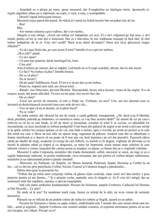 – Seamănă cu o ploaie pe mare, spuse messerul, dar Evanghelina nu înţelegea nimic. Ipostazele ei:
regele săgetător călare pe o căprioară, un copil, o vacă, o oaie, o scolopehdră...
– Destul! repetă înfricoşată femeia.
Messerul ieşise parcă din transă. Se ridică şi-i turnă un lichid incolor într-un pahar mic de lut.
– Bea!
Bău.
– Are numai culoarea aquei toffana, dar e un rachiu...
Sângele îi roşi obrajii. „Acest om trebue ori îndepărtat, ori ucis. El o să-l vrăjească pe fiul meu, o să-l
mintă, pentru că tot ce este aici e minciună. Dar ce e diavolesc în om, totdeauna reuşeşte să facă răul. Şi răul
trebue îndepărtat de la el. Cine să-l ucidă? Dacă avea darul divinaţiei? Dacă ştia să-şi ghicească singur
sfârşitul?"
– Ai să-i spui fiului tău, pe care acum îl temi? întrebă el cu o privire turbure.
„M-a citit!" gândi.
– Ce să-i spun?
– Că sunt mai puternic decât astrologul lui, Ioan.
– Cine ştie!
Asta îl înfurie pe messer, dar se stăpâni. Luă harfa iar şi îi ciupi coardele, absent, dus în alte locuri.
– Ce faci? Nu trebue să plec? întrebă femeia.
– De ce să pleci?
– Nu te încurc?
– Da de unde! Îmblânzesc focul. El tot n-o să-mi dea ce-mi trebue...
– Poate eu, impură cum sunt, am stricat totul...
– Rămâi! zise Ottaviano, privind flăcările. Deocamdată, încerc mica lucrare: vreau să fac argint. N-o să
reuşesc acum, dar poate altă dată. Tu nici nu-mi ajuţi, nici nu-mi faci rău.
– De ce cânţi?
– Focul are nevoie de armonie, el este o fiinţă vie. Vorbeşte, nu auzi? Uite, am aici desenat ceea ce
încearcă să desăvârşească creuzetul meu care arde de trei zile...
– Vrei să spui că nu ai dormit, că ai păzit focul?
– Nu se vede?
Nu arăta ostenit, dar obrazul lui era de ceară, o ceară galbenă, transparentă. „Ah, dacă n-aş fi bătrână,
dusă, pierdută, putredă pe dinăuntru, cu moartea-n mine, ce i-aş face acestui tânăr!" Îşi aminti de cei pe care-i
otrăvise ca să nu se mai laude, la fel de tineri şi neruşinaţi, crezând că totul li se cuvine, cu splendida lor
inconştienţă, cu acea insolenţă ce trebuia pedepsită! Cum beau din paharul de argint şi pe urmă o priveau miraţi
şi în apele ochilor lor creştea spaima ca un val, mai întâi o uimire, apoi o revoltă, pe urmă un protest şi în cele
din urmă ura care o făcea să mai aibe un spasm lung, sugrumat de plăcere, simţind cum din ea răbufneşte o
foame nemiloasă şi o durere că nu poate să îl mai ştie viu încă înaintea-i pe cel dat pierzării. Fuseseră câţiva
căraţi pe năsălii de slugi, acoperiţi cu crengi de cais înflorit, cu inelele ei în degete, vegheate de devotaţi ca să
moară în pământ odată cu trupul şi cu dragostea, cu taina lor împreună, acum numai nişte schelete în care
trăiseră viermii o vreme, muşcând din carnea aceea ce asudase, ce ţipase, ce lăsase din ea o virginală vitalitate.
Messerul îi arăta Conjuncţia metalelor din triada elementară: sulful, mercurul şi sarea, un rege şi cu o
regină împreunaţi indecent, în poziţii tradiţionale, ceva neruşinat, dar pur pentru că vorbea despre sublimarea,
metalelor şi ea reprezentată printr-o pasăre sburând.
– Mercurul, zis Nebunul, zis Şarpele, zis Marea lanternă, Pelerinul, Spada, Hermina şi Cerbul la un
loc... cel ce devine prin putrefacţie Corbul, Sicriul, Craniul şi Culoarea neagră a pământului...
Hârtia căzu grea la picioarele lor.
"Trebue dat pa mina unor conjuraţi, trebue să găsesc nişte sceleraţi, nişte sicari să-l dau morţii, e prea
puternic pentru că are farmec..." Şi o atracţie veche, repetată, urca în sângele ei. Ar fi vrut să-l atingă, dar un
sentiment uitat din copilărie, ruşinea, o opri pe neaşteptate.
– Iată cele patru simboluri fundamentale: Pecetea lui Solomon, şarpele Uroboros, Caduceul lui Hermes
şi Oul filozofic... Le ştiai?
De unde să le ştie? Ea numărase toată viaţa, furase cu ştiinţă de la alţii, nu avea vreme de semnele
hermetice.
Planşele iar se ridicaţi de pe podele culese de mâna lui subţire şi fragilă, uşoară ca un pahar.
– Pecetea lui Solomon e steaua cu şapte colţuri, simbolizând cele 7 metale din care numai două sunt no-
bile... aurul şi argintul... Şarpele Uroboros este semnul unităţii cosmice, el exprimă eternitatea pentru că nu are
nici început, nici sfârşit. Pricepi ceva?
 