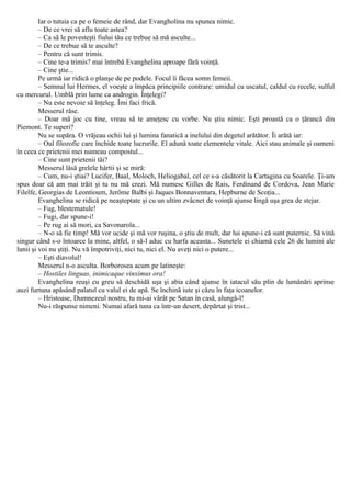 Iar o tutuia ca pe o femeie de rând, dar Evangholina nu spunea nimic.
– De ce vrei să aflu toate astea?
– Ca să le povesteşti fiului tău ce trebue să mă asculte...
– De ce trebue să te asculte?
– Pentru că sunt trimis.
– Cine te-a trimis? mai întrebă Evanghelina aproape fără voinţă.
– Cine ştie...
Pe urmă iar ridică o planşe de pe podele. Focul îi făcea somn femeii.
– Semnul lui Hermes, el voeşte a împăca principiile contrare: umidul cu uscatul, caldul cu recele, sulful
cu mercurul. Umblă prin lume ca androgin. Înţelegi?
– Nu este nevoie să înţeleg. Îmi faci frică.
Messerul râse.
– Doar mă joc cu tine, vreau să te ameţesc cu vorbe. Nu ştiu nimic. Eşti proastă ca o ţărancă din
Piemont. Te superi?
Nu se supăra. O vrăjeau ochii lui şi lumina fanatică a inelului din degetul arătător. Îi arătă iar:
– Oul filozofic care închide toate lucrurile. El adună toate elementele vitale. Aici stau animale şi oameni
în ceea ce prietenii mei numeau compostul...
– Cine sunt prietenii tăi?
Messerul lăsă grelele hârtii şi se miră:
– Cum, nu-i ştiai? Lucifer, Baal, Moloch, Heliogabal, cel ce s-a căsătorit la Cartagina cu Soarele. Ţi-am
spus doar că am mai trăit şi tu nu mă crezi. Mă numesc Gilles de Rais, Ferdinand de Cordova, Jean Marie
Filelfe, Georgias de Leontioum, Jerôme Balbi şi Jaques Bonnaventura, Hepburne de Scoţia...
Evanghelina se ridică pe neaşteptate şi cu un ultim zvâcnet de voinţă ajunse lingă uşa grea de stejar.
– Fug, blestematule!
– Fugi, dar spune-i!
– Pe rug ai să mori, ca Savonarola...
– N-o să fie timp! Mă vor ucide şi mă vor ruşina, o ştiu de mult, dar lui spune-i că sunt puternic. Să vină
singur când s-o întoarce la mine, altfel, o să-l aduc cu harfa aceasta... Sunetele ei chiamă cele 26 de lumini ale
lunii şi voi nu ştiţi. Nu vă împotriviţi, nici tu, nici el. Nu aveţi nici o putere...
– Eşti diavolul!
Messerul n-o asculta. Borborosea acum pe latineşte:
– Hostiles linguas, inimicaque vinximus ora!
Evanghelina reuşi cu greu să deschidă uşa şi abia când ajunse în iatacul său plin de lumânări aprinse
auzi furtuna apăsând palatul cu valul ei de apă. Se închină iute şi căzu în faţa icoanelor.
– Hristoase, Dumnezeul nostru, tu mi-ai vârât pe Satan în casă, alungă-l!
Nu-i răspunse nimeni. Numai afară tuna ca într-un desert, depărtat şi trist...
 