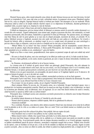 La Bistriţa
Drumul fusese greu, către munţi şleaurile erau cărate de apă, furtuna trecuse pe aici mai devreme, lovind
potecile şi risipindu-le. Caii, şase câţi erau cu toţii, schimbaţi mereu, la popasuri urcau greu. Pământul argilos
într-un loc, roşu ca sângele, îngropa butucul roţilor şi trebuia pus lanţul. Sta deasupra şi un cer mohorât. Ploile
izbucneau când şi când ca să umple mătcile râurilor repezi ce se năpusteau în bulboane, ducând grohotişul şi
umplând văile, cu pomi rupţi şi ei, împinşi la vale de furtună.
– Amarnică vreme! oftase Ioan, privind la chipul posomorât al Princepelui.
Celălalt nu răspunsese, privise numai afară, la lăturaşii ce puneau umerii la arcurile carâtei domneşti s-o
scoată din cele noroaie. Ţiganii năduşiseră, erau numai apă, strigau şi pocneau din bice, dar animalele, cu toată
amarnica porunceală, abia dovedeau. Suduielile şi zgomotul îl iritau pe Princepe. Nu spunea nimic, îşi strângea
mai bine blana de sârt în jurul gâtului şi se mai uita la chipul proaspăt, neostenit de drum, al celuilalt. Pe la
prânz, bătrânul scosese o legătură, ascunsă cine ştie unde sub lada pe care şedea şi o desfăcuse. Se iviseră o
bucată de brânză, albă şi mustoasă, cu sâmburi negri în ea şi o ceapă mare cât pumnul pe care astrologul o
privise câteva clipe cu sfinţenie, cum te-ai uita la o candelă sau la cine ştie ce lucru bisericesc.
– Mâncă Măria Ta cu mine? îmi face cinstea? Hrana proaspătă, atât de neaşteptată, scoasă dintr-un
înveliş curat de pânză, după obiceiul ţărănesc, îi făcea poftă Princepelui, dar învăţase a se stăpânire. Nici nu
clipi, spunând ceva ce semăna cu un „mulţumesc", greu de înţeles.
După ce-şi făcu o cruce mare, gospodărească, Ioan sparse cu pumnul ceapa de apă care odată iuţi aerul
carâtei.
– Să caut şi oleacă de pâine, mai zise astrologul şi iar dibui pe undeva pe sub el, în lada scurtă de lemn.
Scoase o lipie galbenă, ca de ceară, moale şi gustoasă, pe care o rupse în două, întinzându-i înaltului om
partea lui.
– Ia, Doamne, să primească sufletul şi să se bucure inema...
La vremea asta ar fi trebuit să guste niscai lofari sau păsirugă, gândi Princepele, din cele adunate în
coşul de trebuinţă, la coada trăsurii celei mari, dar nu ceru nimic, voi să-şi închipuie cum îi va fi vreodată, dacă,
Doamne fereşte, o să apuce greaua potecă a amarului, pe care încă tot s-ar mai afla câte un prietin.
Brânza avea un gust neasemuit, era proaspătă, de parcă atunci ar fi îngheţat laptele şi-ar fi născut-o. Şi
ceapa se înmuia în gingii, cu un iz de măr rar, curat.
– Mă bucur, Măria Ta, că-ţi place, spuse celălalt, mestecând cuviincios ca să nu facă zgomot.
Princepele îl privi mai bine. Avea o faţă ca pergamentul, bine întinsă de vânturile de dimineaţă. Nu arăta
vârsta ce va fi avut-o şi pe obrazul luat bine în brici se iveau vinişoare roşii.
– Nu ai neşte vin sau să opresc carâta, să cer slugilor? întrebă Princepele.
– Dacă simţeşte Măria Ta nevoia, da. Cât pentru mine, nu e trebuinţă. Şi-apoi înţeleptul spune: nice o
picătură de vin înaintea amurgitului soarelui. Dacă şezi la masă nu este lege să judeci, nice să dăruieşti, iar dacă
te ia beutura pre dinainte, nice să dăruieşti, nice să urgiseşti. Şi ce-i mai bun decât mintea de seară a omului,
când lucrurile se aşează şi altfel vede cu ochiul minţii?
Princepele tăcu. Limbajul acesta care amesteca cuvintele proorocilor cu sfaturile unui învăţat Domnitor
îi plăcea, dar nu o spuse.
– Şi astfeliu trăeşti domnia ta în fiecare zi? întrebă în cele din urmă.
– Numai când nu postesc, răspunse celălalt repede, fără să se gândească la altceva.
– Amarnică credinţă!
– Nu e credinţă, Doamne, este datoria către sărăcia noastră. Omul tare mai doreşte să ia totul de la albină
si de la pământ şi de la viile ce cu mâna sa le pune. Dar ce-i asta? Unii s-au hrănit numai cu văzduh şi-au fost
mai fericiţi...
Princepele gusta încă din coltucul de pâine, bine prăjită, într-un cuptor de ţară.
– Nice bucătarii mei ce mult îi mai plătesc nu fac o pâine mai bună...
– Mâna muierii mele e sfântă, râse uşurel Ioan, privindu-l şi el abia atunci pe Princepe.
Îşi trase mai bine lunga-i cămeşe albă, de in, spălată cu o zi înainte peste care purta un mundir cu altiţe
negre, să-i ţină de frig. Avea picioarele goale, dar nu simţea răcoarea munţilor ce se iviseră aproape, neguroşi,
cu păduri nestrăbătute parcă de picior omenesc, aruncând o respiraţie neagră într-a-coace. Tălpile erau ocrotite
nu de opinci, cum se încălţau cei de pe aici, ci de un fel de sandale cu tălpoaie de lemn, greoaie, legate cu ţinte
şi piele scorojită. „Duc cu mine un sfânt in carâtă, dar sfinţii te judecă nu după purtările tale, ci după ale lor!" Şi
 