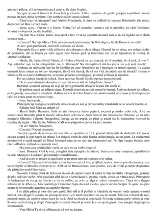 asta nu-i plăcea: să i se împotrivească cineva, fie chiar în gând.
Surugiii scoaseră trăsura la drum bun şi chiuiau. Alături seimenii de gardă galopau nepăsători. Acum
poteca era tare, plină de pietre. Din copitele cailor ieşeau scântei.
– Când crezi că ajungem? mai întrebă Princepele, în timp ce celălalt îşi scutura firimiturile din poale,
după care iar făcu o cruce mare.
– Acuş, acuş... Dar nu ţi-e foame, Măria,Ta? că stomahul nostru e cât al greerilor, pe când Înălţimea
Voastră e obişnuită cu alte bunătăţi...
– Nu mai mi-e foame, Ioane, deşi aerul e tare. O să ne ospătăm deseară dacă o să-mi îngădui să te chem
la masa mea...
– Cum nu? Dorinţa Măriei Tale este poruncă pentru mine. Şi fără slugi ce fel de Domn te vei afla?
Avea o gură parfumată, cuvintele alunecau ca uleiul.
Princepele tăcu şi privi văile sălbatice de-a dreapta şi de-a stânga. Drumul iar se strica, era strâmt şi plin
de pericolon, dar se bizuia pe robii ţigani care făceau gură şi îndemnau caii ca pe hipodrom la Bizanţ, în
vremuri strălucite:
– Haide, hii, haide, băieţi! Haide, că vă dau o baniţă de orz deseară, să vă umpleţi, să vă ţină, că v-o fi!
Aşa, căluţilor, aşa, na, tu, stânguleţule, na, tu, lăturaşule! Nu mă supăra că mă dau jos la tine şi-ţi scot maţele!
Vorbeau cu animalele într-un fel familiar pe care Princepele nu-l înţelegea în ruptul capului. Ce aveau
oamenii ăştia comun cu tot ce-i înconjura, fie că era frunză, fie că era vită, de prăsit sau de muncă? rosteau o
limbă la fel ca a necuvântătoarelor, ce numai priveau şi înţelegeau, primind şi bătaia şi sudalma.
De sus cădeau bucăţi de stâncă. Bura era rece. Brazii bătrâni opreau puţina lumină.
– De ce s-au întemeiat domnitorii voştri în locuri atât de îndepărtate, Ioane?
Bătrânul îşi netezi cămaşa de in şi îşi privi genunchii uriaşi ce ieşeau din cutele ei.
– Şi pasărea caută un adăpost sigur. Domnii noştri nu au stat numai în lumină. Unii au domnit tot călare,
pe la graniţe, n-au ştiut ce e hodina. Hodina lor era să ridice biserici în cinstea morţii ce trecuse şi în tâmpinarea
celei ce venea peste un repede timp...
– Bine, înţeleptule...
Princepele îşi mângâia cu palmele diba cusută cu aur şi privea turlele mânăstirii ce se iviseră înainte-le.
– Sălbatic loc! Cine au ctitorit-o?
– Banul Barbu Basaraba. Întâi au stat besearica într-o peşteră, ascunsă privirilor celor rele. Aice au
lăcuit Banul Basaraba până la moarte într-o dulce schivnicie, după numele său monahicesc Pahomie, ce au adus
moaştele Sfântului Crigorie Decapolitul, întreg, cu tot trupul, ce până şi astăzi stă în mânăstirea Bistriţei în
cosciug de argint... Mai târziu, Mihnea Vodă o au prigonit-o pre ea ca pe o muiere.
– De ce? întrebă Princepele.
– Cine ştie! Nazuri domneşti.
Trecură o punte de lemn şi caii mai întâi se opintiră cu frică, privind adâncurile de dedesubt. De sus se
căscau asupră-le guri negre de stâncă. Un muşchi vechi de când lumea sticlea magic, ca un geam. La nechezatul
armăsarilor o ceată neagră de lilieci întunecă ceea ce nu mai era întunecatul cer. Pe râpe curgea beteala unor
râuri sălbatice, căzând cu zgomote mari.
– Mai sunt aice epitrăhilele vechi de care mi-au vorbit slugile?
– Sunt. Doamne. O să le vezi, călugării abia aşteaptă a le arătare. Sunt şi covoare veneţiene, epitafuri de
la ţarul Moscovei, Godunof, policandele şi medalioane...
– Aud că aveţi şi minee şi ceasloave ce pe mine tare mă stârnesc a le vedea.
– Cum nu? Aice au stat învăţaţi ce s-ar bucura a şti că li se preţăluie munca. Sunt şi pravili canonice, e şi
un exemplar al Mineilor elineşti de la 1630, al lui Brâncoveanu, sunt psaltiri, vieţi de sfinţi şi cărţile dogmatice
ale părinţilor noştri bisericeşti.
Sosiseră. Curtea plină de bolovani răsună de opritul scurt al cailor în faţa intrărilor călugăreşti, putrede
de ploi sub şiţa veche. Prin pavelaţia albă ieşise o iarbă deasă şi groasă, verde, verde, ce vătuia paşii. Princepele
fu întâmpinat de stareţ, un bătrân cu barba colilie, cu ochi ca alga şi mâini tremurătoare. Ţinea între degete
mătănii de la Athos şi-l binecuvântă pe Domnitor după obiceiul locului, apoi îi sărută dreapta. În spate, un pâlc
negru de ieromonahi aşteptau cu capetele plecate.
I se dădu pâine şi sare din care gustă fără silă şi îl poftiră in cămările de oaspeţi unde aştepta o masă
întinsă. Un călugăr îi aşternu un prosop de amici şi îi turnă apă dintr-un vas de aramă. Mirosea a frunză de nuc,
proaspăt ruptă, de undeva sosea seara de vară, plină de ploaie şi umezeală. Pe laviţe atârnau grele velinţe şi miţe
de oaie cu firul lung şi drept. Princepele îşi spălă obrazul şi mâini le şi se aşeză greoi. Ioan aştepta lângă uşă cu
ieromonahii.
– Vrea Măria Ta să se odihnească, că noi ne ducem.
 