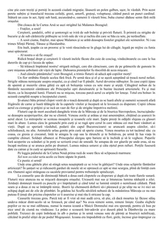 cine ştie cum treziţi şi porniţi în această ciudată migraţie, lăsaseră un polen galben, uşor, în văzduh. Prin acest
perete subţire şi translucid treceau ceilalţi, greoi, amorfi, greţoşi, voluptuoşi, cătând parcă un punct cardinal.
Stătură un ceas în aer, lipiţi sub lună, ascunzând-o, oamenii îi văzură bine, buha ciumei dăduse semn fără milă
oraşului.
Din cloaca de la Curtea Arsă se auzi strigătul lui Malamos Bozagiul:
– Fraţilor, a sosit!
Cerşitorii, şandaliii, orbii şi şontorogii se iviră de sub bolniţe şi priviră fluturii. Îi primiră cu strigăte de
bucurie şi de sub cărămizile prăbuşite se iviră oale de vin şi rachiu din care se bău cu sete, pe nerăsuflate.
– A sosit ciuma, fraţilor, mai spuse Malamos şi se arătă deasupra fostelor grajduri ale seimenilor. Ni i-au
trimes Sfinţii Părinţi, Tănase şi Haralambie.
Era înalt, ţeapăn ca un prooroc şi le vesti răsucindu-se în gluga lui de călugăr, legată pe mijloc cu funia
unui spânzurat:
– Al nostru o să fie oraşul!
Ridică braţul drept şi cerşitorii îi văzură inelele făcute din cuie de cosciug, vindecătoarele cu care le lua
durerile de cap şi-i lecuia de spânz.
– Să trăiască împăratul nostru! strigară milogii, care din cărucioare, care de pe grămezile de gunoaie în
care mişunau şobolanii cât viţeii de lapte. Duhoarea pimniţelor fu răscolită de acea mişcare.
– Aud câinele pământului! vesti Bozagiul, a trimis fluturii să aducă apă copiilor morţi!
Un fior străbătu fiinţele acelea fără frică. Pe urmă tăcu şi el şi se aşeză aşteptând să treacă norul nefast.
Strigile stăteau nemişcate asupra oraşului, ca şi când l-ar fi pândit. Aerul devenise năbuşitor. În case copiii ţipau
de spaimă şi muierile cărau găleţi cu apă că boleşniţa venea cu sete mare şi arşiţă. Călugărul nebun de la
fântânile necontenit cântătoare ale Princepelui opri duruitoarele şi în bazine încetară artezienele. Fu şi mai
tăcere, ca la începutul lumii. Fluturii nu se mişcau, torceau parcă aerul cu aripile lor leneşe. Totul era bolnav în
această cumplită noapte a începutului ciumii.
Şi-atunci bătu primul clopot vestit de o toacă dementă şi după ea se luară altele şi oamenii scoaseră afară
frigăruile de carne şi luară tălăngile de la capetele vitelor şi începură să le lovească cu disperare. Copiii izbeau
aerul cu ciomege şi prăjini şi se iscă un vaer de fier şi de strigăte împotriva molimii.
Fluturii cap de mort ascultară dangătele triste de la Mărcuţa şi de la biserica Stavropoleos, încrucişându-
se deasupra acoperişurilor, dar nu se clintiră. Veneau zorile şi arătau şi mai ameninţător, chiţăind ca şoarecii în
aerul zăcut. La mitropolie se scoteau moaştele şi icoanele cele mari. Şapte preoţi în odăjdii slujeau cu glasuri
mari în altare. Lumea căzu în genunchi prin curţi şi se rugă spre cerul în care stăteau cei mai buni vânători ai
vieţii. După ce speriară văzduhul, podarii din capul Bucurescioarei se aruncară asupra câinilor, să-i
schilodească, nu alta. Animalele urlau gonite prin curţi să sperie ciuma. Venea moartea cu tot tacâmul său: cu
coasa, cu gresia şi ciocanul, întâi te atingea la cap sau la rărunchi şi te bolnăvea, pe urmă îţi lua viaţa în
cumplite chinuri. Soldaţii albanezi ai Princepelui alergau spre bariere să le închidă şi să le vegheze. Puţurile
fură acoperite cu scânduri şi în porţi se scriseră cruci de smoală. Se astupau de zor găurile pe unde erau, să nu
încapă molima şi se arunca pelin pe drumuri. Lumea mânca usturoi şi căta oţetul pren rafturi. Porţile fuseseră
date cu catran şi în curţi se aprinseră focurile.
Pe loggia palatului de la Curtea Nouă prima rază de soare făcu să sclipească marmura:
Sol non occidat scria acolo cu litere săpate în piatră.
Ce pustie zi urmă!
Unde erau gătitele ploi să stingă setea neaşteptată ce se ivise în gâtlejuri? Unde erau sclipirile fântânilor
artiziceşti? În şanţuri se şi ridicaseră garduri de nuiele să se oprească ce apă se mai scurgea, plină de lintiţă cum
era. Oamenii agiei strângeau cu sacalele proviantul pentru trebuinţele spitaliceşti.
La ceasurile şase de dimineaţă bătură a doua oară clopotele cu disperare şi după ele toate fiarele sunară.
Fluturii nice atuncea nu se mişcară deasupra oraşului. Urcaseră mai sus şi întunecau lumina năduşită a zilei.
Arnăuţii domneşti traseră cu puscile şi-i împrăştiară şi când totul se lumină simţiră o nemiloasă căldură. Până
seara şi a doua zi nu se întâmplă nimic. Boerii îşi chemaseră doftorii să-i păzească şi pe uliţe nu se ivi nici un
echipaj după ani de zile de plimbări. În grădina lui Scuffa năvăliră nebunii de la mânăstirea Mărcuţa ce nu mai
puteau fi ţinuţi din pricina clopotelor ce îi asurzise şi mai rău îi stricase la cap.
Ceasurile treceau greu. Parcă toţi ar fi vrut să mai audă ceva, să ştie, că dacă moartea îşi făcuse sălaş
undeva măcar dintr-acolo să se ferească, pe când aşa? Nu avea nimeni somn, nimeni linişte. Geaba slujbele
popilor ce nu se mai odihneau, numai la marea icoană a Maicii Domnului mai era speranţă, pentru că Isus pe
nice unul de ciumă nu vindecase. La prânz o scoaseră într-adevăr şi-o duseră până la Dâmboviţa cu mare
pohfală. Treizeci de copii îmbrăcaţi în alb o purtau şi în urmă veneau sute de părinţi ai bisericii neînfricaţi,
călcând în praful uliţei de pe podul Mogoşoaiei. Icoana era împodobită cu flori, grele, încinse giur-împregiur cu
 