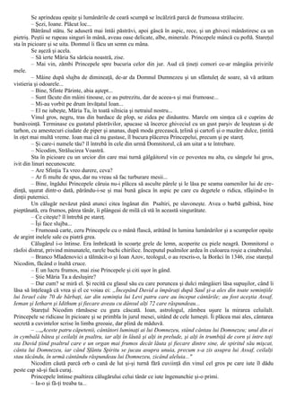 Se aprindeau opaiţe şi lumânările de ceară scumpă se încălziră parcă de frumoasa strălucire.
– Şezi, Ioane. Plăcut loc...
Bătrânul stătu. Se aduseră mai întâi păstrăvi, apoi gâscă în aspic, rece, şi un ghiveci mânăstiresc ca un
pietriş. Peştii se rupeau singuri în mână, aveau oase delicate, albe, minerale. Princepele mâncă cu poftă. Stareţul
sta în picioare şi se uita. Domnul îi făcu un semn cu mâna.
Se aşeză şi acela.
– Să ierte Măria Sa sărăcia noastră, zise.
– Mai vin, zâmbi Princepele spre bucuria celor din jur. Aud că ţineţi comori ce-ar mângâia privirile
mele.
– Mâine după slujba de dimineaţă, de-ar da Domnul Dumnezeu şi un sfântuleţ de soare, să vă arătam
vistieria şi odoarele...
– Bine, Sfinte Părinte, abia aştept...
– Sunt făcute din mâini tinoase, ce au putrezitu, dar de aceea-s şi mai frumoase...
– Mi-au vorbit pe drum învăţatul Ioan...
– El ne iubeşte, Măria Ta, în toată silnicia şi netraiul nostru...
Vinul gros, negru, tras din bardace de plop, se zidea pe dinăuntru. Marele om simţea că e cuprins de
bunăvoinţă. Terminase cu gustatul păstrăvilor, apucase să încerce ghiveciul cu un gust parşiv de leuştean şi de
tarhon, cu amestecuri ciudate de piper şi ananas, după moda grecească, ţelină şi cartofi şi o mazăre dulce, ţintită
în oţet mai multă vreme. Ioan mai că nu gustase, îl bucura plăcerea Princepelui, precum şi pe stareţ.
– Şi care-i numele tău? îl întrebă în cele din urmă Domnitorul, că am uitat a te întrebare.
– Nicodim, Strălucirea Voastră.
Sta în picioare cu un urcior din care mai turnă gâlgâitorul vin ce povestea nu alta, cu sângele lui gros,
ivit din linuri necunoscute.
– Are Sfinţia Ta vreo durere, ceva?
– Ar fi multe de spus, dar nu vreau să fac turburare mesii...
– Bine, îngădui Princepele căruia nu-i plăcea să asculte pârele şi le lăsa pe seama oamenilor lui de cre-
dinţă, uşurat dintr-o dată, părându-i-se şi mai bună gâsca în aspic pe care cu degetele o ridica, sfâşiind-o în
dinţii puternici.
Un călugăr nevăzut până atunci citea îngânat din Psaltiri, pe slavoneşte. Avea o barbă galbină, bine
pieptănată, era frumos, părea tânăr, îi plângeai de milă că stă în această singurătate.
– Ce citeşte? îl întrebă pe stareţ.
– Îşi face slujba...
– Frumoasă carte, ceru Princepele cu o mână flască, arătând în lumina lumânărilor şi a scumpelor opaiţe
de argint inelele sale cu piatră grea.
Călugărul i-o întinse. Era îmbrăcată în scoarţe grele de lemn, acoperite cu piele neagră. Domnitorul o
răsfoi distrat, privind minunatele, rarele buchi chirilice. Începutul psalmilor ardea în culoarea roşie a cinabrului.
– Branco Mladenovici a tălmăcit-o şi Ioan Azov, teologul, o au rescris-o, la Borăci în 1346, zise stareţul
Nicodim, făcând o înaltă cruce.
– Ε un lucru frumos, mai zise Princepele şi citi uşor în gând.
– Ştie Măria Ta a desluşire?
– Dar cum? se miră el. Şi recită cu glasul său cu care poruncea şi dulci mângâieri lăsa supuşilor, când îi
lăsa să înţeleagă că vrea şi el ce voiau ei: „Începând David a împăraţi după Saul şi-a ales din toate seminţiile
lui Israel câte 70 de bărbaţi, iar din seminţia lui Levi patru care au început cântările; au fost aceştia Assaf,
Ieman şi Ietharn şi Idithum şi fiecare aveau cu dânsul alţi 72 care răspundeau...
Stareţul Nicodim rămăsese cu gura căscată. Ioan, astrologul, zâmbea uşure la mirarea celuilalt.
Princepele se ridicase în picioare şi se primbla în jurul mesei, uitând de cele lumeşti. Îi plăcea mai ales, cântarea
secretă a cuvintelor scrise în limba greoaie, dar plină de măduvă.
– ...„Aceste patru căpetenii, cântători luminaţi ai lui Domnezeu, stând cântau lui Domnezeu; unul din ei
in cymbală bătea şi ceilalţi in psaltru, iar alţi în lăută şi alţi in prelude, şi alţi în trumbiţă de corn şi între toţi
sta David ţiind psaltrul care e un organ mai frumos decât lăuta şi fiecare dintre sine, de spiritul său mişcat,
cânta lui Domnezeu, iar când Sfântu Spiritu se jucau asupra unuia, precum s-a zis asupra lui Assaf, ceilalţi
stau tăcându, în urmă cântându răspundeau lui Domnezeu, zicând aleluia..."
Nicodim căută parcă orb o cană de lut şi-şi turnă fără cuviinţă din vinul cel gros pe care iute îl dădu
peste cap să-şi facă curaj.
Princepele întinse psaltirea călugărului celui tânăr ce iute îngenunchie şi-o primi.
– Ia-o şi fă-ţi treaba ta...
 
