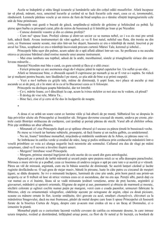 Acela se îndepărtă şi stătu lângă icoanele şi lumânările sale din colţul odăii musafirilor. Afară începuse
iar să plouă, mărunt, rece, umezind locurile şi cerând să se facă focurile cele mari, ceea ce ei, ieromonahii,
rânduiseră. Lemnele pârâiau vesele şi un miros de fum de brad umplea ca o tămâie sfinţită împregiurimile cele
atât de bine primitoare.
Princepele mai gustă o bucată de gâscă, umplându-şi mâinile de grăsime şi înfulecând cu pohtă. Îşi
şterse apoi barba cu prosopul curat, plin de miros de busuioacă şi îi întrebă pe Ioan şi pe Nicodim:
– Cunosc domniile voastre şi din ce cântau profeţii?
– Cum nu? spuse Ioan. Profeţii cântau şi dintr-un urcior ce se numea nebel, ce i s-a zis mai pre urmă
luth, adecă lăută. Aveau instrumenturi de vânt ugabul, ce va fi fost naiul, nehilul sau fluta, din trestie au din
corn, ce frumoase sunete scoate, mai ales într-un loc deşert, hasosera ce era o trâmbiţă de metal, înscrisă şi pe
arcul lui Titus, scopharul ce era o trâmbiţă încovoiată precum curtenii Măriei Tale, kerenul şi iobelul...
Princepele bătu uşor din palme, acum udate de o apă aflată alături într-un vas. Se prefăcuse a nu asculta
otrava ce picurase bătrânul când rostise numele unui anume instrument.
– Mai erau iambura sau topthul, adusă de la arabi, mesithaimul, sistele şi triunghiurile siriace din care
loveau măsurile...
Stareţul Nicodim mai bău o cană, cu gura uimită şi făcu şi o altă cruce:
– Fericit princepe ce are asemenea slugi de-l slujesc până în ruptul capetelor lor. Un suflet şi-un sfat...
Afară se întunecase bine, o oboseală uşoară îl cuprinsese pe monarh şi nu ar fi vrut a-i supăra. Se ridică
iar şi mulţumi pentru bucate, tare lăudându-l pe stareţ, ce ştia atât de bine a-şi primi oaspeţii.
– Vezi a nu-l turbura cu grijile tale, mâine de dimineaţă, îi şopti Ioan, nu-i place să asculte şi mai
ascunde ce ai de preţ, că e în stare să ia cu al la Bucuresci ceea ce îi foloseşte.
Princepele nu desluşea şoapta bătrânului, dar tot întrebă:
– Ce-i, mărite Ioane, ce-l dăscăleşti la cap, acum la ivirea stelelor ce noi aice nu le vedem, că plouă?
– Îl desleg de vise rele, Măria Ta...
– Bine faci, zise el şi ceru să fie dus în încăperile de noapte.
*
A doua zi se arătă un soare curat ce lumina văile şi luă aburii de pe munţi. Sălbaticul loc se despuia în
faţa privirilor uluite ale Princepelui şi însoţiţilor săi. Strigase devreme cocoşul de munte, undeva pe creste, pie-
trele curţii Bistriţei străluceau de curăţenie, caii ţesălaţi şi periaţi păreau de steclă. Varul alb al chiliilor orbea.
Prin şiţe străbătea un abur albastru.
– Minunată zi! zise Princepele după ce-şi spălase obrazul şi-l uscase cu pânza ţinută în busuioacă veche.
Pe mese se iviseră iar hartane subţirele, proaspete, să facă foame şi un rachiu galbin, ca untdelemnul.
– Nu iai, Ioane? întrebase monarhul, mişcându-şi mătăniile sunătoare de la Athos, ce păreau oase vii.
Se îmbrăcase în catifea verde şi erodiul de stârc, lung şi pufos strălucea prin cerdacurile mânăstirii într-o
veselă primblare ce voia a-i alunga negurile încă neostoite ale somnului. Caftanul era dus de slugi pe mâini
cerşetoare, când va fi nevoie a învelire iluştrii umeri.
– Mergem? întrebase vesel Princepele.
– Mergem, primise stareţul îngrijorat de cele auzite de cu seară din gura astrologului.
Apucară pe o potecă de iarbă măruntă şi urcară puţin spre peştera mică ce se afla deasupra paraclisului.
Mirosea a mure strivite şi a podbal, ceea ce însemna că undeva curgea o apă pe care iute o şi auziră şi o văzură.
Părea un văl de mireasă, argintată, cum sta în bătaia soarelui de dimineaţă. Se auziră lanţuri căzând şi lacăte
ruginite desfăcându-se. O uşă grea de stejar masiv, bătută în piroane, luate în câte patru cu ciocanul de meşteri
ţigani, se dădu deoparte. Se ivi o minunată încăpere, luminată de cine ştie unde, prin horn parcă sau printr-un
acoperiş ce ar fi trebuit să lase să strice vremea ceea ce ei ascundeau, dar nu era aşa. Pereţii albi, parcă daţi cu
var numai cu o zi înainte, lăsau să se vadă minunate ţesături veneţiene, arme de preţ lucrate, argintării şi
giuvaeruri, mătăsării şi speterii orientale, filigrane de argint şi aur, pasmanterii şi obiecte de marmură şi mozaic,
sticlării colorate şi oglinzi coclite numai puţin pe margeni, verzi cum e coada paonilor, urmuzuri fabricate la
Mtireno, cărţi cu ornamentaţii xilografiee, cădelniţe aşezate pe octogoane de argint, căţui cu două picioare,
scaune cu mânere ornate în fier, iconiţe smălţuite, tăvi gravate cu acul, smalţuri champlevés, chivoturi ca la
mânăstirea Snagovului, dacă nu mai frumoase, păsări de metal despre care Ioan îi spuse Princepelui că fuseseră
furate de la biserica Curtea de Argeş, despre care şi-acum mai credea că nu e un lăcaş al Domnului, ci o
izmenire în piatră.
Monarhul pipăi cu o curiozitate lacomă vechile covoare de catifea cu minunate desene, în care intrase
uzura timpului, rozând şi destrămând, înfăţişând uriaşi pomi, cu flori de fir neted şi fir încreţit, cu bordură de
 
