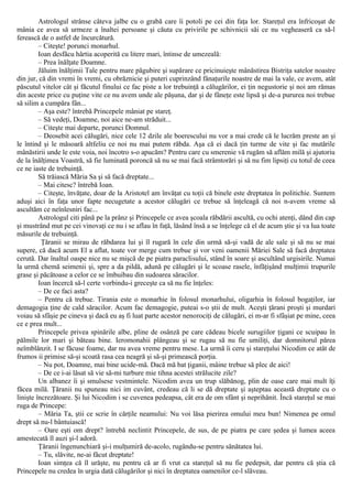 Astrologul strânse câteva jalbe cu o grabă care îi potoli pe cei din faţa lor. Stareţul era înfricoşat de
mânia ce avea să urmeze a înaltei persoane şi căuta cu privirile pe schivnicii săi ce nu vegheaseră ca să-l
ferească de o astfel de încurcătură.
– Citeşte! porunci monarhul.
Ioan desfăcu hârtia acoperită cu litere mari, întinse de umezeală:
– Prea înălţate Doamne.
Jăluim înălţimii Tale pentru mare păgubire şi supărare ce pricinuieşte mânăstirea Bistriţa satelor noastre
din jur, că din vremi în vremi, cu obrăznicie şi puteri cuprinzând fânaţurile noastre de mai la vale, ce avem, atât
păscutul vitelor cât şi făcutul finului ce fac piste a lor trebuinţă a călugărilor, ei ţin negustorie şi noi am rămas
din aceste price cu puţine vite ce nu avem unde ale păşuna, dar şi de fâneţe este lipsă şi de-a pururea noi trebue
să silim a cumpăra fân...
– Aşa este? întrebă Princepele mâniat pe stareţ.
– Să vedeţi, Doamne, noi aice ne-am străduit...
– Citeşte mai departe, porunci Domnul.
– Deosebit acei călugări, nice cele 12 dzile ale boerescului nu vor a mai crede că le lucrăm preste an şi
le întind şi le măsoară altfeliu ce noi nu mai putem răbda. Aşa că ei dacă ţin turme de vite şi fac mutările
mânăstirii unde le este voia, noi încotro s-o apucăm? Pentru care cu smerenie vă rugăm să aflăm milă şi ajutoriu
de la înălţimea Voastră, să fie luminată poroncă să nu se mai facă strâmtorări şi să nu fim lipsiţi cu totul de ceea
ce ne iaste de trebuinţă.
Să trăiască Măria Sa şi să facă dreptate...
– Mai citesc? întrebă Ioan.
– Citeşte, învăţate, doar de la Aristotel am învăţat cu toţii că binele este dreptatea în politichie. Suntem
aduşi aici în faţa unor fapte necugetate a acestor călugări ce trebue să înţeleagă că noi n-avem vreme să
ascultăm ce neînlesniri fac...
Astrologul citi până pe la prânz şi Princepele ce avea şcoala răbdării ascultă, cu ochi atenţi, dând din cap
şi mustrând mut pe cei vinovaţi ce nu i se aflau în faţă, lăsând însă a se înţelege că el de acum ştie şi va lua toate
măsurile de trebuinţă.
Ţăranii se mirau de răbdarea lui şi îl rugară în cele din urmă să-şi vadă de ale sale şi să nu se mai
supere, că dacă acum El a aflat, toate vor merge cum trebue şi vor veni oamenii Măriei Sale să facă dreptatea
cerută. Dar înaltul oaspe nice nu se mişcă de pe piatra paraclisului, stând în soare şi ascultând urgisirile. Numai
la urmă chemă seimenii şi, spre a da pildă, adună pe călugări şi le scoase rasele, înfăţişând mulţimii trupurile
grase şi păcătoase a celor ce se îmbuibau din sudoarea săracilor.
Ioan încercă să-l certe vorbindu-i greceşte ca să nu fie înţeles:
– De ce faci asta?
– Pentru că trebue. Tirania este o monarhie în folosul monarhului, oligarhia în folosul bogaţilor, iar
demagogia ţine de cald săracilor. Acum fac demagogie, puteai s-o ştii de mult. Aceşti ţărani proşti şi murdari
voiau să sfâşie pe cineva şi dacă eu aş fi luat parte acestor nenorociţi de călugări, ei m-ar fi sfâşiat pe mine, ceea
ce e prea mult...
Princepele privea spinările albe, pline de osânză pe care cădeau bicele surugiilor ţigani ce scuipau în
pălmile lor mari şi băteau bine. Ieromonahii plângeau şi se rugau să nu fie umiliţi, dar domnitorul părea
neîmblânzit. I se făcuse foame, dar nu avea vreme pentru mese. La urmă îi ceru şi stareţului Nicodim ce atât de
frumos ii primise să-şi scoată rasa cea neagră şi să-şi primească porţia.
– Nu pot, Doamne, mai bine ucide-mă. Dacă mă bat ţiganii, mâine trebue să plec de aici!
– De ce i-ai lăsat să vie să-mi turbure mie tihna acestei strălucite zile?
Un albanez îi şi smulsese vestmintele. Nicodim avea un trup slăbănog, plin de oase care mai mult îţi
făcea milă. Ţăranii nu spuneau nici im cuvânt, credeau că li se dă dreptate şi aşteptau această dreptate cu o
linişte încrezătoare. Şi lui Nicodim i se cuvenea pedeapsa, cât era de om sfânt şi neprihănit. Încă stareţul se mai
ruga de Princepe:
– Măria Ta, ştii ce scrie în cărţile neamului: Nu voi lăsa pierirea omului meu bun! Nimenea pe omul
drept să nu-l bântuiască!
– Oare eşti om drept? întrebă neclintit Princepele, de sus, de pe piatra pe care şedea şi lumea aceea
amestecată îl auzi şi-l adoră.
Ţăranii îngenunchiară şi-i mulţumiră de-acolo, rugându-se pentru sănătatea lui.
– Tu, slăvite, ne-ai făcut dreptate!
Ioan simţea că îl urăşte, nu pentru că ar fi vrut ca stareţul să nu fie pedepsit, dar pentru că ştia că
Princepele nu credea în urgia dată călugărilor şi nici în dreptatea oamenilor ce-l slăveau.
 