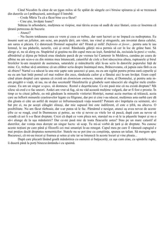 Când Nicodim fu cărat de un ţigan milos să fie spălat de sângele ce-i biruise spinarea şi să se trezească
din durerile ce-l prăbuşiseră, astrologul îl întrebă:
– Crede Măria Ta că a făcut bine ce-a făcut?
– Cine ştie, învăţate Ioane?
Stăteau în arhondaric, mulţimea se risipise, mai târziu aveau să audă de aice lăutari, ceea ce însemna că
ţăranii petreceau de bucurie.
– Atunci?
– Nu facem totdeauna ceea ce vrem şi ceea ce trebue, dar sunt lucruri ce ne împacă cu nedreptatea. Eu
însumi sunt un jefuitor, am ocne, am peştele ţării, am vămi, iau vinul şi strugurele, am inventat darea calului,
am sarea si păcura. Ce datorează Domnul supuşilor săi? Hrană şi milă! Defensio et favor... pentru asta le iau
lemnul, le iau pădurile, iazurile, caii şi orzul. Rânduiala găleţii mi-a permis să cer în loc de grâne bani. Să
alerge ei, nu să alerg eu. Stupăritul şi goştina nu din capul meu au ieşit, fumăritul da, zeciuiala la porci e veche,
albinăritul şi dijma pe brânză erau rânduite parcă de pe vremea lui Cantemir în Moldova, camăna pe ceara de
albine nu am scos-o eu din mintea mea întunecată, catastiful de cisle a fost născocirea altuia, ruptoarele şi birul
breslelor le-am moştenit de asemenea, sataralele şi mâncăturile alţii le-au scris în datoriile poporului faţă de
mine. Ce, trebue să-ţi amintesc că un călător scria despre înaintaşul meu, Brâncoveanu, că jupuia oaia fără ca ea
să zbiere? Nartul s-a născut la una mie şapte sute şasezeci şi şase, nu eu am sigilat pentru prima oară cepurile şi
nu eu am luat întâi pomul cel mai roditor din zece, rânduiala cailor şi a fânului aici le-am învăţat. Eram copil
când ştiam dreptul care spunea că există un dominium eminens, numai al meu, al Domnului, şi pentru asta m-
am pregătit o viaţă, să iau, nu să dau socoteală! Haiafeturile şi gloabele sunt născociri ale slugilor mele credin-
cioase. Eu am un singur scopos, să domnesc. Restul e deşertăciune. Ce-mi pasă mie că nu există dreptate? Mă
silesc să cred c-o fac uneori. Astăzi am vrut să fug, să nu văd această mulţime vulgară, dar ar fi fost o prostie. În
timp ce tu citeai jalbele, eu mă gândeam la minunile vistieriei Bistriţei, numai aceia meritau să trăiască, aceia
care au înflorit minunile ceasloavelor legate cu filigrane, dar pre ei cine i-au născut, mulţimea asta oarbă care dă
din gloata ei câte un astfel de meşter ce înfrumuseţează viaţa noastră? Puteam să-i împrăştia cu seimenii, să-i
bat pre ei, nu pe aceşti călugări slinoşi, dar mie supusul îmi este indiferent, el este o ţifră, nu altceva. O
posibilitate. Nu am făcut războaie, dar s-ar putea să le fac. Pământul e nesigur, atunci aş avea nevoe de aceste
ţifre ce se roagă, cred în Dumnezeu şi petrec, au vite şi nevoe ca vitele lor să pască, după cum au nevoe să
creadă că azi li s-a făcut dreptate. Crezi că după ce vom pleca noi, stareţul nu o să le ia păşunile înapoi şi nu o
să-i alunge de la uşa mânăstirii? Dar ce-mi pasă mie de toata fleacurile astea? Stau pe un mare catastif al
durerilor, dar voinţa mea doreşte un singur lucru: să scap. Tu mi-ai vorbit de ţară şi de dreptate. Nu cunosc
aceste noţiuni pe care până şi filozofii cei mai umanişti le-au renegat. Capul meu pe care îl vânează capugiul e
mai preţios decât dreptatea nemernicilor. Statele nu se pot ţine cu conştiinţa, spunea un talian. Să mergem spre
Bucuresci, că mi-au trecut şi foamea şi setea şi uite iar se întunecă în aceste locuri şi vine ploaia...
După care plecară lăsând goală mânăstirea cu oamenii ei batjocoriţi, ce aşa cum erau, cu spinările rupte,
îi duseră până la porţi binecuvântându-i cu spaimă.
 