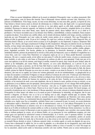Iniţieri
Chiar cu aceste îndepărtate călătorii pe la moşii şi mânăstiri Princepelui viaţa i se părea monotonă, fără
plăceri neaşteptate, cum îşi dorea din tinereţe. Într-o dimineaţă văzuse mâinile nevestei sale, Haricleia, şi în-
ţelesese că îmbătrânise. Erau lungi, uscate, nu mai aveau delicateţe, nu mai erau albe, gracile, ca lujerul de crin;
Faţa întinsă a femeii mereu unsă cu dresuri de dimineaţa nu o trădase încă, dar după ochi i se aşezaseră pungi
uşoare de grăsime, vinete pe la margini, privirea ei nu mai părea ageră ca altă dată, ascuţită, parcă tăind
văzduhul. Dormeau în iatacuri separate, rar întârzia în odăile ei, în faţa icoanelor, stingând târziu şi cu silnicie
lumânările. Haricleia avea sânii lăsaţi, mari, lipsiţi de puterea cărnii, tăcea îndârjit sub el, ca şi când ar fi
profanat-o. Nu fusese niciodată ceea ce îşi doreşte orice bărbat, o destrăbălată, o ţineau credinţele, buna creştere
şi spaima de păcat. Avea destui ani, umbla călare, sta în strană cât ţineau slujbele cele lungi, socotea, semăna lui
taică-său pe care Princepele nu-l mai vedea de multă vreme pentru că se certaseră. Nici aşa Princepele nu
îndura să aibe în apropiere rude. Şi pe-ai lui îi alunga. Pe copii nu-i suferea şi când îşi vedea lingavele fete, că
Haricleia două îi făcuse, şi un cocon strein ce ţesea şi el la gherghef, cu ele împreună, îl apuca o disperare fără
margeni. Nu-i dorise, dar legea creştinească îl obliga să aibe moştenitori. Mai grea era datoria lui de a-şi înmulţi
familia, să lase stirpei sale putinţa de a curge în spiţa următoare. Or Hrisanti, că în el îi sta nădejdea, ce nu era
şi-al lui, nu arăta a fi ceea ce doreau şi maică-sa şi Evanghelina. Băiatul crescuse mare, umflat, cealău, gângav,
prost, îngânând cuvintele. Era lacom, pândea pe la parastase, la bisericile domneşti şi mânca coliva cu
amândouă mâinile, primea de pomană de la oricine şi lăsa prilej de batjocură, ceea ce mândrei Evanghelina nu-i
venea bine, cum nu-i venea bine Haricleiei ce-i prigonea aspru pe cei ce se lăsau pradă lăcomiei coconului
domnesc. De aici o veşnică ceartă, că de iubire nu mai putea fi vorba de multă vreme, că prea se amestecaseră
toate laolaltă, şi cele urâte şi cele bune şi Princepele nu suferea să aibe în casă apropiaţi. Unde mai pui că la
curte mai apăruse şi un fel de cumnat, unul dogit şi umflat, neamul lor parcă, deşi venea de prin Ardeal, adus de
vânturi şi de întâmplări, pre nume Hetcu, fără meserie, cu ceva carte dăscălească, cu o privire în jos, tot
agăruind ţarina, ascuns şi pizmos, un fel de bute fără fund ce seară de seară se umplea cu bere şi cerea carne
proaspătă, că nu-l lăsau stomacele fără număr ce le ascundea în pântece. Acesta vorbea puţin în faţă, dar ducea
vorbele, pizma lui faţă de Princepe nu avea nice un motiv, creştea ca un aluat în fiecare zi. Ai fi vrut să aibe os
domnesc, dar asta nu se capătă, nu-l ţinea nici mintea găunoasă, era de tot neîndemânatic, cu gângăveala lui şi
cu lipsa de ascuţime a creierului îl trăgeau cu toţi pe sfoară şi-l aruncau de colo-colo. O ţinea pe sora Haricleiei,
mai tineră, zăludă, neînfrânată, ce înşirase bărbaţi ca mărgicele pe sfoară şi terminase prin a sta, cât avea a stare,
lângă prostălăul ăsta, chinuit de foamea lui nestinsă şi de setea de bere. Familia nu era numeroasă la urma
urmelor, ai lui muriseră de mult, avea rude depărtate, dar nu le chema la curte, prefera să stea cu streinii, ce nu
se ghiloseau şi nu-şi dădeau aere de apropiaţi, cărora putea să le poruncească, ori să-i alunge fără multă gândire,
când îl plictiseau. Or, neamurile nevestei nu-l încercau cine ştie ce, îl supăra numai foamea lor ascunsă de
avere şi un fel păgubos de a folosi banii. Parcă nu le-ar mai fi ajuns, deşi aveau destul. Ori locul nesigur, ori
zvonurile că puterea pe aici e iute trecătoare îi făceau apucători, nu se ştie, oricum ei simţeau dispreţul ascuns al
Princepelui ce chiar atunci cât stătea cu ei la masă nu prea îi îndemnase la intimităţi, ori dragoste, dar în care
familie e dragoste, că fiecare vine cu ai lui şi se înţeleg unii cu alţii, sângele nefiind apă, să semene. Mai
dureros pentru monarh era faptul că odată cu această ceartă şi-o îndepărtase pe Haricleia care ţinea partea
familiei, cum era şi firesc, or sentimentul ăsta de singurătate nu putea fi suportat de Princepe. Părea greu să mai
schimbe ceva, legile erau fixe şi imutabile, celelalte femei care o urmaseră în pat, la ocazii, nu aveau distincţia
şi delicateţea aspră a Hericleiei, pentru că, fără să mărturisească, ceea ce îi mai plăcea Princepelui la ea era
tocmai firea sa bărbătească ce amarnic avea să i-o dovedească cu vremea. El ar mai fi îngăduit unele lucruri,
dacă nu ar fi aflat că ticălosul de cumnat umbla cu vorbe şi că pizma lui îmbrăcase forme nemernice. La sfat cu
socru-său lăsaseră svonuri în Bucureşti şi asta nu putea să le ierte Princepele, nice socrului, nice acestui târâie
brâu ce trebuia pedepsit la vreme, ori cu tăierea limbii, ori cu aruncarea în vreo umblătoare noaptea, să-i mai
astupe gura cea spurcată în refectoriul comun al domesticităţii, în il tinello, cum îi spuneau talienii. La drept
vorbind, Princepele ar fi înţeles câte ceva din ura nejustificată şi prostească a cumnatului, pentru că acesta
favoruri cerşea în limba lui mută, dar şi favorurile nu se dau oricui şi ele mai întâi se merită. La urma urmelor
ca monarh făcuse destule şi oricui, îi plăceau oamenii isteţi, cu mintea ageră, or acela era departe de aşa ceva.
Venise într-o dimineaţă în odăile lui, tot cu ochii în pământ, cu o devoţiune de tot slugarnică, mai mult decât
cerea buna cuviinţă, ceea ce Princepele nu suporta. Îi dăduse cahfea şi voise a-l asculta. Ce voia? Să ocupe un
loc la cancelarii, adecă acolo unde se întocmeau acturile cele mai osebite. Pentru asta se cerea instrucţiune şi
 