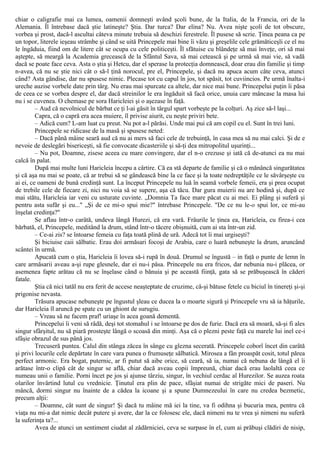 chiar o caligrafie mai ca lumea, oamenii domneşti având şcoli bune, de la Italia, de la Francia, ori de la
Alemania. Îl întrebase dacă ştie latineşte? Ştia. Dar turca? Dar elina? Nu. Avea nişte şcoli de tot obscure,
vorbea şi prost, dacă-l ascultai câteva minute trebuia să deschizi ferestrele. Îl pusese să scrie. Ţinea peana ca pe
un topor, literele ieşeau strâmbe şi când se uită Princepele mai bine îi văzu şi greşelile cele grămăticeşli ce el nu
le îngăduia, fiind om de litere cât se ocupa cu cele politiceşti. Îl sfătuise cu blândeţe să mai înveţe, ori să mai
aştepte, să meargă la Academia grecească de la Sfântul Sava, să mai cetească şi pe urmă să mai vie, să vadă
dacă se poate face ceva. Asta o ştia şi Hetcu, dar el sperase la protecţia domnească, doar erau din familie şi timp
n-avea, că nu se ştie nici cât o să-l ţină norocul, pre el, Princepele, şi dacă nu apuca acum câte ceva, atunci
când? Asta gândise, dar nu spusese nimic. Plecase tot cu capul în jos, tot spăsit, tot cuviincios. Pe urmă înalta-i
ureche auzise vorbele date prin târg. Nu erau mai spurcate ca altele, dar nice mai bune. Princepelui puţin îi păsa
de ceea ce se vorbea despre el, dar dacă streinilor le era îngăduit să facă orice, unuia care mâncase la masa lui
nu i se cuvenea. O chemase pe sora Haricleiei şi o aşezase în faţă.
– Aud că nevolnicul de bărbat ce ţi l-ai găsit în târgul spart vorbeşte pe la colţuri. Aş zice să-l laşi...
Capra, că o capră era acea muiere, îl privise aiurit, cu neşte priviri bete.
– Adică cum? L-am luat cu preut. Nu pot a-l părăsi. Unde mai pui că am copil cu el. Sunt în trei luni.
Princepele se ridicase de la masă şi spusese neted:
– Dacă până mâine seară aud că nu ai mers să faci cele de trebuinţă, în casa mea să nu mai calci. Şi de e
nevoie de deslegări bisericeşti, să fie convocate dicasteriile şi să-ţi dea mitropolitul uşurinţi...
– Nu pot, Doamne, zisese aceea cu mare convingere, dar el n-o crezuse şi iată că de-atunci ea nu mai
calcă în palat.
După mai multe luni Haricleia începu a cârtire. Că ea stă departe de familie şi că o mănâncă singurătatea
şi că aşa nu mai se poate, că ar trebui să se gândească bine la ce face şi la toate nedreptăţile ce le săvârşeşte cu
ai ei, ce oameni de bună credinţă sunt. La început Princepele nu luă în seamă vorbele femeii, era şi prea ocupat
de trebile cele de fiecare zi, nici nu voia să se supere, aşa că tăcu. Dar gura muierii nu are hodină şi, după ce
mai stătu, Haricleia iar veni cu usturate cuvinte. „Domnia Ta face mare păcat cu ai mei. Ei plâng şi suferă şi
pentru asta sufăr şi eu..." „Şi de ce mi-o spui mie?" întrebase Princepele. "De ce nu le-o spui lor, ce mi-au
înşelat credinţa?"
Se aflau într-o carâtă, undeva lângă Hurezi, că era vară. Frâurile le ţinea ea, Haricleia, cu firea-i cea
bărbată, el, Princepele, meditând la drum, stând într-o tăcere obişnuită, cum ai sta într-un zid.
– Ce-ai zis? se întoarse femeia cu faţa toată plină de ură. Adecă tot îi mai urgiseşti?
Şi biciuise caii sălbatic. Erau doi armăsari focoşi de Arabia, care o luară nebuneşte la drum, aruncând
scântei în urmă.
Apucată cum o ştia, Haricleia îi lovea să-i rupă în două. Drumul se îngustă – in faţă o punte de lemn în
care armăsarii aveau a-şi rupe glesnele, dar ei nu-i păsa. Princepele nu era fricos, dar nebunia nu-i plăcea, or
asemenea fapte arătau că nu se înşelase când o bănuia şi pe această fiinţă, gata să se prăbuşească în căderi
fatale.
Ştia că nici tatăl nu era ferit de accese neaşteptate de cruzime, că-şi bătuse fetele cu biciul în tinereţi şi-şi
prigonise nevasta.
Trăsura apucase nebuneşte pe îngustul şleau ce ducea la o moarte sigură şi Princepele vru să ia hăţurile,
dar Haricleia îl aruncă pe spate cu un ghiont de surugiu.
– Vreau să ne facem praf! uriaşe în acea goană dementă.
Princepelui îi veni să râdă, deşi tot stomahul i se întoarse pe dos de furie. Dacă era să moară, să-şi fi ales
singur sfârşitul, nu să piară prosteşte lângă o scoasă din minţi. Aşa că o plezni peste faţă cu marele lui inel ce-i
sfâşie obrazul de sus până jos.
Trecuseră puntea. Calul din stânga zăcea în sânge cu glezna secerată. Princepele coborî încet din carâtă
şi privi locurile cele depărtate în care vara punea o frumuseţe sălbatică. Mirosea a fân proaspăt cosit, totul părea
perfect armonic. Era bogat, puternic, ar fi putut să aibe orice, să ceară, să ia, numai că nebuna de lângă el îi
arătase într-o clipă cât de singur se află, chiar dacă aveau copii împreună, chiar dacă erau laolaltă ceea ce
numeau unii o familie. Porni încet pe jos şi ajunse târziu, singur, în vechiul cerdac al Hurezilor. Se auzea roata
olarilor învârtind lutul cu vrednicie. Ţinutul era plin de pace, sfâşiat numai de strigăte mici de paseri. Nu
mâncă, dormi singur nu înainte de a cădea la icoane şi a spune Dumnezeului în care nu credea bezmetic,
precum alţii:
– Doamne, cât sunt de singur! Şi dacă tu mâine mă iei la tine, va fi odihna şi bucuria mea, pentru că
viaţa nu mi-a dat nimic decât putere şi avere, dar la ce folosesc ele, dacă nimeni nu te vrea şi nimeni nu suferă
la suferinţa ta?...
Avea de atunci un sentiment ciudat al zădărniciei, ceva se surpase în el, cum ai prăbuşi clădiri de nisip,
 