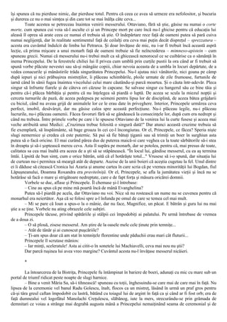 îşi spunea că nu pierduse nimic, dar pierduse totul. Pentru că ceea ce avea să urmeze era nefolositor, şi bucuria
şi durerea ce nu o mai simţea şi din care tot se mai înălţa câte ceva...
Toate acestea se petreceau înaintea venirii messerului. Ottaviano, fără să ştie, găsise nu numai o corte
morte, cum spunea cui voia să-l asculte ci şi un Princepe mort pe care încă nu-l ghicise pentru că educaţia lui
aleasă îl oprea să arate ceea ce numai el trebuia să ştie. O îndepărtare rece faţă de oameni putea să pară cuiva
numai neglijenţă, dar în realitate sentimentul faţă de ceilalţi era ceva mai puţin decât dispreţul – sprezzatura –
acesta era cuvântul îndulcit de limba lui Petrarca. Şi doar învăţase de mic, nu i-ar fi trebuit încă această aspră
lecţie, că prima mişcare a unui monarh faţă de oameni trebuie să fie neîncrederea – mimneso-apistein – cum
spuneau grecii. Numai că messerului nu-i trebui mult ca să ghicească nenorocul ce se cuibărise ca o sămânţă în
inema Princepelui. De la ferestrele chiliei lui îl privea cum umblă prin curţile pustii la ora când ar fi trebuit să
spună vorbe plăcute nevestei sau să-şi mângâie copiii, chiar nevoia aceasta de a umbla în locuri depărtate, de a
vedea conacurile şi mânăstirile trăda singurătatea Princepelui. Nu-l ajutau nici vânătorile, nici goana pe câmp
după iepuri şi nici prăbuşirea mistreţilor, îi plăceau schimbările, ploile urmate de zile frumoase, furtunile de
iarnă când în sănii fugea înaintea viscolului celui mare căutându-şi parcă moartea. Şi o căuta într-adevăr. Pleca
singur să înfrunte fiarele şi de câteva ori căzuse în capcane. Se salvase singur cu hangerul său ce bine tăia şi
pentru că-i plăcea bărbăţia şi pentru că nu înţelegea să piardă o luptă. De aceea se scula la miezul nopţii şi
cerceta turnurile de pază, de aceea pedepsea pe seimeni pentru lipsa lor de disciplină, de aceea bătea grăjdarii
cu biciul, când nu aveau grijă de animalele lor ce le erau date în priveghere. Interior, Princepele urmărea ceva
perfect, imobil, desăvârşit, dar nu găsise calea spre această perfecţiune. Nu-i plăceau legile, nu-i plăceau
lucrurile, nu-i plăceau oamenii. Făcea favoruri fără să se gândească la consecinţele lor, după cum era nedrept şi
când nu trebuia. Între primele vorbe pe care i le spusese Ottaviano de la venirea lui la curte fusese şi aceea mai
veche atribuită unui Medici: „Cruzimea trebue folosită o singură dată!" Dar atunci această cruzime trebuia să
fie exemplară, să înspăimânte, să bage groaza în cei ce-l încongiurau. Or el, Princepele, ce făcea? Speria nişte
slugi nemernice şi credea că este puternic. Să pui să fie bătuţi ţiganii sau să trimiţi un boer în surghiun asta
putea să o facă oricine. El mai curând părea dus de puterea maică-si care veghea ca la toate sărbătorile să-i stea
în dreapta şi să-i şoptească mereu ceva. Asta îl supăra pe monarh, dar se potolea, pentru că, mai presus de toate,
calitatea sa cea mai înaltă era aceea de a şti să se stăpânească. "În locul lui, gândise messerul, cu ea aş termina
întâi. Lipsită de bun simţ, cum e orice bătrân, uită că el hotărăşte totul..." Vrusese să i-o spună, dar situaţia lui
de curtean nu-i permitea să meargă atât de departe. Auzise de la unii boieri că aceştia cugetau la fel. Unul dintre
ei îi dăduse să citească Cronica lui Azaria şi anume cartea în care scria că pe vremea minorităţii lui Bogdan, fiul
Lăpuşneanului, Doamna Roxandra era pravitelniţă. Or el, Princepele, se afla la jumătatea vieţii şi încă nu se
hotărâse să facă o mare şi strigătoare nedreptate, care e de fapt forţa şi măsura oricărei domnii.
Vorbele se duc, aflase şi Princepele. Îl chemase şi-l întrebase:
– Cine au spus că pe mine mă poartă încă de mână Evanghelina?
Putea să-l piardă pe acela, dar Ottaviano nu voi. Nice să nu rostească un nume nu se cuvenea pentru că
monarhul era neiertător. Aşa că se folosi spre a-l înfunda pe omul de care se temea cel mai mult.
– Mi se pare că Ioan a spus-o la o mânie, dar nu face, Magnifice, un păcat. Ε bătrân şi gura lui nu mai
ştie a se ţine. Vorbele nu ating obrazele cele subţiri.
Princepele tăcuse, privind spătăriile şi stâlpii cei împodobiţi ai palatului. Pe urmă întrebase de vremea
de a doua zi.
– O să plouă, zisese messerul. Am ştire de la oasele mele cele ţinute prin temniţe...
– Atât de tânăr şi ai cunoscut puşcăriile?
– Ţi-am spus doar că am stat în temniţele florentine unde păduchii erau mari cât fluturii...
Princepele îl scrutase mânios:
– Iar minţi, sceleratule! Asta ai citit-o în sonetele lui Machiavelli, ceva mai nou nu ştii?
Dar parcă ruşinea lui avea vreo margine? Cuvântul acesta nu-l învăţase messerul nicăieri.
*
La întoarcerea de la Bistriţa, Princepele fu întâmpinat în bariere de boeri, adunaţi cu mic cu mare sub un
portal de triumf ridicat peste noapte de slugi harnice.
– Bine a venit Măria Sa, să-i tihnească! spuneau cu toţii, înghesuindu-se care mai de care mai în faţă. Nu
lipsea de la ceremonie vel banul Radu Golescu, înalt, flocos ca un mistreţ, lăsând în urmă un praf gros pentru
că-şi târa greul caftan împodobit cu lastră, bătând cu toiagul lui de argint în faţă ca şi când ar fi fost orb; era de
faţă dumnealui vel logofătul Manolachi Creţulescu, slăbănog, iute la mers, strecurându-se prin grămada de
demnitari ce voiau a strânge mai degrabă augusta mână a Princepelui nemaiţinând seama de ceremonial şi de
 