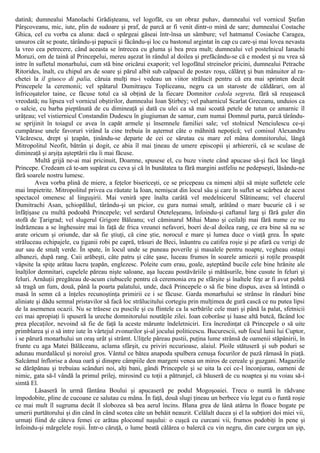 datină; dumnealui Manolachi Grădişteanu, vel logofăt, cu un obraz puhav, dumnealui vel vornicul Ştefan
Pârşcoveanu, mic, iute, plin de sudoare şi praf, de parcă ar fi venit dintr-o mină de sare; dumnealui Costache
Ghica, cel cu vorba ca aluna: dacă o spărgeai găseai într-însa un sâmbure; vel hatmanul Cosiache Caragea,
unsuros cât se poate, târându-şi papucii şi făcându-şi loc cu bastonul argintat în cap cu care-şi mai lovea nevasta
la vreo cea petrecere, când aceasta se întrecea cu gluma şi bea prea mult; dumnealui vel postelnicul Ianachi
Moruzi, om de taină al Princepelui, mereu aşezat în rândul al doilea şi prefăcându-se că e modest şi nu vrea să
intre în sufletul monarhului, cum stă bine oricărui exaporit; vel logofătul streinelor pricini, dumnealui Petrache
Ritorides, înalt, cu chipul ars de soare şi părul albit sub calpacul de postav roşu, călăreţ şi bun mânuitor al ra-
chetei la il giuoco di palia, căruia mulţi nu-i vedeau un viitor strălucit pentru că era mai sprinten decât
Princepele la ceremonii; vel spătarul Dumitraşcu Topliceanu, negru ca un staroste de căldărari, om al
înfricoşatelor taine, ce făcuse totul ca să obţină de la fiecare Domnitor cedola segreta, fără să reuşească
vreodată; nu lipsea vel vornicul obştirilor, dumnealui Ioan Ştirbey; vel paharnicul Scarlat Greceanu, unduios ca
o salcie, cu barba pieptănată de cu dimineaţă şi dată cu ulei ca să mai scoată petele de tutun ce amarnic îl
urâţeau; vel vistiernicul Constandin Dudescu în giugiuman de samur, cum numai Domnul purta, parcă târându-
se sprijinit în toiagul ce avea în capăt armele şi însemnele familiei sale; vel stolnicul Nenciulescu ce-şi
cumpărase unele favoruri virând la cine trebuia în aşternut câte o mâhnită nepoţică; vel comisul Alexandru
Văcărescu, drept şi ţeapăn, ţinându-se departe de cei ce sărutau cu mare zel mâna domnitorului, lângă
Mitropolitul Neofit, bătrân şi dogit, ce abia îl mai ţineau de umere episcopii şi arhiererii, că se sculase de
dimineaţă şi arşiţa aşteptării rău îi mai făcuse.
Multă grijă ne-ai mai pricinuit, Doamne, spusese el, cu buze vinete când apucase să-şi facă loc lângă
Princepe. Credeam că te-am supărat cu ceva şi că în bunătatea ta fără margini astfeliu ne pedepseşti, lăsându-ne
fără soarele nostru lumesc.
Avea vorba plină de miere, a feţelor bisericeşti, ce se pricepeau ca nimeni alţii să mişte sufletele cele
mai împietrite. Mitropolitul privea cu răutate la Ioan, nemişcat din locul său şi care în suflet se scârbea de acest
spectacol omenesc al linguşirii. Mai veniră spre înalta carâtă vel medelnicerul Slătineanu; vel clucerul
Dumitrachi Asan, şchiopălăul, târându-şi un picior, cu gura numai smalţ, arătând o mare bucurie că i se
înfăţişase cu multă podoabă Princepele; vel serdarul Oteteleşeanu, înfoindu-şi caftanul larg şi fără guler din
stofă de Ţarigrad; vel slugerul Grigore Băleanu; vel căminarul Mihai Mano şi ceilalţi mai fără nume ce nu
îndrăzneau a se înghesuire mai în faţă de frica vreunei nefavori, boeri de-al doilea rang, ce era bine să nu se
arate oricum şi oriunde, dar să fie ştiuţi, că cine ştie, norocul e mare şi lumea duce o viaţă grea. În spate
străluceau echipajele, cu ţiganii robi pe capră, trăsuri de Beci, înăuntru cu catifea roşie şi pe afară cu verigi de
aur sau de smalţ verde. În spate, în locul unde se puneau poverile şi masalele pentru noapte, vegheau ostaşi
albanezi, după rang. Caii arăbeşti, câte patru şi câte şase, luceau frumos în soarele amiezii şi roţile proaspăt
văpsite la spiţe arătau lucru ţeapăn, englezesc. Poleite cum erau, goale, aşteptând bucile cele bine hrănite ale
înalţilor demnitari, cupelele păreau nişte saloane, aşa luceau postăvăriile şi mătăsurile, bine cusute în feluri şi
feluri. Arnăuţii pregăteau de-acum ciubucele pentru că ceremonia era pe sfârşite şi înaltele feţe ar fi avut pohtă
să tragă un fum, două, până la poarta palatului, unde, dacă Princepele o să fie bine dispus, avea să întindă o
masă în semn că a înţeles recunoştinţa primirii ce i se făcuse. Garda monarhului se strânse în rânduri bine
aliniate şi dădu semnal pristavilor să facă loc strălucitului cortegiu prin mulţimea de gură cască ce nu putea lipsi
de la asemenea ocazii. Nu se trăsese cu puscile şi cu flintele ca la serbările cele mari şi până la palat, sfetnicii
cei mai apropiaţi îi spuseră la ureche domnitorului noutăţile zilei. Ioan coborâse şi luase altă butcă, făcând loc
prea plecaţilor, nevoind să fie de faţă la aceste mărunte îndeletniciri. Era încredinţat că Princepele o să uite
primblarea şi o să intre iute în vârtejul zvonurilor şi-al jocului politicescu. Bucurescii, sub focul lunii lui Cuptor,
i se părură monarhului un oraş urât şi strâmt. Uliţele păreau pustii, puţina lume strânsă de oamenii stăpânirii, în
frunte cu aga Matei Bălăceanu, aclama sfârşit, cu priviri nccurioase, alaiul. Ploile stătuseră şi sub poduri se
adunau murdalâcul şi noroiul gros. Vântul ce bătea anapoda spulbera cenuşa focurilor de pază rămasă în piaţă.
Salcâmul înflorise a doua oară şi dinspre câmpiile den margeni venea un miros de cereale şi guzgani. Magaziile
se dărăpănau şi trebuiau scânduri noi, alţi bani, gândi Princepele şi se uita la cei ce-l înconjurau, oameni de
nimic, gata să-l vândă la primul prilej, mirosind cu toţii a pătrunjel, că băuseră de cu noaptea şi nu voiau să-i
simtă El.
Lăsaseră în urmă fântâna Boului şi apucaseră pe podul Mogoşoaiei. Trecu o nuntă în rădvane
împodobite, pline de cucoane ce salutau cu mâna. În faţă, două slugi ţineau un berbece viu legat cu o funtă roşie
ce mai mult îl sugruma decât îl slobozea să bea aerul încins. Blana grea de lână atârna în floace bogate pe
umerii purtătorului şi din când în când scotea câte un behăit neauzit. Celălalt ducea şi el la subţiori doi miei vii,
urmaţi fiind de câteva femei ce arătau ploconul naşului: o cuşcă cu curcani vii, frumos podobiţi în pene şi
înfoindu-şi mărgelele roşii. Într-o căruţă, o lume beată călărea o balercă cu vin negru, din care curgea un şip,
 