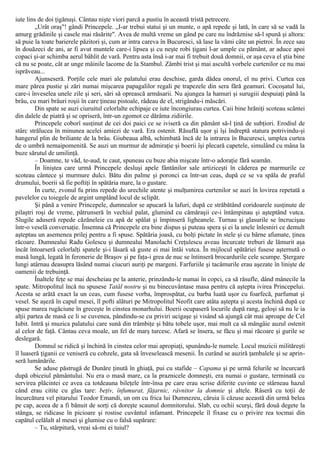 iute lins de doi ţigănuşi. Cântau nişte viori parcă a pustiu în această tristă petrecere.
„Urât oraş"! gândi Princepele. „I-ar trebui statui şi un munte, o apă repede şi lată, în care să se vadă la
amurg grădinile şi casele mai răsărite". Avea de multă vreme un gând pe care nu îndrăznise să-l spună şi altora:
să puie la toate barierele păzitori şi, cum ar intra careva în Bucuresci, să lase la vămi câte un pietroi. În zece sau
în douăzeci de ani, ar fi avut muntele care-i lipsea şi cu neşte robi ţigani l-ar umple cu pământ, ar aduce apoi
copaci şi-ar schimba aerul bâhlit de vară. Pentru asta însă i-ar mai fi trebuit două domnii, or aşa ceva el ştia bine
că nu se poate, cât ar unge mâinile lacome de la Stambul. Zâmbi trist şi mai ascultă vorbele curtenilor ce nu mai
isprăveau...
Ajunseseră. Porţile cele mari ale palatului erau deschise, garda dădea onorul, el nu privi. Curtea cea
mare părea pustie şi zări numai mişcarea papagalilor regali pe trapezele din sera fără geamuri. Cocoşatul lui,
care-i înveselea unele zile şi seri, sări să oprească armăsarii. Nu ajungea la hamuri şi surugiii despuiaţi până la
brâu, cu mari brâuri roşii în care ţineau pistoale, râdeau de el, strigându-i măscări.
Din spate se auzi ciuruitul celorlalte echipaje ce iute încongiurau curtea. Caii bine hrăniţi scoteau scântei
din dalele de piatră şi se opriseră, într-un zgomot ce dărâma zidiirile.
Princepele coborî susţinut de cei doi paici ce se iviseră ca din pământ să-l ţină de subţiori. Erodiul de
stârc strălucea în minunea acelei amiezi de vară. Era ostenit. Răsuflă uşor şi îşi îndreptă statura potrivindu-şi
hangerul plin de briliante de la brâu. Giubeaua albă, schimbată încă de la intrarea în Bucuresci, umplea curtea
de o umbră nemaipomenită. Se auzi un murmur de admiraţie şi boerii îşi plecară capetele, simulând cu mâna la
buze sărutul de umilinţă.
– Doamne, te văd, te-aud, te caut, spuneau cu buze abia mişcate într-o adoraţie fără seamăn.
În liniştea care urmă Princepele desluşi apele fântânilor sale artiziceşti în căderea pe marmurile ce
scoteau cântece şi murmure dulci. Bătu din palme şi poronci ca într-un ceas, după ce se va spăla de praful
drumului, boerii să fie poftiţi în spătăria mare, la o gustare.
În curte, zvonul fu prins repede do urechile atente şi mulţumirea curtenilor se auzi în lovirea repetată a
pavelelor cu toiegele de argint umplând locul de sclipăt.
Şi până a venire Princepele, dumnealor se apucară la lafuri, după ce străbătând coridoarele susţinute de
pilaştri roşi de vreme, pătrunseră în vechiul palat, glumind cu cămăraşii ce-i întâmpinau şi aşteptând vutca.
Slugile aduseră repede căzăneleie cu apă de spălat şi împinseră ligheanele. Turnau şi glasurile se încrucişau
într-o veselă conversaţie. Însemna că Princepele era bine dispus şi puteau spera şi ei la unele înlesniri ce demult
aşteptau un asemenea prilej pentru a fi spuse. Spătăria joasă, cu bolţi pictate în stele şi cu bârne afumate, ţinea
răcoare. Dumnealui Radu Golescu şi dumnealui Manolachi Creţulescu aveau încurcate treburi de lămurit aşa
încât întoarseră celorlalţi spatele şi-i lăsară să guste ei mai întâi vutca. În mijlocul spătăriei fusese aşternută o
masă lungă, legată în feronerie de Braşov şi pe faţa-i grea de nuc se întinseră brocardurile cele scumpe. Ştergare
lungi atârnau deasupra lăsând numai ciucuri auriţi pe margeni. Farfuriile şi tacâmurile erau aşezate în linişte de
oamenii de trebuinţă.
Înaltele feţe se mai descheiau pe la anterie, prinzându-le numai în copci, ca să răsufle, dând mânecile la
spate. Mitropolitul încă nu spusese Tatăl nostru şi nu binecuvântase masa pentru că aştepta ivirea Princepelui.
Acesta se arătă exact la un ceas, cum fusese vorba, împrospătat, cu barba luată uşor cu foarfecă, parfumat şi
vesel. Se aşeză în capul mesei, îl pofti alături pe Mitropolitul Neofit care atâta aştepta şi acesta închină după ce
spuse marea rugăciune în greceşte în cinstea monarhului. Boerii ocupaseră locurile după rang, geloşi să nu le ia
alţii partea de masă ce li se cuvenea, pândindu-se cu priviri ucigaşe şi visând să ajungă cât mai aproape de Cel
Iubit. Intră şi muzica palatului care sună din trâmbiţe şi bătu tobele uşor, mai mult ca să mângâie auzul ostenit
al celor de faţă. Cântau ceva moale, un fel de marş turcesc. Afară se însera, se făcu şi mai răcoare şi gurile se
deslegară.
Domnul se ridică şi închină în cinstea celor mai apropiaţi, spunându-le numele. Locul muzicii milităreşti
îl luaseră ţiganii ce veniseră cu cobzele, gata să înveselească mesenii. În curând se auziră ţambalele şi se aprin-
seră lumânările.
Se aduse păstrugă de Dunăre ţinută în ghiaţă, pui cu stafide – Capama şi pe urmă felurile se încurcară
după obiceiul pământului. Nu era o masă mare, ca la praznicele domneşti, era numai o gustare, terminată cu
servirea plăcintei ce avea ca totdeauna bileţele într-însa pe care erau scrise diferite cuvinte ce stârneau hazul
când erau citite cu glas tare: beţiv, înfumurat, făţarnic, râvnitor la domnie şi altele. Râseră cu toţii de
încurcătura vel pitarului Teodor Emandi, un om cu frica lui Dumnezeu, căruia îi căzuse această din urmă belea
pe cap, aceea de a fi bănuit de sorţi că doreşte scaunul domnitorului. Slab, cu ochii scurşi, fără două degete la
stânga, se ridicase în picioare şi rostise cuvântul infamant. Princepele îl fixase cu o privire rea tocmai din
capătul celălalt al mesei şi glumise cu o falsă supărare:
– Tu, stârpitură, vreai să-mi ei tuiul?
 