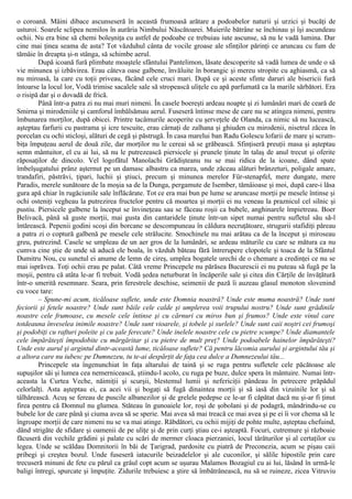 o coroană. Mâini dibace ascunseseră în această frumoasă arătare a podoabelor naturii şi urzici şi bucăţi de
usturoi. Soarele sclipea nemilos în aurăria Nimbului Născătoarei. Muierile bătrâne se închinau şi îşi ascundeau
ochii. Nu era bine să chemi boleşniţa cu astfel de podoabe ce trebuiau iute ascunse, să nu le vadă lumina. Dar
cine mai ţinea seama de asta? Tot văzduhul cânta de vocile groase ale sfinţilor părinţi ce aruncau cu fum de
tămâie în dreapta şi-n stânga, să schimbe aerul.
După icoană fură plimbate moaştele sfântului Pantelimon, lăsate descoperite să vadă lumea de unde o să
vie minunea şi izbăvirea. Erau câteva oase galbene, învăluite în borangic şi mereu stropite cu aghiasmă, ca să
nu miroasă, la care cu toţii priveau, făcând cele cruci mari. După ce şi aceste sfinte daruri ale bisericii fură
întoarse la locul lor, Vodă trimise sacalele sale să stropească uliţele cu apă parfumată ca la marile sărbători. Era
o risipă dar şi o dovadă de frică.
Până într-a patra zi nu mai muri nimeni. În casele boereşti ardeau noapte şi zi lumânări mari de ceară de
Smirna şi mirodeniile şi camforul îmbălsămau aerul. Fuseseră întinse mese de care nu se atingea nimeni, pentru
îmbunarea morţilor, după obicei. Printre tacâmurile acoperite cu şerveţele de Olanda, ca nimic să nu lucească,
aşteptau farfurii cu pastrama şi icre tescuite, erau cârnaţi de zalhana şi ghiuden cu mirodenii, nisetrul zăcea în
porcelan cu ochi sticloşi, alături de cegă şi păstrugă. În casa marelui ban Radu Golescu lofarii de mare şi scrum-
biţa împuţeau aerul de două zile, dar morţilor nu le cereai să se grăbească. Sfinţiseră preuţii masa şi aşteptau
semn mântuitor, el cu ai lui, să nu le putrezească piersicele şi prunele ţinute în talaş de anul trecut şi oferite
răposaţilor de dincolo. Vel logofătul Manolachi Grădişteanu nu se mai ridica de la icoane, dând spate
îmbelşugatului prânz aşternut pe un damasc albastru ca marea, unde zăceau alături brânzeturi, poligale amare,
trandafiri, păstrăvi, ţipari, luchii şi ştiuci, precum şi minunea merelor Für-stenapfel, mere dungate, mere
Paradis, merele sunătoare de la moşia sa de la Dunga, pergamute de Isember, tămâioase şi moi, după care-i lăsa
gura apă chiar în rugăciunile sale înflăcărate. Tot ce era mai bun pe lume se aruncase morţii pe mesele întinse şi
ochi osteniţi vegheau la putrezirea fructelor pentru că moartea şi morţii ei nu veneau la praznicul cel silnic şi
pustiu. Piersicele galbene la început se învineţeau sau se făceau roşii ca bubele, anghinarele împietreau. Boer
Belivacă, până să guste morţii, mai gusta din cantaridele ţinute într-un sipet numai pentru sufletul său să-l
întărească. Pepenii godini scoşi din borcane se descompuneau în căldura necruţătoare, strugurii stafidiţi păreau
a patra zi o coptură galbenă pe mesele cele strălucite. Smochinele nu mai arătau ca de la început şi miroseau
greu, putrezind. Casele se umpleau de un aer gros de la lumânări, se ardeau măturile cu care se mătura ca nu
cumva cine ştie de unde să aducă ele boala, în văzduh băteau fără întrerupere clopotele şi toaca de la Sfântul
Dumitru Nou, cu sunetul ei anume de lemn de cireş, umplea bogatele urechi de o chemare a credinţei ce nu se
mai isprăvea. Toţi ochii erau pe palat. Câtă vreme Princepele nu părăsea Bucurescii ei nu puteau să fugă pe la
moşii, pentru că atâta le-ar fi trebuit. Vodă şedea neturburat în încăperile sale şi citea din Cărţile de învăţătură
într-o smerită resemnare. Seara, prin ferestrele deschise, seimenii de pază îi auzeau glasul monoton slovenind
cu voce tare:
– Spune-mi acum, ticăloase suflete, unde este Domnia noastră? Unde este muma noastră? Unde sunt
feciorii şi fetele noastre? Unde sunt băile cele calde şi umplerea voii trupului nostru? Unde sunt grădinile
noastre cele frumoase, cu mesele cele întinse şi cu cărnuri cu miros bun şi frumos? Unde este vinul care
totdeauna înveselea inimile noastre? Unde sunt vioarele, şi tobele şi surlele? Unde sunt caii noştri cei frumoşi
şi podobiţi cu rafturi poleite şi cu şale ferecate? Unde inelele noastre cele cu pietre scumpe? Unde diamantele
cele împărăteşti împodobite cu mărgăritar şi cu pietre de mult preţ? Unde podoabele hainelor împărăteşti?
Unde este aurul şi argintul dintr-această lume, ticăloase suflete? Că pentru lăcomia aurului şi argintului tău şi
a altora care nu iubesc pe Dumnezeu, tu te-ai despărţit de faţa cea dulce a Dumnezeului tău...
Princepele sta îngenunchiat în faţa altarului de taină şi se ruga pentru sufletele cele păcătoase ale
supuşilor săi şi lumea cea nemernicească, ştiindu-l acolo, cu ruga pe buze, dulce spera în mântuire. Numai într-
aceasta la Curtea Veche, năimiţii şi scurşii, blestemul lumii şi nefericiţii pândeau în petrecere prăpădul
celorlalţi. Asta aşteptau ei, ca acei vii şi bogaţi să fugă dinaintea morţii şi să iasă din vizuinile lor şi să
tâlhărească. Acuş se fereau de puscile albanezilor şi de grelele pedepse ce le-ar fi căpătat dacă nu şi-ar fi ţinut
firea pentru că Domnul nu glumea. Stăteau în gunoaiele lor, roşi de şobolani şi de podagră, mândrindu-se cu
bubele lor de care până şi ciuma avea să se sperie. Mai avea să mai treacă ce mai avea şi pe ei îi vor chema să le
îngroape morţii de care nimeni nu se va mai atinge. Răbdători, cu ochii mijiţi de pohte multe, aşteptau chefuind,
dând strigăte de sfidare şi oamenii de pe uliţe şi de prin curţi ştiau ce-i aşteaptă. Focuri, cutremure şi războaie
făcuseră din vechile grădini şi palate cu scări de mermer cloaca pierzaniei, locul târâturilor şi al certaţilor cu
legea. Unde se scăldau Domnitorii în băi de Ţarigrad, pardosite cu piatră de Preconezia, acum se pişau caii
pribegi şi creştea bozul. Unde fuseseră iatacurile beizadelelor şi ale cuconilor, şi sălile hipostile prin care
trecuseră minuni de fete cu părul ca grâul copt acum se uşurau Malamos Bozagiul cu ai lui, lăsând în urmă-le
baligi întregi, spurcate şi împuţite. Zidurile trebuiesc a ştire să îmbătrânească, nu să se ruineze, zicea Vitruviu
 