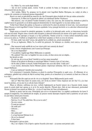 – Eu, Măria Ta, zise acela după datină.
– Ian să mi-l scurtaţi puţin, rostise Vodă şi ceilalţi în beţia ce începuse să pună stăpânire pe ei
izbucniseră într-un râs gros.
– Să-l iertăm, Măria Ta, propuse tot în glumă vtori logofătul Barbu Merişanu, nu vedeţi că abia e
coprins de vestminte şi-l doboară greaua răspundere?
Boerii cei mari se prăvăliră pe masă de râs, dar Princepele părea hotărât să-l dea pe mâna seimenilor.
– Smereşte-te, îl sfătui tot în glumă de alături vel cămăraşul Ştefan Văcărescu.
– Mă smeresc, zise vel pitarul Teodor Emandi şi căzu, mic cum era, din scaunul lui, târându-se până la
capătul mesei în genunchi ca să sărute papucul domnitorului în văzul ţiganilor ce nu mai cântau acum.
Veliţii boeri bătură din palme cu bucurie şi nefericitul fu cărat de prieteni la locul său, vtori postelnicul
Matei Huzum şi treti-logofătul Cristea Voinescu ajutându-l să-şi şteargă lacrimile ce cu adevărat izbucniseră pe
faţa-i speriată.
După aceea se traseră în cămările apropiate, la cahfea şi la dulceaţă unde, acolo, se întocmeau lucrurile
cele mai de taină. Slugile cărau vinurile abia începute şi aduseră lichiorurile de ananas să le spele cerul gurii. Se
traseră ciubucele mai aproape şi începu a se face politichia. Numai că de la o vreme ochiul monarhului căuta
ceva ce nu ştiau ce. Vorbele se stingheriră şi veliţii boeri aşteptau cu frică ce avea să urmeze.
– Pe Ioan, unde l-aţi uitat? zisese, dar gândul lui la celălalt era, ştiură numaidecât.
– El nu se înghesuie, Măria Ta, la astfel de petreceri. Se hrăneşte cu văzduh, rosti careva, să umple
tăcerea.
– Dar messerul unde umblă de nu l-au văzut ochii mei osteniţi de drum?
Urmă o tăcere stingheritoare care-l asurzi pe Princepe.
– De ce nu răspundeţi?
– V-au părăsit, îngână aga Matei Bălăceanu cu spaimă.
– M-a părăsit? Dar cine i-a îngăduit lui una ca asta, că doar aicea este un stăpân...
Iar tăcură cu toţii.
– Şi, mă rog, de ce m-au lăsat? întrebă cu un haz amar monarhul.
– Pentru că aţi plecat la Bistriţa cu astrologul Măriei Voastre şi pre el l-aţi uitat...
– Să fie adus şi bătut cu bicele, hotărî Princepele iute scos din sărite. Unde este?
– L-au tocmit, dumnealui baron Meitani pentru vrăjitoreşti trebuinţe. Stă la el în grădini şi o face pe
magul Balthazar.
– Cum au îndrăznit? întrebă uluit monarhul.
Vel vistiernicul Constantin Dudescu se plecă la urechea Princepelui şi şopti ceva. „Îl sfătuieşte să se
astâmpere, gândiră toţi ceilalţi de faţă în acelaşi timp, pentru că cu bancherii şi cu oamenii cu bani nu e bine să
te ai rău"...
Princepele bău din cupă un rest de vin şi se răzgândi. Spuse Bălăceanului peste umăr:
– Ştii ce? Mar bine lasă-l în seama mea, că-l învăţ eu minte! Câine slujnicar am să-l fac! Ce, şi-a luat
nasul la purtare, ori nu ştie în ce colţ de lume trăieşte?
Masa se sfârşise, cahfeaua era rece, vorbele îngheţaseră; pe buzele tuturor sta o bucurie sleită, taman
acum la urmă când mai sperau şi ei să le fie auzite durerile. Plecară deci, fără să mai stăruiască, pretinzând
fiecare că destul l-au ostenit pe Măria Sa – şi că ar fi mai bine să-l lase să hodinească...
Palatul se pustii într-un ceas. Princepele ştia că n-o să doarmă bine. La capătul coridoarelor de lemn îl
aştepta Evanghelina. Era îmbrăcată de noapte, îşi pusese numai deasupra trupului înalt şi puternic un şal auriu
în care bătea vântul pren ferestre.
– Nu dormi? o întrebă.
– Încă nu. Ce ai? Nu arăţi bine. De ce nu te culci?
– Nu mi-e somn.
– Îl cauţi pe messer?
– De unde ştii?
– Ghicesc...
– Bine...
– Ştii unde este?
– L-a luat baronul Meitani la el.
– De ce l-a chemat?
– Îi face bani.
Princepele o privea uluit.
– Da, e un vrăjitor. Cât ai lipsit a aprins focurile cele mari – şi-acuma sunt pereţii calzi.
 