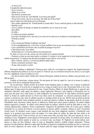 – Ai fost la el?
Evanghelina dădu din umeri.
– Nu se cuvenea...
– Multe nu se cuvin.
– Eşti femeie şi mama mea.
– Doar nu am 20 de ani, sunt bătrână. Ce-ţi trece prin gând?
– Nu-mi trece nimic, dar nu se cuvenea. De unde ştii că face bani?
Asta îl rodea mai mult decât orice pe Princepe.
– Mi-a arătat cuptoarele lui. Toarnă plumb şi scoate taleri. Avea o oală de guruşi şi zloţi turceşti.
– Rubiale avea?
– Avea şi rubiale de funduc şi rubiale de stamboliu, tot ce vreai şi nu vreai.
– Dar ruble?
– Şi ruble...
– Ε vrăjitor sau numai şarlatan?
– Cine ştie! Se lăuda că el e mai tare şi te certa că l-ai uitat aici şi ai plecat cu astrologul Ioan.
– Îl învăţ eu minte!
– De...
– Crezi că baronul Meitani îl plăteşte mai bine?
– O să te despăgubească şi o să te lase cu buza umflată. Cine nu are un asemenea om şi-l cumpără...
– Crezi că bancherii ţin fiecare câte un astfel de pungaş la uşa lor?
– Chiar dacă nu ţin, le-ar trebui...
– Şi baronului nu-i e frică de puterea mea domnească?
Pe chip i se ivise ceva rău, ascuns, pe care maică-sa îl cunoştea demult.
– Oamenii cu bani au mai mare putere ca domnii. Ca mâine o să ne rugăm de el să ne împrumute pentru
trebile mucarerului. Cu sărăcia asta din ţară niceodată nu ştii când ai vreo nevoie.
– Bine vorbeşti, culcă-te, o să mă mai gândesc până mâine...
– Dormi, nesomnul scurtează viaţa...
– Şi-aşa viaţa noastră e scurtă.
Princepele răbdase o săptămână. Trimisese apoi vorbă că-l vrea înapoi pe exaporit, dar slugile baronului
Meitani răspunseseră politicos că nice nu poate fi vorba de aşa ceva întrucât messerul era strein şi avea legile
lui care-i îngăduiau să stea în slujba cui vrea.
– Da, dar nu când e dator vândut mie! răcnise Princepele, uitând că încă nu-i dăduse suma promisă, cei 4
000 de taleri.
Vorbele se încrucişau, vremea trecea. Nu mai putea să-l lase de capul lui. Aşa că se urcase în carâtă şi
poruncise să fie dus în margenile Bucurescilor.
Nu era devreme. Aripile morilor de la Radu Vodă scârţâiau jalnic în căldura verii. Copacii se pârliseră
de focul lui iulie şi el nu mai ştia ce aşteaptă şi nu se trage pe undeva pe la cule. Încurcatele trebi ce nu-i mai
dădeau pace îl legau parcă de puturosul de oraş. Lăsară biserica Zlătari de lângă Dâmboviţa şi apucară spre
mahalaua Tabacilor, unde aprig mai duhnea a lume înghesuită. Mirosea a piei argăsite şi Princepele care nu
ieşea prea des putu să-şi vadă oraşul, în toată înfăţişarea lui nemernicească. În curţi băteau baroasele ţiganii
fierari şi fumul de copită încinsă cu fierul roşu făcea aerul de nerespirat. La cârciumi petreceau ţărani cu
cojoace şi căciuli pe cap, chiar în căldura aceasta ce smulgea pielea de pe om. Morile mari pe piloni putreziţi
daţi cu catran de multa vreme scârţâiau amarnic şi copiii goi puşcă se scăldau în apa puţină, plină de cai morţi.
Hurdubăile mari, mirosind a făină zăcută, se clătinau la vântul uşor, parcă goale şi părăsite. Pe malul celălalt
stăteau negustorii şi hangiii. În stâlpii scurţi atârnau brâie de mătase, urlama de ţară de lână albă cu usuc. Se
vindeau ghermesituri, cirpeturi, fesuri şi palamuturi. Negustorii de parfumuri urlau cât îi ţinea gura, arătând
borcanele lor cu colonie de Francia. Covoare aprinse în desene subtile, orientale, stăteau în soare, înveselind
tristele locuri. În urloaiele secate curgea o apă murdară din care beau măgăruşii sacalelor. Limonţeriile erau
deşerte şi în geamuri juca musca mare cât unghia. Un miros dulce de şerbet, de rahat dat prin zahăr şi de
simigerie umplea aerul. Totul era leşios, pe cer se târau nouri albi, cât neşte butii. Doi turci aşezaţi pe vine se
scărpinau în nas. Făgădăurile secate puţeau în bezestemuri, gunoaiele îţi mutau nările. Pe tarabele joase zăceau
pepenii despicaţi, primii pepeni ai acelui an, cu miezul roşu, sau boşari. Pe frigăruile de aramă ardeau seuri
groase ce lăsau un fum trăsnitor, unde în curţi se înjunghiau berbeci scoţând strigăte sugrumate. Trăsura
ajunsese în uliţa Şelarilor, dădură la spate uliţa Zarafilor şi ajunseră în mahalaua Scaunelor pe care o vestea mai
întâi un miros năpraznic de carne veche. Pe butucii plini de sânge închegat Princepele zări bucăţi de carne
 