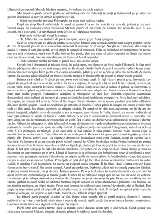 sfârtecată cu toporul. Muştele bâzâiau amarnic, lovindu-se de sticla carâtei.
Mai încolo ieşiseră curvele podărese arătându-şi cele de trebuinţă în porţi şi îndemnând pe privitori cu
gesturi deocheate să intre în curţile acoperite cu viţă.
– Mână mai repede! porunci Princepele, ca să nu mai vadă ce vedea.
După un timp lăsară mahalalele în urmă şi ajunseră la un loc mai ferice, plin de grădini şi parcuri.
Înaltul oaspe nu cunoştea curtea baronului Meitani pentru că nu vizita pe nimeni, dar acum fie ce-o fi, s-o
cuveni, nu s-o cuveni, o să năvălească peste el şi o să-i răpească podoaba.
– Ştiţi unde mă duceţi? strigă la surugii.
– Da, Măria Ta, zise arnăutul de pază din spate, nice o grije. Acuş ajungem...
Se ivi o uliţă pavată cu dale de piatră şi cu copaci bătrâni care aruncau umbre mari asupra porţilor înalte
de fier. O spaimă pe care nu o cunoscuse niciodată îl cuprinse pe Princepe. Nu ştia ce o născuse, dar simţi că
asudă. Îi venea să sară din carâtă, ori să strige la surugii să oprească. Uliţa se înfundase pe neaşteptate, în jur nu
mai era nici o locuinţă, parcă s-ar fi aflat într-un loc pustiu, deşi era sigur că abia trecuseră pe lângă mai multe
case cu câteva caturi, bine ascunse dincolo de frunzişul des al copacilor.
– Unde suntem? întrebă turburat şi parcă nu-şi mai auzea vocea.
Ceilalţi nu-i răspunseră şi trăsura plecă, în galop uşor, mai departe de locul unde-l lăsaseră, în faţa unei
fântâni părăgenite, din care nu mai curgea nici un fir de apă. Gardul înalt de piatră ascundea vederii lunga curte
întunecată care începea. Între pietre crescuseră asfodelele, pălite şi ele de secetă şi iarba era necălcată de multă
vreme. Se auzeau păsări sfâşiind un frunziş bătrân, undeva în fundul plin de ecouri al misterioasei grădini.
Înainta ca şi când ar fi călcat pe un covor ce-i înăbuşă paşii. În faţă văzu o poartă grea, înverzită, cu-
prinsă de muşchiul ieşit la acest loc umbrit. În locul clanţelor, Princepele zări un inel de fier rotund, neîncheiat,
cu un rubin, roşu, încastrat în ciocul metalic. Când îl atinse simţi ceva rece şi solzos în palmă, se cutremură şi
lovi cu el într-o placă ruginită care sună ca un clopot stârnind ecouri depărtate. Parcă cineva ar fi atins în acelaşi
timp mai multe gonguri. Balamalele scârţâiră şi Princepele îşi făcu loc. Umbrele copacilor ascundeau
deocamdată totul, tufişuri de iasomie şi o grea verdeaţă lucioasă închideau perspectiva. Frica încă nu-l părăsise.
Nu rugase pe nimeni să-l urmeze. Voia să fie singur. Nu se întoarse, merse numai prudent prin iarba sălbatică
din care ţâşniră guşteri. Locul se deschidea pe măsură ce înainta. Curtea părea la început un imens cimitir fără
stele şi fără cruci, loc deşert, acoperit de strigăte ciudate. Pe urmă se ivi din acea neclaritate un fel de arc de
piatră înnegrită, năpădită şi ea de muşchi, o porta magica, cum văzuse la Italia, demult, cu semne zodiacale şi
inscripţii nelămurite săpate în trupii ei odată falnici, ce se vor fi scufundat în pământul umed şi lunecător. Se
opri lângă un leu de marmură ce rostogolea un glob, fără o labă, cu chipul parcă schimonosit ce trăda o durere
veche. Alături, în stânga porţii, abia izbutind să scape de întunericul verde al plantelor ce-o năpădeau, o broască
ţestoasă de malahit purta pe spate un stâlp rostral. În mijlocul porţii era semnul Tetragramei, sub el un ochi şi
cifra 5. Un pentagon, un triunghi şi un cerc abia se mai zăreau în rana pietrei bătrâne. Stătu câteva clipe şi
ascultă. Nu se auzea nimeni. Trecu dincolo de arcul de piatră. Dedesubt începeau peluze mai îngrijite şi alei de
pietriş alb. Poteca coborî uşor. La capetele drumurilor încrucişate erau cipri funerari, tăiaţi de curând cu o
foarfecă. Se întoarse şi citi pe spatele porţii skinul, semnul lui Christ în ebraica veche. Poarta lustruită pe partea
aceasta de parcă ar fi bătut-o soarele era albă ca laptele şi, ciudat, pe faţa de piatră nu urcase nici un pic de ver-
deaţă. O luă spre stânga şi în faţă zări statuia Sfântului Christofor, cel cu chip de câine. Parcă rânjea şi ţinea ca
Salomeea un cap omenesc pe o tavă. Lângă el încerca să se elibereze din îmbrăţişarea rece şi nemiloasă a unei
marmuri mai proaspete pasărea Calandrion, cu aripile desfăcute ameninţător. În locul ochilor scoşi, din găvane
curgea nisipul, ca şi când ar fi plâns. Princepele se opri uluit pe loc. Mai văzuse o minunăţie dintr-astea în sudul
Italiei, în grădina vilei Palombara. Se auzea iar clopotul acela depărtat. Îi fu frică. Dacă îl urma cineva? Dacă
fusese atras într-o cursă? Nu venea nimeni. Aerul era moleşitor, fierbinte, zăcut sub coroanele copacilor bătrâni,
ce ţineau numai întuneric, nu şi răcoare. Înainta şovăind. Pe o peluză zăcea în soarele strecurat cine ştie cum în
acest infern un leoncorn lângă o femeie goală. Umbra lor se întinsese lungă spre un loc mai nevăzut ce cobora.
La dreapta şi la stânga, drumul era străjuit de Gorgone cu şerpi răzvrătiţi în păr. Pe un pat de fildeş ros de
vreme, galben ca ceara veche se odihnea Nemrod-regele vânător cu arcul abandonat la picioare. Era frumos, cu
un zâmbet ambiguu, cu chipul tragic. Puţin mai departe, în mijlocul unui cenotaf de pământ zări o fântână. Doi
şerpi cu aripi voiau parcă să cuprindă ghizdurile roase ce scârţâiau la vânt. Princepele se aplecă peste cupa de
piatră şi văzu jos, nu departe, o apă verde, moartă, ce-i reflecta chipul spectral.
Iar bătură acele gonguri şi când se uită înapoi văzu spatele alb al porţii magice. Soarele îi lumina
mijlocul şi se ivise o nevăzută până atunci pecete de aramă, ieşită parcă din reverberaţia luminii neaşteptate.
Cadranul diurn arăta cu o săgeată orele şapte. Se însera.
Porni spre cele câteva trepte, zece la număr, care-l duceau acum spre o altă peluză. Când ajunse sus
văzu casa baronului Meitani, singură, dreaptă, pătrată în mijlocul unui loc deschis.
 