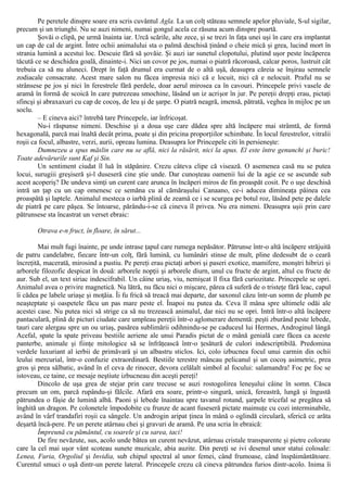 Pe peretele dinspre soare era scris cuvântul Agla. La un colţ stăteau semnele apelor pluviale, S-ul sigilar,
precum şi un triunghi. Nu se auzi nimeni, numai gongul acela ce răsuna acum dinspre poartă.
Şovăi o clipă, pe urmă înainta iar. Urcă scările, alte zece, şi se trezi în faţa unei uşi în care era implantat
un cap de cal de argint. Între ochii animalului sta o palmă deschisă ţinând o cheie mică şi grea, lucind mort în
strania lumină a acestui loc. Descuie fără să şovăie. Şi auzi iar sunetul clopotului, plutind uşor peste încăperea
tăcută ce se deschidea goală, dinainte-i. Nici un covor pe jos, numai o piatră răcoroasă, calcar poros, lustruit cât
trebuia ca să nu aluneci. Drept în faţă drumul era curmat de o altă uşă, deasupra căreia se înşirau semnele
zodiacale consacrate. Acest mare salon nu făcea impresia nici că e locuit, nici că e nelocuit. Praful nu se
strânsese pe jos şi nici în ferestrele fără perdele, doar aerul mirosea ca în cavouri. Princepele privi vasele de
aramă în formă de scoică în care putrezeau smochine, lăsând un iz acrişor în jur. Pe pereţii drepţi erau, pictaţi
sfincşi şi abraxaxuri cu cap de cocoş, de leu şi de şarpe. O piatră neagră, imensă, pătrată, veghea în mijloc pe un
soclu.
– Ε cineva aici? întrebă tare Princepele, iar înfricoşat.
Nu-i răspunse nimeni. Deschise şi a doua uşe care dădea spre altă încăpere mai strâmtă, de formă
hexagonală, parcă mai înaltă decât prima, poate şi din pricina proporţiilor schimbate. În locul ferestrelor, vitralii
roşii ca focul, albastre, verzi, aurii, opreau lumina. Deasupra lor Princepele citi în persieneşte:
Dumnezeu a spus măslin care nu se află, nici la răsărit, nici la apus. El este între genunchi şi buric!
Toate adevărurile sunt Kaf şi Sin.
Un sentiment ciudat îl luă în stăpânire. Crezu câteva clipe că visează. O asemenea casă nu se putea
locui, surugiii greşiseră şi-l duseseră cine ştie unde. Dar cunoşteau oamenii lui de la agie ce se ascunde sub
acest acoperiş? De undeva simţi un curent care arunca în încăperi miros de fin proaspăt cosit. Pe o uşe deschisă
intră un ţap cu un cap omenesc ce semăna cu al cămăraşului Canaano, ce-i aducea dimineaţa pâinea cea
proaspătă şi laptele. Animalul mesteca o iarbă plină de zeamă ce i se scurgea pe botul roz, lăsând pete pe dalele
de piatră pe care păşea. Se întoarse, părându-i-se că cineva îl privea. Nu era nimeni. Deasupra uşii prin care
pătrunsese sta încastrat un verset ebraic:
Otrava e-n fruct, în floare, în sărut...
Mai mult fugi înainte, pe unde intrase ţapul care rumega nepăsător. Pătrunse într-o altă încăpere străjuită
de patru candelabre, fiecare într-un colţ, fără lumină, cu lumânări stinse de mult, pline dedesubt de o ceară
încreţită, macerată, mirosind a pustiu. Pe pereţi erau pictaţi arbori şi paseri exotice, mamifere, monştri hibrizi şi
arborele filozofic despicat în două: arborele nopţii şi arborele diurn, unul cu fructe de argint, altul cu fructe de
aur. Sub el, un text siriac indescifrabil. Un câine uriaş, viu, nemişcat îl fixa fără curiozitate. Princepele se opri.
Animalul avea o privire magnetică. Nu lătră, nu făcu nici o mişcare, părea că suferă de o tristeţe fără leac, capul
îi cădea pe labele uriaşe şi moţăia. Îi fu frică să treacă mai departe, dar saxonul căzu într-un somn de plumb pe
neaşteptate şi oaspetele făcu un pas mare peste el. Înapoi nu putea da. Ceva îl mâna spre ultimele odăi ale
acestei case. Nu putea nici să strige ca să nu trezească animalul, dar nici nu se opri. Intră într-o altă încăpere
pantaculară, plină de picturi ciudate care umpleau pereţii într-o aglomerare dementă: peşti zburând peste lebede,
tauri care alergau spre un ou uriaş, pasărea sublimării odihnindu-se pe caduceul lui Hermes, Androginul lângă
Acefal, spate la spate priveau bestiile aeriene ale unui Paradis pictat de o mână genială care făcea ca aceste
panterbe, animale şi fiinţe mitologice să se înfrăţească într-o ţesătură de culori indescriptibilă. Predomina
verdele luxuriant al ierbii de primăvară şi un albastru sticlos. Ici, colo izbucnea focul unui carmin din ochii
leului mercurial, într-o confuzie extraordinară. Bestiile terestre mâncau pelicanul şi un cocoş asimetric, prea
gros şi prea sălbatic, având în el ceva de rinocer, devora celălalt simbol al focului: salamandra! Foc pe foc se
istoveau, ce taine, ce mesaje neştiute izbucneau din aceşti pereţi!
Dincolo de uşa grea de stejar prin care trecuse se auzi rostogolirea leneşului câine în somn. Căsca
precum un om, parcă rupându-şi fălcile. Afară era soare, printr-o singură, unică, fereastră, lungă şi îngustă
pătrundea o fâşie de lumină albă. Paoni şi lebede înaintau spre tavanul rotund, şarpele tricefal se pregătea să
înghită un dragon. Pe colonetele împodobite cu frunze de acant fuseseră pictate maimuţe cu cozi interminabile,
având în vârf trandafiri roşii ca sângele. Un androgin aripat ţinea în mână o oglindă circulară, sferică ce arăta
deşartă încă-pere. Pe un perete atârnau chei şi gravuri de aramă. Pe una scria în ebraică:
Împreună cu pământul, cu soarele şi cu sarea, taci!
De fire nevăzute, sus, acolo unde bătea un curent nevăzut, atârnau cristale transparente şi pietre colorate
care la cel mai uşor vânt scoteau sunete muzicale, abia auzite. Din pereţi se ivi desenul unor statui colosale:
Lenea, Furia, Orgoliul şi Invidia, sub chipul spectral al unor femei, când frumoase, când înspăimântătoare.
Curentul smuci o uşă dintr-un perete lateral. Princepele crezu că cineva pătrundea furios dintr-acolo. Inima îi
 