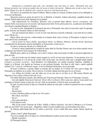 – Sărută-mă cu sărutările gurii tale, căci sărutările sunt mai bune ca vinul... Miresmele tale sunt
balsam mirositor, mir vărsat pe numele tău, de aceea te iubesc fecioarele... Răpeşte-mă, ia-mă cu tine, hai să
fugim! Regele m-a dus în cămările sale, veseli-ne-vom şi ne vom bucura de tine...
Era istovit, un sentiment de ruşine îl dobora. Mereu credea că visează, că băuse mult şi că se întâmplă cu
el lucruri neobişnuite.
Messerul aruncă un pumn de praf în foc şi flăcările se înteţiră. Ardeau diavoleşte, umplând pereţii de
lumină. Ridică după aceea nişte hârţoage de pe podele.
– Iată manuscrisele lui Trismosin, Splendor solis şi primul tratat alhimic Aurora consurgens, uite
tratatul Della transmutazione dei metalli, iată manuscrisul latin Turba philosophorum, cu patruzeci de embleme
care descriu copulaţia Regelui cu Regina...
I le vâra în ochi, strângându-le în pumnul său mic şi Princepele văzu uluit că erau doar nişte foi aproape
goale, nescrise sau începute numai cu litere neciteţe.
– Aici am manuscrisul Ripley scrowle în care sunt descrise cercurile zodiacale, l-am furat de la Londra,
acum 200 de ani...
Părea nebun, dar convins, vorbea despre el ca despre altul, mort şi înviat, şi Princepele se îngrozi şi mai
mult când îl auzi continuând:
– Am şi textele lui Senor Zadith, Apocalipsul chimic, cu Măduva Alhimică, Dorinţa dorită, descrierea
mormântului lui Semiramis deschis înţelepţilor şi Salamandra strălucitoare...
Se opri şi scotoci pe sub pat cu o mână de orb.
– Aveam şi cartea imprimată pe scoarţă de copac dată lui Nicolae Flamei care avea cheia marelui secret
sculptat pe uşa bisericii Saint Jacques de la Boucherie.
Respira greu, părea că se înăbuşe, era ca într-o transă, căuta aerul puţin al odăii şi aşa prea înghesuite şi
pline de fum.
– Am să te învăţ cum să vindeci ciuma neagră şi o să fii cel mai mare domnitor. Ţi-am promis că te voi
iniţia în hermatistică şi o să mă ţin de cuvânt. Ştiu să fac bani, am elixirul vieţii care e pregătit după reţetele
Culegerii secretelor excelente... Sunt Bombast von Hohenheim, am studiat secretele tartarilor, umblând la
Egipet şi la Bizanţ. Am îngrijit pe Erasmus şi am profesat hirurgia. Am lăsat în altă viaţă o operă capitală
numită Cele 7 cărţi ale Arhidoxului magic, zi-mi în intimitate Paracelsus, că nu mă supăr...
Pe buze îi înflorise o spumă subţire şi tremura din tot trupul. Ar fi trebuit să-i lase cineva sânge, dar
Princepele nu îndrăzni să se mişte. Sta şi-l privea. Cuvintele cădeau încă din gura lui ca un torent.
– Lui Alfons de Castilia i-am dat atâta aur că nu mai ştia ce să facă cu el. Mă numea Marele său
Magister şi mi-a oferit o fiică să mă culc cu ea...
Era nebun fără doar şi poate, dar nebunia asta îl fascina pe Princepe. Dacă l-ar fi întrerupt, îl omora.
– Am sub căpătâi Dicţionarul Infernal; Micul Albert şi Marele Albert sunt aici, iată-le, le-am udat la un
naufragiu şi literele numai eu mai ştiu a le citi. Sunt un om preţios. Crede în mine şi ascultă-mă!
Se opri, îşi şterse buzele şi faţa cu o batistă de mătase pe care apoi o strânse în pumnul lui mic şi asudat.
– Mă crezi?
– Te cred.
– Dă-mi mina...
I-o luă, îi întoarse palma cu faţa în sus. Nu o privi.
– Mi-e frică, zise încet
– De ce?
– Să-ţi spun adevărul...
Îl fixă drept în ochi.
– Mai m-am numit Vittorino de Feltre, Fidelfo şi Mario Equicola. Am trăit la Mantova şi la Ferrara,
unde am mai trăit? Uite că am uitat... Magnifice, rămâi cu mine noaptea asta, am încă atâtea să-ţi spun...
Se ridicase până lângă faţa lui şi-l ardea cu privirile. Avea o mână fără oase, moale, flască, lipsită de
greutate.
„Dacă e mort?" gândi Princepele.
Vru să se smulgă, dar el îl reţinu cu o forţă nebănuită în palma aceea mică şi asudată.
– Rămâi! îi porunci.
Şi Princepele rămase.
 
