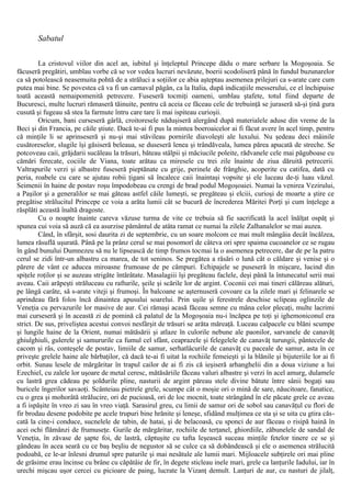 Sabatul
La cristovul viilor din acel an, iubitul şi înţeleptul Princepe dădu o mare serbare la Mogoşoaia. Se
făcuseră pregătiri, umblau vorbe că se vor vedea lucruri nevăzute, boerii scodoliseră până în fundul buzunarelor
ca să potolească neasemuita pohtă de a străluci a soţiilor ce abia aşteptau asemenea prilejuri ca s-arate care cum
putea mai bine. Se povestea că va fi un carnaval păgân, ca la Italia, după indicaţiile messerului, ce el închipuise
toată această nemaipomenită petrecere. Fuseseră tocmiţi oameni, umblau ştafete, totul fiind departe de
Bucuresci, multe lucruri rămaseră tăinuite, pentru că aceia ce făceau cele de trebuinţă se juraseră să-şi ţină gura
cusută şi fugeau să stea la farmute întru care tare îi mai ispiteau curioşii.
Oricum, bani curseseră gârlă, croitoresele năduşiseră alergând după materialele aduse din vreme de la
Beci şi din Francia, pe căile ştiute. Dacă te-ai fi pus la mintea boeroaicelor ai fi făcut avere în acel timp, pentru
că minţile li se aprinseseră şi nu-şi mai stăvileau pornirile diavoleşti ale luxului. Nu şedeau deci mâinile
cusătoreselor, slugile îşi găsiseră beleaua, se duseseră lenea şi trândăveala, lumea părea apucată de streche. Se
potcoveau caii, grăjdarii sucăleau la trăsuri, băteau stâlpii şi măciucile poleite, rădvanele cele mai păguboase cu
cămări ferecate, cociile de Viana, toate arătau ca miresele cu trei zile înainte de ziua dăruită petrecerii.
Valtrapurile verzi şi albastre fuseseră pieptănate cu grije, perinele de frânghie, acoperite cu catifea, dată cu
peria, roabele cu care se ajutau robii ţigani să încalece caii înaintaşi vopsite şi ele luceau de-ţi luau văzul.
Seimenii în haine de postav roşu împodobeau cu crengi de brad podul Mogoşoaiei. Numai la venirea Vezirului,
a Paşilor şi a generalilor se mai găteau astfel căile lumeşti, se pregăteau şi elciii, curioşi de moarte a ştire ce
pregătise strălucitul Princepe ce voia a arăta lumii cât se bucură de încrederea Măritei Porţi şi cum înţelege a
răsplăti această înaltă dragoste.
Cu o noapte înainte careva văzuse turma de vite ce trebuia să fie sacrificată la acel înălţat ospăţ şi
spunea cui voia să auză că ea asurzise pământul de atâta ramat ce numai la zilele Zalhanalelor se mai auzea.
Când, în sfârşit, sosi daurita zi de septembrie, cu un soare molcom ce mai mult mângâia decât încălzea,
lumea răsuflă uşurată. Până pe la prânz cerul se mai posomorî de câteva ori spre spaima cucoanelor ce se rugau
în gând bunului Dumnezeu să nu le lipsească de timp frumos tocmai la o asemenea petrecere, dar de pe la patru
cerul se zidi într-un albastru ca marea, de tot seninos. Se pregătea a răsări o lună cât o căldare şi venise şi o
părere de vânt ce aducea miroasne frumoase de pe câmpuri. Echipajele se puseseră în mişcare, lucind din
spiţele roţilor şi se auzeau strigăte întărâtate. Masalagiii îşi pregăteau faclele, deşi până la întunecatul serii mai
aveau. Caii arăpeşti străluceau cu rafturile, şeile şi scările lor de argint. Coconii cei mai tineri călăreau alături,
pe lângă carâte, să s-arate viteji şi frumoşi. În balcoane se aşternuseră covoare ca la zilele mari şi felinarele se
aprindeau fără folos încă dinaintea apusului soarelui. Prin uşile şi ferestrele deschise sclipeau oglinzile de
Veneţia cu pervazurile lor masive de aur. Cei rămaşi acasă făceau semne cu mâna celor plecaţi, multe lacrimi
mai curseseră şi în această zi de pomină că palatul de la Mogoşoaia nu-i încăpea pe toţi şi ighemoniconul era
strict. De sus, priveliştea acestui convoi nesfârşit de trăsuri se arăta măreaţă. Luceau calpacele cu blăni scumpe
şi lungile haine de la Orient, numai mătăsării şi atlaze în culorile nebune ale paonilor, sarvanele de canavăţ
ghiulghiuli, gulerele şi samururile ca fumul cel sfânt, ceaprazele şi felegelele de canavăţ turungii, pântecele de
cacom şi râs, conteşele de postav, limiile de samur, serhatlâcurile de canavăţ cu paceale de samur, asta în ce
priveşte grelele haine ale bărbaţilor, că dacă te-ai fi uitat la rochiile femeieşti şi la blănile şi bijuteriile lor ai fi
orbit. Sunau lesele de mărgăritar în trapul cailor de ai fi zis că ieşiseră arhanghelii din a doua viziune a lui
Ezechiel, cu zalele lor uşoare de metal ceresc, mătăsăriile făceau valuri albastre şi verzi în acel amurg, dulamele
cu lastră grea cădeau pe şoldurile pline, nasturii de argint păreau stele divine bătute între sânii bogaţi sau
buricele îngerilor savaoţi. Scânteiau pietrele grele, scumpe cât o moşie ori o mină de sare, năucitoare, fanatice,
cu o grea şi mohorâtă strălucire, ori de pucioasă, ori de loc mocnit, toate strângând în ele păcate grele ce aveau
a fi ispăşite în vreo zi sau în vreo viaţă. Sarasirul greu, cu limii de samur ori de sobol sau canavăţul cu flori de
fir brodau desene podobite pe acele trupuri bine hrănite şi leneşe, sfidând mulţimea ce sta şi se uita cu gtira căs-
cată la cine-i conduce, sucnelele de tabin, de hatai, şi de belacoasă, cu sponci de aur făceau o risipă haină în
acei ochi flămânzi de frumuseţe. Gurile de mărgăritar, rochiile de terţanel, ghiordiile, zăbunelele de sandal de
Veneţia, în zăvase de şapte foi, de lastră, căptuşite cu tafta leşească suceau minţile fetelor tinere ce se şi
gândeau în acea seară cu ce baş beşliu de negustor să se culce ca să dobândească şi ele o asemenea strălucită
podoabă, ce le-ar înlesni drumul spre paturile şi mai nesătule ale lumii mari. Mijloacele subţirele ori mai pline
de grăsime erau încinse cu brâne cu căpătâie de fir, în degete sticleau inele mari, grele ca lanţurile Iadului, iar în
urechi mişcau uşor cercei cu picioare de paing, lucrate la Vizanţ demult. Lanţuri de aur, cu nasturi de jilalţ,
 