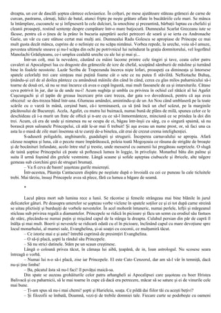 dreapta, un cor de dascăli şoptea cântece eclesiastice. În colţuri, pe mese ajutătoare stăteau grămezi de carne de
curcan, pastrama, cârnaţi, hălci de batal, atunci fripte pe neşte grătare aflate în bucătăriile cele mari. Se mânca
la întâmplare, cucoanele se şi înfipseseră la cele dulciuri, la smochine şi prezantină, bărbaţii luptau cu chefalii şi
cleanii proaspeţi, rostind sentenţe despre cumpătare într-o mare batjocură. Dumnealui Scarlat Greceanu iute se
făcuse, pentru că o ţinea de la prânz în bucuria aşteptării acelei petreceri de seară şi se ierta cu Andronache
Garie, un văr cu care stătuse certat mai mulţi ani. Dumnealui Radu Golescu se apropiase de Princepe ce mai
mult gusta decât mânca, cuprins de o nelinişte ce nu scăpa nimănui. Vorbea repede, la ureche, voia să-l amuze,
povestea ultimele snoave şi nu-l scăpa din ochi pe potrivnicul lui neîndurat la graţia domnitorului, vel logofătul
Manolachi Grădişteanu, ce-i umplea cealaltă ureche cu ale lui şi mai şi...
Într-un colţ, mai la nevedere, căutând cu mâini lacome printre cele tingiri şi tave, ceata celor patru
cavaleri ai Apocalipsei lua cu dragoste din grămezile de icre de chefal, scuipând sâmburii de măsline şi turnând
bine în foalele neostoite. Lazăr Scriba de Trapezunda încerca nişte lofari, proaspeţi ca dimineaţa şi întorsese
spatele celorlalţi trei care simţeau mai puţină foame cât o sete ce nu putea fi stăvilită. Neftiotache Buhuş,
ţinându-şi cel de al doilea pântece cu amândouă mâinile din când în când, cerea cu glas milos paharnicului să-i
toarne de două ori, să nu se mai încurce că avea o cupă îngustă, mai mult fasoanele de ea şi intarsiturile. Cătase
ceva potrivit în jur, dar ia de unde nu-i! Acum sughiţa şi umbla cu privirea în ochiul cel rătăcit al lui Agafet
Cuşcungachi şi el ţapăn de greaua încercare prin care trecea, dar gata s-o dovedească, pentru că aşa avea
obiceiul: se des-trezea bând într-una. Glumeau amândoi, amintindu-şi de un An Nou când umblaseră pe la toate
scările cu o varză în mână, cerşind bani, că-i terminaseră, ca să ţină încă un chef scăzut, pe la marginile
păcătosului de Bucureşti. Acela, Agafet, cu mutra lui buimacă, numai bună de plâns de milă, spunea celor ce le
deschideau că i-a murit un frate de oftică şi n-are cu ce să-l înmormânteze, minciună ce se prindea la doi din
trei. Acum, că era de unde şi nimenea nu se ocupa de ei, băgau într-înşii cu sârg, cu o singură spaimă, să nu
borască pren saloanele Princepelui, că atât le-ar mai fi trebuit! Şi aşa aveau un nume prost, or, să faci una ca
asta la o masă de zile mari însemna să te cureţi de-a binelea, cât erai de crezut crema intelighenţiei.
S-aduseră poligalele, anghinarele, guadalupii şi strugurii. Începerea carnavalului se apropia. Afară
căzuse noaptea şi luna, cât o pecete mare împărătească, poleia toată Mogoşoaia ce răsuna de strigăte de broaşte
şi de bocănituri înfundate, acolo între stuf şi trestie, unde messerul cu oamenii lui pregăteau surprizele. O slugă
de taină şoptise Princepelui că poate să poftească lumea în loggie, în privelişte. Monarhul bătu din palme şi
suita îl urmă foşnind din grelele vestminte. Lângă scaune şi sofale aşteptau ciubucele şi ibricele, alte talgere
gemeau sub ciorchini grei de struguri brumaţi.
– Va fi ceva de basm! şuşoteau gurile muiereşti.
Într-acestea, Păuniţa Cantacuzen dispăru pe neştiute după o învoială cu cei ce puneau la cale ticluitele
trebi. Mai târziu, însuşi Princepele avea să plece, fără ca lumea a băgare de seamă.
*
Lacul părea mort sub lumina rece a lunii. Se răcorise şi femeile strângeau mai bine blănile în jurul
delicatelor gâturi. Pe deasupra umerelor se şopteau vorbe viclene în spatele soţilor ce şi ei tot după carne streină
se uitau plictisiţi şi burduşiţi de vorbele nevestelor. În acel mohorât întuneric, numai perlele, lefţii şi mărgeanul
sticleau sub privirea regală a diamantelor. Princepele se ridică în picioare şi făcu un semn cu erodiul său fastuos
de stârc, plecându-se numai puţin şi mişcând capul de la stânga la dreapta. Culahul persian din păr de capră îl
înălţa şi mai mult. Boerii şi nevestele se ridicară odată cu el în picioare, înclinând capul cu mare devoţiune spre
locul monarhului, al mamei sale, Evanghelina, şi-ai soaţei cu coconii, ce mulţumiră tăcut.
– Ce istorie mai e şi asta? întrebă cuprinsă de presimţiri Evanghelina.
– O să-ţi placă, şopti la rândul său Princepele.
– Să nu strici datinele. Stăm pe un scaun creştinesc.
Lângă o coloană privea tăcut, în cămaşa lui aibă, ţeapănă, de in, Ioan astrologul. Nu scosese seara
întreagă o vorbă.
– Numai lui n-o să-i placă, zise iar Princepele. El este Cato Cenzorul, dar am să-l vâr în temniţă, dacă
nu-şi ţine limba!
– Ba, păcatul ăsta să nu-l faci! îl povăţui maică-sa.
Din spate se auzeau grohăiturile celor patru arhangheli ai Apocalipsei care şuşoteau cu boer Hristea
Balivacă şi cu paharnicii, să le mai toarne în cupe că dacă era petrecere, măcar să se sature şi ei de vinurile cele
mai bune.
– Ţi-am spus să nu-i mai chemi! şopti şi Harieleia, soaţa. Ce pildă dai fiilor tăi cu aceşti beţivi?
– Şi filozofii se îmbată, Doamnă, vezi-ţi de trebile domniei tale. Fiecare curte se podobeşte cu oameni
 
