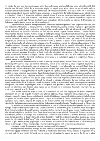 cel bătrân, dar cine mai ţinea minte aceste vorbe într-un loc unde totul se clădea pe nisip, mic şi în grabă, fără
măreţia altor lăcaşuri. Calicii îşi scormoneau plăgile cu unghii negre şi se căutau de purici acolo unde se
înălţaseră cântări nemaiauzite şi spaima domnise cu tot cortegiul ei sumbru. Aici lucise aurul cel ce cursese ca
un râu printre mâinile lacome, aici în băşcile seimenilor se luaseră vieţi, dar ce le spuneau acestor năimiţi ruina
şi prăbuşirea? Dacă ai fi scormonit mai bine gunoiul, ai mai fi scos de sub resturi vreun capitel corintic sau
delicate frunze de acant din marmură. Sub putrezi ciucuri luceau la vreo lumină neaşteptată vrejurile de
caulicoli, câte opt, câte opt. Pe toate acestea treceau cu nepăsare tălpile desculţe ale uitaţilor de Dumnezeu, cei
fără noroc, cioclii acestui oraş ce sta sub semnul morţii.
Din multul istov, cum se întâmplă oriunde, femeile se deşteptară primele. Întâi îşi puseră câte una, câte
una, podoabele: lănţugurile şi cerceii, salbele şi inelele de matostat, sculele ascunse cu grije în sipete secrete.
Nu mai puteau răbda să stea cu degetele neîmpodobite, nesulemenite şi fără să stârnească pohtă bărbaţilor.
Numai briliantele cu duhul lor înflăcărat nu fură aşezate pentru că prea chemau moartea. Doamna Neacşa
Pârşcoveanca, nevasta Marelui Vornic, începu a umbla prin iatace punându-şi rochiile cele roşii, că, spunea,
speriau boala, îşi căuta sarvanele de canavăţ ghiulghiuli, cu blană de samur şi guler cu ciaprazuri, felegelele de
canavăţ, turungii cu pântece de râs, contesele de postav, cu limie de samur, pacealele şi iile cu lese de
mărgăritar, cu şireturi de fir, mătăsăriile, dulamele de lastră şi pe toate le potrivi în faţa oglinzilor despuiate de
pânzele doliului celui alb al ciumii. Iar sclipeau oglinzile veneţiane cu apele lor albastre, clare, şi aurul îi făcu
cu ochiul nebunei. Îşi pusese pe rând rochiile de terţanel cu flori de fir, în ghiordii, zăbunelele de sandal, în
zăvase cu şapte foi, de lastră, căptuşite cu tafta leşească şi îşi mai potrivise nasturii cu jilalţ, cu lefţi şi lefţişori
în chip de gripsor, şirurile de mărgăritare, sălbile de zloţi şi paftalele. Până şi pervazurile de argint ale oglinzilor
o arătau minunată, cum era. Şi după ea se luară şi celelalte, din plictis, din neavând ce face, stolniceasa Haretia,
Sofica a hatmanului Costachi Caragea, Catrina Greceanu, Sanda Done, ca să nu mai vorbim despre Păuniţa
Cantacuzen care uitând de boleşniţă îşi chemase croitoresele şi le jughinea în legea ei că se apropiau Paştile şi
zicea că nu mai avea ce îmbrăca.
Şi dacă femeile îndrăzniseră de ce să nu se apuce şi cinstiţii bărbaţi de rele? Încet, încet, se iviră şi feţele
de masă pentru cei vii, că pe cei morţi îi săturaseră, chit că ei nu veniseră, şi unde se aşezară peşchirele şi
mărămile de mâini şi fură poftiţi oaspeţii şi deschise ferestrele. Locul clopotelor de spaimă îl luară lăutarii,
lihniţi de atâta odihnă, şi laviţele fură iar acoperite cu covoare şi pe mese luciră lingurile şi cuţitele de argint. În
casele lui Ianachi Moruzi petrecură den a patra zi până-ntr-a şaptea. Erau mulţi, prieteni şi neprieteni, înfrăţiţi
gustând cu mare osteneală testemelurile făcute la mânăstirea Mărcuţa, strafidele negre, chiuţuzise, strafide roşii
şi razachii, măslinele negre triglenes, măslinele verzi şi câte altele. În timpul ospăţului musafirii aruncau sub
masă bucăţi mari de carne de vită şi din cupe scurseră vinul cel dogorâtor pentru morţi. Printre picioare
amuşinau câinii de casă, mare zaveră făcând. Se intonară şi cântece eclesiastice, dar mai mult de lume ziseră
ţiganii înveseliţi den frică. În uliţe se văzură şi trăsurile elciilor şi se spunea că Vodă luase o gustare uşoară cu
mitropolitul, dar nimeni nu putea pune mâna în foc pentru asta. Şi când se auzea că se vor deschide şi apele cu
glasul lor adormitor den fântâni, căzu vestea ca un trăsnet că în mahalaua Scaunelor muriseră trei pe
neaşteptate, ascunşi, se vede, de rude.
Li se arseră hainele în piaţă şi câinii ce se atinseseră de rufe fură împuşcaţi. Iar bătură clopotele a
ameninţare, un stol de clopote cu mereu alte glasuri, apăsate, dulci, rugătoare, triste, melancolice, vesele,
săltăreţe, groase în glas ca doaga, piuind parcă, subţiri şi înălţătoare, mângâind sufletele, ori speriindu-le şi mai
rău pentru că vorbeau despre apropiata moarte. Pieţele se închiseră şi fiarele strălucitoare din prăvălii fură
îngropate: sape, lanţuri, lampele de noapte ale lui Carol Knappe fură coborâte într-o pivniţă, gughiunurile
vânzătorilor de braga ascunse pren magazii şi iar fură purtate moaştele sfântului Pantelimon până la Dâmboviţa.
De pretutindeni se auzeau ciocanele bătând uşile în cuie şi Malamos Bozagiul strigă celor din oraş că l-a
auzit pe câinele Cerber cerând cap de om. Vocea lui răzbătu în nouă hotare, până în bariere, parcă mai departe
decât clopotele izbăvirii. În porţile unse cu catran fură înfipte capete de cal, să sperie ciuma. Nopţile erau şi mai
albe, că era lună plină şi varul din ziduri făcea şi mai mare setea celor atinşi de fierbinţeală. Nu mai era unul, nu
mai erau trei, ciuma se aşezase pe oraş cu temeinicie. Mirosul de oţet nu reuşea să acopere duhoarea cadavrelor
lăsate în faţa porţilor. În fiecare fereastră ardeau lumânări. Flăcările şovăitoare aprindeau noaptea cu mii de
lumini. Se iviră cioclii de la Curtea Veche cu căngi şi cu strachina de oţet la brâu, cu basmale roşii şi cu dinţii
de mort la gât. Aveau pe cap glugi negre ca acei faimoşi beccamorti de la Napoli şi erau la fel de nelegiuiţi.
Băteau în porţi după ce furau banii puşi pe ochii răposaţilor şi cereau ce li se cuvenea cu glas mare:
– Aruncaţi colacii de pomană şi olcuţele cu vin aşezaţi-le în praguri!
Mâini şovăitoare se arătau pe după uşi şi ei, târându-şi picioarele rupte, luau prinosul şi-l dădeau pe gât.
Se îmbătau repede nemâncaţi cum erau cu lunile, şi când aveau treabă mai multă, aruncau în furgoanele lor şi
vreo doi, trei vii, abia picniţi de boală. Aceia strigau de sub cadavrele ţepene ale altora, dar lor nu le păsa,
 