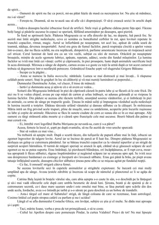 de spirit...
– Oamenii de spirit nu fac ca porcii, mi-au pătat feţele de masă cu necreşterea lor. Nu ştiu să mănânce,
nu i-ai văzut?
– Fereşte-te, Doamnă, să nu te-auză sau să afle că-i dispreţuieşti. O să-ţi crească urzici în urechi după
aceea...
Undeva deasupra lacului izbucnise focul de artificii. Stele roşii şi galbene cădeau peste faţa apei. Făceau
bolţi lungi şi păsările ascunse în copaci se speriară, fâlfâind ameninţător pe deasupra, apoi pieriră.
În fund se aprinseră facle. Pădurea Mogoşoaia ce se afla dincolo de lac, nu departe, luă parcă foc. Se
auziră mai întâi strigăte nedesluşite, ceva ce semăna cu boncăluitul cerbilor în rut, apoi lovituri repetate în
trunchii copacilor, ritmat, magic. Aerul se înfierbântă pe neaşteptate, tot acel loc, apăsat de calda seară de
toamnă, năduşa, devenea insuportabil. Aerul era greu de fumul faclelor, parcă respiraţia clocită a apelor venea
într-a-coace, dar nu făcea scârbă, nu era neplăcută, dimpotrivă, parfume amestecate încercau să risipească aerul
cel stricat. Cerul luminat de lună era ca un vin vechi, subţiat cu ulei de morum. Orăcăiră pe neaşteptate
broaştele, minţite de acele sgomote lubrice, apăsate, repetate, adânci, sosite din fundul mlaştinilor. La lumina
faclelor se iviră mai întâi cei vânaţi: cerbii şi căprioarele, în piei proaspete, luate după animalele sacrificate încă
în acea dimineaţă. Mirosea a sânge de departe, carnea aveau s-o guste cu toţii la urmă după ce tot acest carnaval
trebuia să degenereze într-o nesfârşită petrecere. Grămăticul Enache şopti vel slugerului Grigore Băleanu:
– Începe ca la păgâni...
– Astea se numesc la Italia moresche, nătărăule. Lumea se mai distrează şi mai învaţă... îi răspunse
celălalt peste umeri. Staţi în grajduri în loc să călătoriţi şi vă mai numiţi luminători ai poporului...
Dumnealui Dumitrache Aslan, vel clucer, îl trase de mânecă:
– Iartă-l şi dumneata acuş şi aţin-te că o să avem ce vedea...
Soitarii din Mogoşoaia îmbrăcaţi în piei de căprioară căzură în patru labe şi se făcură că le este frică. De
aici nu li se vedea chipul, aveau pe cap măşti de carton şi urlau înăbuşit, se adunau grămadă şi se risipeau la
lumina faclelor. Din pădure se auzeau alte răcnete teribile, anunţând sosirea vânătorilor, şi ei îmbrăcaţi în piei
de animale, cu urme de sânge pe trupurile goale. Ţineau în mână suliţi şi împungeau văzduhul acela nedesluşit
în lumina incertă a torţelor. Dădeau târcoale urlând vânatului şi dansau sălbatec ca la căluşari. În stolniceasa
Măria intră un frig privind acele trupuri, pline de muşchi, unse cu untdelemn, acoperite prin locurile ruşinoase
cu labe şi copite de animale. Hăcuirea se făcu în sunete ciudate de corn ce sunau din ce în ce mai aproape. Alţi
oameni cu tărgi strânseră atâta moarte şi o cărară spre frunzişele cele mai ascunse. Boerii bătură din palme şi
mai cerură vin.
– Ei, întrebă vtori logofătul Barbu Merişanu pe nevastă-sa, cum ţi s-a părut?
Aceea, femeie la locul ei, şopti pe după evantaliu, să nu fie auzită de vreo ureche spurcată:
– Stai să vedem ce mai vine...
Nu trebuiră să aştepte mult. După o scurtă tăcere, din tufişurile de papură aflate mai în faţă, izbucni un
zgomot îngrozitor de talgere lovite. Aerul iar se încinse de parcă ar fi luat foc. Dinspre pădurea Mogoşoaiei se
desluşea un galop ce cutremura pământul. Iar se băteau trunchii copacilor ca la vânatul iepurilor şi un strigăt de
surpriză acoperi hărmălaia. O turmă de măgari speriaţi se aruncă în apă, cătând să-şi găsească scăpare de acel
zgomot ce nu se putea suporta. Erau întărâtaţi, îşi pierduseră blândeţea, ori încăpăţânarea, ar fi rupt ceva, moar-
tea apropiată îi făcea sălbatici, răgeau înspăimântător şi negăsind scăpare iar se aruncau spre apă. Se iviră zece
sau doisprezece haidamaci cu ciomege şi începură să-i lovească sălbatic. Erau goi până la brâu, pe piept aveau
tatuaje înfăţişând soarele, deasupra chicilor sălbatice ţineau pene albe ce se mişcau agitat pe fundalul nopţii.
– Ce fac, îi omoară! strigară câteva femei.
Se auzeau loviturile seci în capetele animalelor şi strigătele expietoare. Se înecară cei mai mulţi
umplând apa de sânge. Aveau ţestele zdrobite şi încercau să scape de nămolul şi planctonul ce li se agăţa de
copite.
Catrina Balş leşină în braţele vărului său, care abia aştepta s-o caute în sân, s-o deschidă pe la lănţuguri
şi să-i mai vadă sfârcurile cele după care umbla besmetic de două luni. Şireata, beată şi de spaimă şi de o
cutremurare secretă, ce-i dase mare uşurare unde-i este omului mai bine, se lăsa purtată spre scările din dos
unde acela, Iordache, avea s-o întindă pe iarbă şi s-o sărute pe gura deschisă ca un boboc de trandafir.
– Asta-i târgul cel mare al Sabatului! strigă, de lângă coloana de care se rezemase, Ioan astrologul.
Cosimo întâiul cel puţin stropea catârii cu parfum şi nu-i ucidea!
Lângă el se afla dumnealui Costache Ghica, om învăţat, subţire ce ştia şi el multe. Se dădu mai aproape
şi-i şopti:
– Taci, mărite Ioane, vorba e prea de tot primejdioasă, o să te coste.
– Cultul lui Apollon despre care pomeneşte Pindar, la curtea Valahiei! Prea-i de tot! Nu mai lipseşte
 