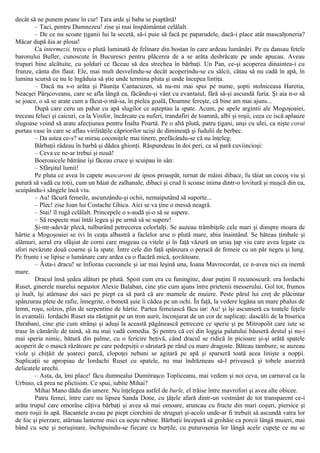 decât să ne punem peane în cur! Ţara arde şi baba se piaptănă!
– Taci, pentru Dumnezeu! zise şi mai înspăimântat celălalt.
– De ce nu scoate ţiganii lui la secetă, să-i puie să facă pe paparudele, dacă-i place atât mascalţoneria?
Măcar după ăia ar ploua!
Ca intermezii, trecu o plută luminată de felinare din bostan în care ardeau lumânări. Pe ea dansau fetele
baronului Buller, cunoscute în Bucuresci pentru plăcerea de a se arăta desbrăcate pe unde apucau. Aveau
trupuri bine alcătuite, cu şolduri ce făceau să dea strechea în bărbaţi. Un Pan, ce-şi acoperea dinaintea-i cu
frunze, cânta din flaut. Ele, mai mult desvelindu-se decât acoperindu-se cu sălcii, cătau să nu cadă în apă, în
lumina scursă ce nu le îngăduia să ştie unde termina pluta şi unde începea lintiţa.
– Dacă nu s-o arăta şi Păuniţa Cantacuzen, să nu-mi mai spui pe nume, şopti stolniceasa Haretia,
Neacşei Pârşcoveanu, care se afla lângă ea, făcându-şi vânt cu evantaiul, fără să-şi ascundă furia. Şi aia n-o să
se joace, o să se arate cum a făcut-o mă-sa, în pielea goală, Doamne fereşte, că bine am mai ajuns...
După care ceru un pahar cu apă slugilor ce aşteptau la spate. Acum, pe apele argintii ale Mogoşoaiei,
treceau feluci şi caicuri, ca la Vosfor, încărcate cu nuferi, trandafiri de toamnă, albi şi roşii, ceea ce iscă aplauze
slugoase voind să arate afecţiunea pentru Înalta Poartă. Pe o altă plută, patru ţigani, unşi cu ulei, ca nişte corai
purtau vase în care se aflau virilităţile căpriorilor ucişi de dimineaţă şi fudulii de berbec.
– Da astea ce-s? se mirau coconiţele mai tinere, prefăcându-se că nu înţeleg.
Bărbaţii râdeau în barbă şi dădea ghionţi. Răspundeau în doi peri, ca să pară cuviincioşi:
– Ceva ce ne-ar trebui şi nouă!
Boeroaicele bătrâne îşi făceau cruce şi scuipau în sân:
– Sfârşitul lumii!
Pe pluta ce avea în capete mascaroni de ipsos proaspăt, turnat de mâini dibace, fu tăiat un cocoş viu şi
putură să vadă cu toţii, cum un băiat de zalhanale, dibaci şi crud îi scoase inima dintr-o lovitură şi muşcă din ea,
scuipându-i sângele încă viu.
– Au! făcură femeile, ascunzându-şi ochii, nemaiputând să suporte...
– Plec! zise Ioan lui Costache Ghica. Aici se va ţine o messă neagră.
– Stai! îl rugă celălalt. Princepele o s-audă şi-o să se supere.
– Să respecte mai întâi legea şi pe urmă să se supere!
Şi-ntr-adevăr plecă, tulburând petrecerea celorlalţi. Se auzeau trâmbiţele cele mari şi dinspre moara de
hârtie a Mogoşoaiei se ivi în ceaţa albastră a faclelor arse o plută mare, abia înaintând. Se băteau ţimbale şi
alămuri, aerul era sfâşiat de corni care mugeau ca vitele şi în faţă văzură un uriaş ţap viu care avea legate cu
sfori nevăzute două coarne şi la spate. Între cele din faţă spânzura o perucă de femeie cu un păr negru şi lung.
Pe frunte i se lipise o lumânare care ardea cu o flacără mică, şovăitoare.
– Ăsta-i dracu! se înfiorau cucoanele şi iar mai leşină una, Ioana Mavrocordat, ce n-avea nici ea inemă
mare.
Dracul însă şedea alături pe plută. Spoit cum era cu funingine, doar puţini îl recunoscură: era Iordachi
Ruset, ginerele marelui negustor Alexie Balaban, cine ştie cum ajuns între prietenii messerului. Gol tot, frumos
şi înalt, îşi atârnase doi saci pe piept ca să pară că are mamele de muiere. Peste părul lui creţ de plăcintar
spânzurau plete de rafie, înnegrite, o bonetă şuie îi cădea pe un ochi. În faţă, la vedere legăna un mare phalus de
lemn, roşu, solzos, plin de serpentine de hârtie. Partea femeiască făcu iar: Au! şi îşi ascunseră cu toatele feţele
în evantalii. Iordachi Ruset sta răstignit pe un tron aurit, înconjurat de un cor de suplicaţi: dascălii de la biserica
Darabani, cine ştie cum strânşi şi aduşi la această păgânească petrecere ce sperie şi pe Mitropolit care iute se
trase în cămările de taină, să nu mai vadă comedia. Şi pentru că cei din loggia palatului băuseră destul şi nu-i
mai speria nimic, bătură din palme, cu o fericire beţivă, când dracul se ridică în picioare şi-şi arătă spatele
acoperit de o mască râzătoare pe care pedepsiţii o sărutară pe rând cu mare dragoste. Băteau tambure, se auzeau
viole şi chiţăit de şoareci parcă, clopoţei nebuni se agitară pe apă şi sparseră toată acea linişte a nopţii.
Suplicaţii se apropiau de Iordachi Ruset cu spatele, nu mai îndrăzneau să-l privească şi tobele asurziră
delicatele urechi.
– Asta, da, îmi place! făcu dumnealui Dumitraşco Topliceanu, mai vedem şi noi ceva, un carnaval ca la
Urbino, că prea ne plictisim. Ce spui, iubite Mihai?
Mihai Mano dădu din umere. Nu înţelegea astfel de burle, el trăise între mavrofori şi avea alte obicee.
Patru femei, între care nu lipsea Sanda Done, cu ţâţele afară dintr-un vestmânt de tot transparent ce-i
arăta trupul care omorâse câţiva bărbaţi şi avea să mai omoare, aruncau cu fructe din mari coşuri, piersice şi
mere roşii în apă. Bacantele aveau pe piept ciorchini de struguri şi-acolo unde-ar fi trebuit să ascundă vatra lor
de foc şi pierzare, atârnau lanterne mici ca neşte rubine. Bărbaţii începură să grohăie ca porcii lângă muieri, mai
bând cu sete şi neruşinare, închipuindu-se fiecare cu burţile, cu puturoşenia lor lângă acele cupeţe ce nu se
 
