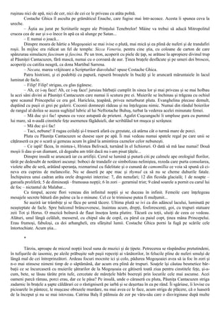 ruşinau nici de apă, nici de cer, nici de cei ce le priveau cu atâta pohtă.
Costache Ghica îl asculta pe grămăticul Enache, care fugise mai într-acoace. Acesta îi spunea ceva la
ureche.
– Ăştia au jurat pe Scriiturile negre ale Prinţului Tenebrelor! Mâine va trebui să aducă Mitropolitul
crucea cea de aur şi s-o înece în apă ca să alunge pe Satan...
– Ε numai o joacă...
Dinspre moara de hârtie a Mogoşoaiei se mai ivise o plută, mai mică şi ea plină de nuferi şi de trandafiri
roşii. În mijloc era ridicat un fel de templu: Sicca Veneria, pentru cine ştia, cu coloane de carton de care
spânzurau simulacre fascinum şi fascina. Pe un tron, acoperit cu piele de ţap, se arătase la apropiere divinul trup
al Păuniţei Cantacuzen, fără mască, numai cu o coroană de aur. Ţinea braţele desfăcute şi pe umeri doi broscoi,
acoperiţi cu catifea neagră, ca dona Martibal Sarrena.
– Necata, marea vrăjitoare a Scripturilor diavolului! spuse Costache Ghica.
Patru histrioni, şi ei podobiţi cu papură, rupseră broaştele în bucăţi şi le aruncară măruntaiele în lacul
luminat de facle.
– Filip! Filip! strigau, cu glas ţigănesc.
– Ah, ce i-aş face! Ah, ce i-aş face! juruiau bărbaţii cumplit în sinea lor şi mai priveau şi se mai holbau
la acei sâni divini ai Păuniţei Cantacuzen care numai îi scutura pre ei. Muierile se închinau şi trăgeau cu ochiul
spre scaunul Princepelui ce era gol. Haricleia, ţeapănă, privea neturburat pluta. Evanghelina plecase demult,
dupăind cu paşii ei grei pe galerii. Coconii domneşti râdeau şi nu înţelegeau nimic. Numai din rândul boierilor
de rangul al doilea se auzea sughiţul lubric al lui Neftiotache Buhuş, turbat la vederea acelei minunate femei.
– Mă duc şi-i fac! spunea cu voce astupată de prieteni. Agafet Cuşcungachi îi umpluse gura cu pumnul
lui mare, să n-audă cinstitele feţe asemenea făgăduieli, dar scribălăul tot muşca şi scrâşnea:
– Mă duc şi-i fac!
– Taci, nebune! îl rugau ceilalţi şi-l traseră afară cu greutate, că atârna cât o turmă mare de porci.
Pluta cu Păuniţa Cantacuzen se dusese uşor pe apă. Îi mai vedeau numai spatele regal pe care unii se
căţăraseră ca pe o scară şi gemeau acum în gând la amintirea caznelor celor nebuneşti.
– Ce iapă! făcea, în mintea-i, Hristea Belivacă, turnând în el lichioruri. O dată să mă lase numai! Două
moşii îi dau şi-un diamant, că degeaba am trăit dacă nu i-am pisat ţâţele...
Dinspre insulă se aruncară iar cu artifiţii. Cerul se lumină şi putură citi pe calmele ape orologiul florilor,
târât pe dedesubt de notători ascunşi: boboci de trandafir ce simbolizau neliniştea, rezeda care purta consolarea,
violete albe de seră, arătând speranţa, rozmarinul cu fidelitate şi o cunună de camomillia ce voia să spună că ci-
neva era cuprins de melancolie. Nu se daseră pe ape mac şi thymul ca să nu se cheme duhurile fatale.
Închipuirea unui cadran arăta orele dragostei interzise: 7, din nenufari; 12 din ficoida glacială; 1 de noapte –
garoafa proliferă; 5 de dimineaţă –frumoasa nopţii; 6 în zori – gerarniul trist; 9 când soarele a pornit cu carul lui
de foc – nictantul de Malabar...
Ca timpul, aceste flori veneau din infinitul nopţii şi se duceau în infinit. Femeile care înţelegeau
mesajele secrete bătură din palme ca la o minune. Cel ce le trimisese putea fi mulţumit...
Se auziră iar trâmbiţe şi se făcu pe urmă tăcere. Ultima plută se ivi ca din adâncul lacului, luminată pe
neaşteptate de facle. Spre balconul brâncovenesc, înaintau acum, drepţi, fosforescenţi, goi, cu trupuri statuare
zeii Tot şi Horus. O muzică bolnavă de flaut însoţea lenta plutire. Tăcură cu toţii, uluiţi de ceea ce vedeau.
Alături, unul lângă celălalt, messerul, cu chipul său de copil, cu părul ca paiul copt, ţinea mâna Princepelui.
Erau frumoşi, fabuloşi, ca doi arhangheli, era sfârşitul lumii. Costache Ghica porni la fugă pe scările cele
întortochiate. Acum ştia...
*
Târziu, aproape de miezul nopţii locul suna de muzici şi de ţipete. Petrecerea se răspândise pretutindeni,
în tufişurile de iasomie, pe aleile prăbuşite sub paşii repeziţi ai vânătorilor, în felucile pline de nuferi smulşi de
lângă mal de cei întreprinzători. Ardeau focuri mocnite ici şi colo, pădurea Mogoşoaiei avea să ia foc în zori şi
n-o mai stinsese nimeni timp de o săptămână, dar acum era plină de trupuri. Soaţele îşi căutau besmetice băr-
baţii ce se încurcaseră cu muierile şătrarilor de la Mogoşoaia ce gătiseră toată ziua pentru cinstitele feţe, şi-a-
cum, bete, se lăsau târâte prin tufe, cercetate de măreţele bărbi boereşti prin locurile cele mai ascunse. Acei
oameni parcă râmau, porci erau, dar ce le păsa? Pe insulă, unde o căraseră cu pluta, Păuniţa Cantacuzen striga
zadarnic în braţele a şapte căldărari ce o răstigniseră pe iarbă şi se deşertau în ea pe rând. Îi sgâriase, îi lovise cu
picioarele în pântece, le muşcase obrazele murdare, nu mai avea ce le face, acum striga de plăcere, că o luaseră
de la început şi nu se mai istoveau. Catrina Balş îl pălmuia de zor pe văru-său care o disvirginase după multe
 