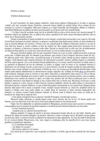 Partea a doua
Treburi domesticeşti
În acel octombrie, de după noaptea sabatului, când arsese pădurea Mogoşoaiei şi în târg se spuneau
vorbele cele mai necurate despre Domnitor, messerul fusese pândit pe podul Caliţei într-o noapte de trei
sceleraţi ce voiseră a-l înjunghia. Ottaviano scăpase cu o fugă ruşinoasă, dar Princepele, aflând, se mâniase.
Aga Matei Bălăceanu nu dăduse de urma necunoscuţilor şi nu lipsise mult să-şi piardă slujba.
– Ce târg e ăsta de nu poate omul ieşi să se primble fără ca cineva să nu încerce să-i uşureze punga? îl
întrebase mânios pe slujbaşul său, ce dăduse din umeri, spunând că de mult ceruse înmulţirea gărzilor, dar că
nimic nu se făcuse pentru aceasta.
Numai că monarhul se înşela crezând că cei trei năimiţi voiseră banii messerului şi nu viaţa lui. De unde
să ştie Prea Luminatul că zurliul, nebunul, se apucase a umbla prin târg după muieri streine, că strica rânduiri de
case şi ieşiseră bărbaţii să-l termine. Frumos cum era, putred până la măduvă, Ottaviano numai ce se uita la
vreo fată sau femeie şi acelea umblau ca bete pe urmele lui. Bea nopţile până târziu pren tavernele de la
margeni, cu lăutarii, şi petrecea şi spunea vorbe urâte. Încetul cu încetul totul se afla, dar cine să îndrăznească
să-l pârască Princepelui, ce se ştia că e omul său de taină, ce-l are în mână, femeia şi exaporitul său...
Într-acel octombrie galbin, plin de rod, monarhul îl luase cu el pe la moşii, uitând necazurile şi pricina
acelui atac. Umblau pren ţară. Pe câmpuri şi pe drumuri, spre schele şi pe la magazii, plezneau carele de saci.
Se aduceau grâul verii, dijma oilor, zeciuiala de peşte şi la pomăt, turme întregi pe porci umpleau aerul de
strigăte, vitele băuneau spre staulele domneşti. Se încheiaseră socotelile vămilor, umblau slugile cu catastifele
sub braţ, parcă apucate. Ici şi colo răsunau bicele pedepsitoare şi se auzeau vaietele muierilor cu mulţi copii ce
nu putuseră să plătească cât era de trebuinţă. La crame se trăgea vinul în linuri şi tot văzduhul mirosea a
tămâioasă, era un belşug în toate ce prevestea şi a doua domnie, tot atât de bogată şi plină de fapte puternice.
Dinspre ocne soseau căruţele cu sare mânate la Brăila pe vase, era vremea cea mai plăcută domnitorului, când
simţea toată puterea pământească şi dumnezeiască asupra supuşilor săi. Călăreţi de taină duce au plocoanele
unde trebuiau, belşugul acela se revărsa şi spre afară. Sataralele şi mâncăturile luate uneori cu sila se făceau
bani grei la menzil schimbaţi prin misiţi şi zarafi. La carvasaraua domnească nu dormea nimeni, ziua şi noaptea.
Nemernicii erau sucăliţi de oameni ai agiei, nu scăpa nice pasărea din cer fără să plătească ceea ce era de
trebuinţă. Datornicii erau bătuţi la falangă şi mai scoteau hoţii arşi cu fierul roşu, Bucurescii miroseau a carne
prăjită, a pepeni şi a fum. Soseau şi banii luaţi pe vânzarea slujbelor, miluiţi de mâini dibace şi strecuraţi în
buzunarul marelui vistiernic Dudescu, ce ştia a arăta Princepelui recunoştinţa sa, la o sumă bună. Mergea moara
dracului fără oprire într-o mare şi neoprită vreare. Gelapii treceau barierele cu vitele lor, umplând uliţele de
mugete şi baligă, erau nişte nopţi coapte ca o bubă, pline de miroasne şi taină, răsunau împuşcături din
întuneric, se auzeau svonuri lumea petrecea nebună, se făceau nunţi şi lăutarii erau căraţi cu roaba pe la
bordeiele lor, după zile şi nopţi de istov.
– Cine spune că poporul meu nu petrece? întreba Princepele, auzind toate acestea.
Messerul râdea mânzeşte şi asculta trapul cailor care-i duceau din loc în loc. Se făcuse parcă mai
frumos, avea un chip livid, scurs de vicii şi ochii aceia albaştri parcă se mai întunecaseră.
După vreo trei săptămâni se opriseră amândoi la Mogoşoaia, privind munca unor oameni ce strânseseră
cenuşa pădurii arse în noaptea de pomină şi plantau o livadă de piersici delicaţi aduşi de cine ştie unde.
– Ce fac? întrebase messerul.
– Acoperă ceea ce a distrus focul purificator.
Stăteau amândoi în loggia de piatră şi priveau nemişcarea lacului plin de un stuf pălit. Soarele unei
dimineţi de sfârşit de toamnă mângâia vag locurile. Mirosea a vrană, a strugure strivit. Bucătarii coceau pâinea
cea de toate zilele, se zăreau focurile şi trupurile lor despuiate în faţa cuptoarelor. Se ivise de undeva dumnealui
bi vel vornicul Ştefan Pârşcoveanu, mic, iute, slugos ca totdeauna, plin de anatefterele în care erau trecute
gloabele şi haiafeturile domneşti.
– Ce-i? întrebase Princepele
– Are Măria Ta vreame?
– Mai încolo, iubite bi vel vornice.
Era urmat de trei ispravnici, toţi cu peceţile şi călimării e in brâu, gata să dea socoteala de cele lucrate
peste an.
 