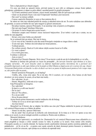 Într-o clipă pieriră şi-i lăsară singuri.
Un ceas sau două nu spuseră nimic, privind numai la acei robi ce strângeau cenuşa fostei păduri,
grămăjoare, grămăjoare şi săpau cu grije alături, aşezând puieţii în gropile proaspete.
– Va fi întru amintirea unirii noastre, zisese moale monarhul, fără să-l privească pe celălalt.
– Când vor da primele fructe vom mai fi împreună? întrebase şiret messerul.
– Dar cum? se mirase celălalt.
– Cunosc capriciile Domnilor şi ceea ce face puterea din ei.
Se stârni un vânt iute ridicând praful de cenuşe şi aducând miros de ars. În curte scârţâiau care doborâte
de greutate, se auzea un bufnet de saci spre magazii şi glasuri amestecate.
– Îmi place toamna, spusese Princepele. Ε un anotimp vital, al puterii şi al bogăţiei.
– Dar eşti oare bogat? întrebase Ottaviano.
– Cât poate fi cineva bogat prin aceste locuri...
– Domnitor asupra unor bordeie! zisese messerul batjocoritor. Ţi-ar trebui o ţară sau o cetate, nu un
stobor de sate păgubite.
– Să taci, că-ţi retez limba cea afurisită!
Se şi certaseră într-un minut. Dar iute le trecu,
– Ce-ai vrea să fac? întrebă în cele din urmă Principele simţindu-se singur dintr-o dată.
– Ţi-am mai spus. Trebuie să-ţi dovedeşti ţie însuţi puterea...
– Vorbeşti prostii...
– Nu vorbesc prostii. Dacă ai fi citit măcar cărţile acestor locuri ai fi aflat.
– Ce vreai a spune?
– Ce-a rostit gura mea...
Îi arătase o cărticică.
– Asta ce mai e?
– Hronicul lui Chesarie Daponte. Să-ţi citesc? N-au trecut o sută de ani de la întâmplările ce vei afla...
Deschise şi desluşi din greceşte cu vocea lui proaspătă: „.Se turceşte Ienache capi-chehaia şi se face
chiugiuc tef-terdar... Pe acest Ienache când s-a înfuriat împăratul pentru răsvrătirea lui a poroncit să-l
preumble împreună cu alţi capi-chehai ai lui în piaţă cu Ghel-Mumia şi după aceia să-i scurteze de cap. Atunci
Vizirazemi fiind prietin cu Ienache i-a dzis că dacă s-ar turci ar putea să mijlocească pentru el să-i scape viaţa
sa, dar pentru alţii nu poate...
– Destul! poruncise Princepele, ce să înţeleg?
– Umblu, aflu, vreau să-ţi spun. Nu ai de ales. Ori îi scurtezi, ori vei pieri. Zice lumea că alţi boeri
râvnitori vor să-ţi urmeze în scaon, că au bani mai mulţi...
– Nu-i adevărat. Aş şti...
– Dormi, Magnifice, iartă-mă că ţi-o spun...
Faţa Princepelui se înnegrise.
– Nu-i adevărat!
– Şi dacă o s-o afli mai încolo?
– De la cine?
– Ştiu eu? Nu cobesc...
– N-o să am milă!
– Să nu fie prea târziu!
Aceea fusese prima întunecare a acelei strălucite zile de belşug.
– Trebue să vii tu ca să-mi spui toate astea?
– Am fost trimis!
Monarhul l-ar fi biciuit, dar se stăpâni. Iar delira sau cine ştie? Rupse mătăniile în pumn şi-l chemă pe
vel vornicul Pârşcoveanu cu o bătaie de palme.
– Atunci eu mă duc, spusese Ottaviano.
– Da de unde! Stai să priveşti la treburile cele domesticeşti. Şi în timp ce ei îmi vor spune ce-au mai
strâns şi-or socoti, tu să-mi mângâi urechile cu ştiinţa ta. Pentru asta te plătesc...
Messerul rămăsese.
Se arătară iar ispravnicii, cu condicele lor. Dumnealui bi vel vornicul Pârşcoveanu trase călimările şi o
masă pregătită şi începu a citire sumele scoase la vămi, la prisăci şi la iezere. Erau numai cifra moarte,
Princepele asculta cu o ureche distrată. Se înşirau textele anaforalelor domneşti pentru ocrotirea pădurilor, ale
prădalicelor – să fie să nu fie – şi pentru care sumă, acturile de danii domneşti pentru besearici şi mânăstiri,
precum şi averile lor crescute, spre ştiinţa sa ce trebuia să coprindă totul.
 