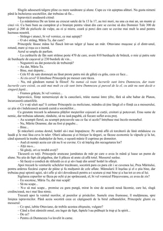 Slugile aduseseră talgere pline cu mere sunătoare şi alune. Cupe cu vin aşteptau alături. Nu gusta nimeni
până la încheierea socotelilor, dar trebuiau să fie...
Ispravnicii asudaseră citind:
– La mânăstirea De un lemn au crescut satele de la 13 la 17, au trei mori, nu una ca mai an, un munte şi
cinci vii. Cu bani buni au cumpărat şl o branişte pentru vânat din care se cuvine să dea Domniei Tale 300 de
iepuri şi 200 de pielicele de vulpe, au oi şi miere, ceară şi porci den care se cuvine mai mult la anul pentru
haznaua noastră.
– Strânge-i atunci, bi vel vornice, ce mai aştepţi?
– O să-i strâng, Măria Ta, dar cum?
Princepele lăsase mâna lui flască într-un talger şl luase un măr. Ottaviano muşcase şi el dintr-unul,
rotund, mare şi roşu ca o inemă.
Aerul se umplu de parfum.
– La curăturile de fân sunt strânse peste 470 de care, avem 810 burduşele de brânză, o mie şi patru sute
de burduşele de caşcaval şi 230 burdufe de vin...
– Negustorii au dat postavele de trebuinţă?
– Au dat, Măria Ta.
– Bine, mai departe...
– Cele 83 de sate domneşti au lăsat preste patru mii de găleţi cu grâu, ceea ce face...
– Ai zis ceva? îl întrebase Princepele pe messer care tăcea.
– Nu, mă gândeam numai la filosof: Nu numai că toate lucrurile sunt întru Dumnezeu, dar toate
lucrurile care există, cu atât mai mult cu cât sunt întru Dumnezeu şi purced de la el, cu atât nu sunt decât o
singură faptă...
– Frumos grăeşte, bi vel vornice...
Ispravnicii, fiinţe nemerniceşti de la cancelarii, trăite numai între ţifre, fără să aibe habar de Platon,
încurcaseră catastifele.
– Ce v-aţi uluit aşa? îi certase Princepele cu moliciune, mândru că ţine lângă el o fiinţă ca a messerului,
ce ştia să-i îndulcească această caznă a socotelilor...
Cu greutate trecură la adunarea plăţilor meşterilor cojocari ai curţii, croitori şi potcovari. Erau sume de
nemic, dar trebuiau adunate, rânduite, să nu iasă pagubă, că fiecare suflet avea preţ.
– Au scumpit fierul, au scumpit potcoavele sau ce fac ei acolo? întrebase mai încolo monarhul.
– Nu, Mărite Doamne, dar au fost şi pagube...
– Bine...
Şi măcelarii costau destul, hotărî să-i mai împuţineze. Pe urmă află că torcătorii de lână străduiesc cu
laudă şi le mai lăsa ceva în taler. Olarii aduceau şi ei binişor la târguri, se făcuse economie la văpsele şi la lut,
când ajunseră la treaba sladniţelor de bere, o uşoară mânie îl cuprinse pe domnitor.
– Aud că nemţii aceia cer cât nu li se cuvine. Ce să înţeleg din necugetarea lor?
– Alţii nu-s...
– Să găsiţi, ori ce treabă aveţi?
Tăcuseră cu toţii. Princepele aruncase jumătatea de măr pe care o avea în mână şi luase un pumn de
alune. Nu ştia de fapt cât păgubea, dar îi plăcea să arate că află totul. Messerul surâse.
– Să faceţi o condică de răfuială cu ei şi să-i luaţi din urmă! hotărî în sfârşit.
Apoi trecură la veniturile schelelor trecătoare, socotiră para cu para cât i se cuvenea lui, Prea Măritului,
pentru arderea fiecărui cuptor de pâine şi fu mulţumit de cele aflate. Mămularii îl înşelau şi el o ştia bine, dar
trebuiau puşi spionii agiei, să-i afle şi să-i dovedească pentru a-i scutura şi mai bine şi a lua tot ce era al lui.
Sigilarea cepurilor se făcea pe ochi şi pe sprânceană, el, bi vel vornicul Pârşcoveanu, ce avea de zis?
– Eu socotesc, Măria Ta, dar mai scapă!
– Să nu scape...
– N-o să mai scape... promise cu gura pungă, mirat în sine de această nouă lăcomie, care lui, slugă
credincioasă, nu-i mai lăsa nimic.
Trecură apoi la venitul morilor, al poenilor şi prisăcilor. Sumele erau frumoase, îl mulţămeau, spre
liniştea ispravnicilor. Până aceia socotiră ceea ce câştigaseră de la birul zalhanalelor, Princepele glumi cu
messerul:
– Ce spui, iubite Ottaviano, de trebile acestea obişnuite, vulgare?
– Când a fost zămislit omul, era înger de fapt, faptele l-au prăbuşit la trup şi la spirit...
– De ce?
– Pentru că Dumnezeu l-a învelit în carne.
 