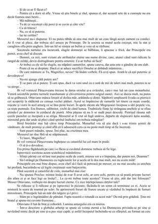 – Şi de ce-ar fi făcut-o?
– Pentru că a dorit să afle. Vreau să ştiu binele şi răul, spunea el, dar această sete de a cunoaşte nu era
decât foamea unei bestii...
– Mă mâhneşti...
– Tu de ce socoteşti câţi porci ţi se cuvin şi câte vite?
– Ca să trăiesc!
– Nu, ca să ai puterea.
– Iar ne certăm?
Messerul nu-i răspunse. El nu putea răbda să stea mai mult de un ceas lângă aceşti oameni cu condici.
Ar fi vrut să plece, dar trebuia să-l amuze pe Prinoepe. De la sosirea sa mutul acela cocoşat, mic la stat şi
caraghios ofta pren unghere. Într-un fel se simţea un bufon şi voia să se răzbune.
Socoteala nartului era încurcată, slugile domneşti se bâlbâiau, îi apucase o frică, dar Princepele era
pornit, avea chef să discute.
– Domnii, ca zeii, sunt viziuni ale atributelor eterne sau nume divine, care, atunci când sunt ridicate la
rangul de zeităţi, devin distrugătoare pentru omenire. Ce-ar trebui să facă?
– Ar trebui ca ele să fie slugile, nu stăpânii oamenilor, spune careva, dar asta este o gândire de om slab.
– Poate că nu ai dreptate. Dacă ei ar aduce sacrificii Omului ar dobândi mântuirea...
– De care mântuire ai Tu, Magnifice, nevoe? Să lăsăm vorbele. Fă ce-ţi spun. Arată-le că eşti puternic şi
dovedeşte-o!
– Nu-mi ajunge câtă putere am?
– Ţi se pare că ai putere. Ţi-am spus, dacă va veni unul cu o sută de mii de taleri mai mult, puterea ta se
va şterge...
Bi vel vornicul Pârşcoveanu trecuse la darea orzului şi-a ovăzului, care-i mai luă un ceas monarhului.
Veniră socotelile pentru turmele transhumate şi chivernisirea pentru sulgiul oastei. Aici se ducea mult, nu putea
să se grăbească. Ottaviano mânca liniştit al doilea măr, arătându-şi dinţii. Săpătorii umpluseră livada cu piersicii
cei acoperiţi la rădăcină cu cenuşa vechei păduri. Aerul se împânzise de ramurile lor tinere ca neşte coarde,
roşcate şi viorii în acel amurg ce se lăsa peste locuri. În apele zăcute ale Mogoşoaiei începuse a sări peştele viu,
ca nişte pumnale. Era frumos, odihnitor, vechi de când lumea. Trudnicele fiinţe îşi strângeau uneltele şi se sfiau
ştiindu-l pe domnitor în cerdacul de piatră. Abia păşeau să nu li se audă paşii desculţi. Pietrişul răsuna sub
cozile paonilor ce începură a se striga. Messerul ar fi vrut să fugă undeva, departe de slujnicarii ăştia asudaţi,
mirosind greu dar unde să pleci când spiritul înaltului om trebuia mângâiat?
Birul breslelor mai luă câtva timp Princepelui. Monarhul vru să ştie dacă i s-au trimis şoimii de
vânătoare, de mult promişi şi când află că îi aduseseră ceru ca nu peste mult timp să fie încercaţi.
– Sunt paseri mândre, spuse. Îmi plac, au cruzimea mea.
Messerul iar râse fără să se stăpâneaseă.
– Te lauzi, Magnifice!
Bi vel vornicul Pârşcoveanu îngheţase cu catastiful lui cel mare în poale.
– O să ţi-o dovedesc.
Era prima făgăduială pe care i-o făcea şi cuvântul domnesc trebuia să fie lege.
Ispravnicii socoteau acum scutelnicul mânăstiresc.
– Sfinţii părinţi cer să lase mai puţine ocale de ceară, mierea vor a o împuţina, dar putem noi, Doamne?
– Să-l strângă pe Dumnezeu cu rugăciunile lor şi acela să le dea mai mult, noi nu avem milă!
Princepele era mai bine dispus, avea chef să-l facă să petreacă pe messer, ce nu mai asculta cu urechea
lui profană, bucurându-se că legile creştineşti sunt batjocorite.
Până socotiră şi catastiful de cisle, monarhul mai zise:
– Nu spunea Proclus: mintea însăşi de n-ar fi avut ochi, ar cere ochi, pentru ca să poată pricepe lucruri
din afara ei şi ar face legi ea însăşi?... La ce-mi trebue toate acestea? Vreau să ştiu, atât dar îmi foloseşte?
Messer Ottaviano, vorbeşte-mi despre lucruri eterne. Ce zice înţelepciunea cărţilor tale?
Se ridicase şi îi ridicase şi pe ispravnici în picioare, făcându-le un semn că terminase cu ei. Aceia se
mistuiră în seara de toamnă pe scări. Se aprinseseră focuri de frunze uscate şi văzduhul fu împânzit de fumuri
mirositoare. Princepele luă un măr din talgere şi-l privi:
– Stăm pe o îngrămădire de pământ. Fapta noastră e rotundă ca acest măr? Du-mă prin grădină. Ţine-mi
braţul şi spune-mi cuvinte frumoase...
Ottaviano îl luă de braţ şi coborâră. Lumina amurgului era ca mierea.
– Într-o descriere a globului arhetip se spune că voinţa eternă a lui Dumnezeu privindu-se pe sine şi
nevăzând nimic decât pe sine şi-a pus sieşi capăt; şi astfel începutul încheindu-se cu sfârşitul, au format un cerc
 