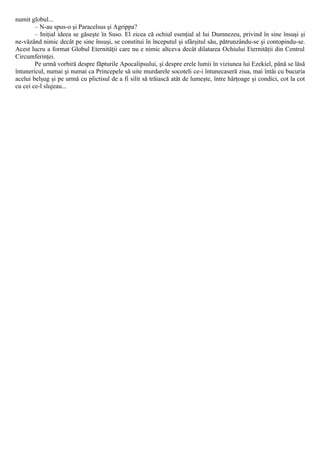 numit globul...
– N-au spus-o şi Paracelsus şi Agrippa?
– Iniţial ideea se găseşte în Suso. El zicea că ochiul esenţial al lui Dumnezeu, privind în sine însuşi şi
ne-văzând nimic decât pe sine însuşi, se constitui în începutul şi sfârşitul său, pătrunzându-se şi contopindu-se.
Acest lucru a format Globul Eternităţii care nu e nimic altceva decât dilatarea Ochiului Eternităţii din Centrul
Circumferinţei.
Pe urmă vorbiră despre făpturile Apocalipsului, şi despre erele lumii în viziunea lui Ezekiel, până se lăsă
întunericul, numai şi numai ca Princepele să uite murdarele socoteli ce-i întunecaseră ziua, mai întâi cu bucuria
acelui belşug şi pe urmă cu plictisul de a fi silit să trăiască atât de lumeşte, între hârţoage şi condici, cot la cot
cu cei ce-l slujeau...
 