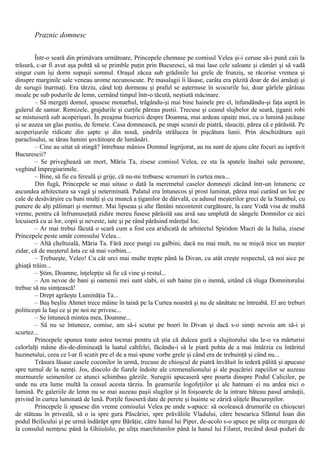 Praznic domnesc
Într-o seară din primăvara următoare, Princepele chemase pe comisul Velea şi-i ceruse să-i pună caii la
trăsură, c-ar fi avut aşa pohtă să se primble puţin prin Bucuresci, să mai lase cele saloane şi cămări şi să vadă
singur cum îşi dorm supuşii somnul. Oraşul zăcea sub grădinile lui grele de frunziş, se răcorise vremea şi
dinspre marginile sale veneau arome necunoscute. Pe masalagii îi lăsase, carâta era păzită doar de doi arnăuţi şi
de surugii înarmaţi. Era târziu, când toţi dormeau şi praful se aşternuse în scocurile lui, doar gârlele gârâiau
moale pe sub podurile de lemn, cernând timpul într-o tăcută, neştiută măcinare.
– Să mergeţi domol, spusese monarhul, trăgându-şi mai bine hainele pre el, înfundându-şi faţa aspră în
gulerul de samur. Remizele, grajdurile şi curţile păreau pustii. Trecuse şi ceasul slujbelor de seară, ţiganii robi
se mistuiseră sub acoperişuri. În preajma bisericii despre Doamna, mai ardeau opaiţe moi, cu o lumină jucăuşe
şi se auzea un glas pustiu, de femeie. Casa domnească, pe stupi scunzi de piatră, răsuciţi, părea că e părăsită. Pe
acoperişurile ridicate din şapte şi din nouă, şindrila strălucea în pişcătura lunii. Prin deschizătura uşii
paraclisului, se târau lumini şovăitoare de lumânări.
– Cine au uitat să stingă? întrebase mânios Domnul îngrijorat, au nu sunt de ajuns câte focuri au isprăvit
Bucurescii?
– Se priveghează un mort, Măria Ta, zisese comisul Velea, ce sta la spatele înaltei sale persoane,
veghind împregiurimile.
– Bine, să fie cu fereală şi grije, că nu-mi trebuesc scrumuri în curtea mea...
Din fugă, Princepele se mai uitase o dată la meremetul caselor domneşti zăcând într-un întuneric ce
ascundea arhitectura sa vagă şi neterminată. Palatul era întunecos şi prost luminat, părea mai curând un loc pe
cale de desăvârşire cu bani mulţi şi cu muncă a ţiganilor de dârvală, cu adusul meşterilor greci de la Stambul, cu
punere de alţi pălimari şi mermer. Mai lipseau şi alte fântâni necontenit curgătoare, la care Vodă visa de multă
vreme, pentru că înfrumuseţată zidire mereu fusese părăsită sau arsă sau umplută de sângele Domnilor ce aici
locuiseră cu ai lor, copii şi neveste, iute şi pe rând părăsind măreţul loc.
– Ar mai trebui făcută o scară cum a fost cea aridicată de arhitectul Spiridon Macri de la Italia, zisese
Princepele peste umăr comisului Velea...
– Altă cheltuială, Măria Ta. Fără zece pungi cu galbini, dacă nu mai mult, nu se mişcă nice un meşter
zidar, că de meşterul ăsta ce să mai vorbim...
– Trebueşte, Veleo! Cu cât urci mai multe trepte până la Divan, cu atât creşte respectul, că noi aice pe
ghiaţă trăim...
– Ştim, Doamne, înţelepţie să fie că vine şi restul...
– Am nevoe de bani şi oamenii mei sunt slabi, ei sub haine ţin o inemă, uitând că sluga Domnitorului
trebue să nu simţească!
– Drept agrăeşte Luminăţia Ta...
– Baş beşliu Ahmet trece mâine în taină pe la Curtea noastră şi nu de sănătate ne întreabă. El are treburi
politiceşti la Iaşi ce şi pe noi ne privesc...
– Se întunecă mintea mea, Doamne...
– Să nu se întunece, comise, am să-i scutur pe boeri în Divan şi dacă s-o simţi nevoia am să-i şi
scurtez...
Princepele spunea toate astea tocmai pentru că ştia că dulcea gură a slujitorului său le-o va mărturisi
celorlalţi mâine dis-de-dimineaţă la luatul cahfelei, făcându-i să le piară pohta de a mai întârzia cu întăritul
huzmetului, ceea ce l-ar fi scutit pre el de a mai spune vorbe grele şi când era de trebuinţă şi când nu...
Trăsura lăsase casele coconilor în urmă, trecuse de chioşcul de piatră învăluit în iederă pălită şi apucase
spre turnul de la nemţi. Jos, dincolo de fiarele îndoite ale cremenalionului şi ale puşcăriei zapciilor se auzeau
murmurele seimenilor ce atunci schimbau gărzile. Surugiii apucaseră spre poarta dinspre Podul Calicilor, pe
unde nu era lume multă la ceasul acesta târziu. În geamurile logofeţiilor şi ale hatmani ei nu ardea nici o
lumină. Pe galeriile de lemn nu se mai auzeau paşii slugilor şi în foişoarele de la intrare băteau pasul arnăuţii,
privind în curtea luminată de lună. Porţile fuseseră date de perete şi înainte se zăriră uliţele Bucureştilor.
Princepele îi spusese din vreme comisului Velea pe unde s-apuce: să ocolească drumurile cu chioşcuri
de stăteau în priveală, să o ia spre gura Păscăriei, spre prăvăliile Vladului, către besearica Sfântul Ioan din
podul Beilicului şi pe urmă îndărăpt spre Bărăţie, către hanul lui Piper, de-acolo s-o apuce pe uliţa ce mergea de
la consulul nemţesc până la Ghiiulolo, pe uliţa marchitanilor până la hanul lui Filaret, trecând două poduri de
 