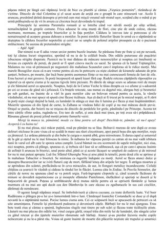 păşeau măreţ pe lângă caii răpănoşi loviţi de bice cu plumbi şi cântau „Veşnica pomenire", râzându-şi de
victime. Dincolo de râul Colentina şi el secat acum de arşiţă era o groapă în care stinseseră var. Acolo îi
aruncau, presărând ţărână deasupra şi privind cum mai mişcă vreunul sub stratul uşor, scoţând câte o mână şi pe
urmă prăbuşindu-se de vii în arsura ce clocotea încet devorându-le trupul.
Princepele îşi amintea Parentalia romană şi se întreba când vor năvăli morţii pe uliţe urlând,
nemaiîncăpând în gropile comune. Frica adusese în oraş munţi de flori, cine ştie de unde culese, zăceau
mormane, mormane, pe treptele bisericilor şi în faţa porţilor. Căldura le istovea iute şi putrezeau şi ele
nemaireuşind să acopere greaua duhoare a morţilor. În pomi nimfele fluturilor lăsate în urmă cu o săptămână se
deşteptau la căldura focurilor nepotolite şi cerul iar se umplu de polenul aripilor proaspete ca de o pucioasă
strălucitoare. Se auzeau de pretutindeni strigăte:
– Apă! Apă!
Dar nimeni n-ar fi adus vreun urcior pentru buzele însetate. Se părăseau frate pe frate şi soţ pe nevastă,
toţi îşi căutau locuri singuratice, sperând să nu ia de la celălalt boala. Din odăile puturoase ale puşcăriei
izbucneau strigăte disperate. Paznicii nu le mai dădeau de mâncare nenorociţilor şi noaptea cei înnebuniţi se
loveau cu capetele de pereţi, de parcă ar fi spart cineva nucile cu sacul. Se spunea că la hanul Toptangiilor,
Malamos nu vrea să primească pe negustorii din mahalaua Scaunelor care-l implorau să le ridice morţii. Mai
marele Bozagiilor zicea că n-are vreme pentru că era în petrecere cu nişte căzături de kiramele adunate de prin
şanţuri, bolnave, pe moarte, dar încă bune pentru asemenea fiinţe ce nu mai cunoscuseră femeia de luni de zile.
Erau lucruri şi mai grozave. În porţi începuseră să apară leşuri fără cap. Rudele retezau căpăţânile răposaţilor cu
toporul ca să sperie ciuma şi le aşezau tigvele între picioare. Pe dârele de sânge scurs se adunau roiri de muşte
şi ele bântuind aerul ca apucatele. Noaptea, hoţii de la Curtea Veche le tăiau dreapta ca s-o afume şi s-adoarmă
pe cei ce aveau de gând să-i jefuiască. Cu braţele retezate, sau numai cu degetul mic, alergau beţi şi besmetici
pe sub garduri, nu înainte de a vârî în gura morţilor câte un bolovan rotund pentru ca aceia, la vămile
văzduhului, să nu mai apuce să spună cine făcuse ticăloşia. Aşa că dacă ai fi trecut pe la miezul nopţii, ai fi zărit
în porţi nişte ciungi rânjind la lună, cu lumânări în stânga ce mai rău îi lumina şi-i făcea şi mai înspăimântători.
Muierile spuneau că din lipsă de carne, la Zalhana se vindeau hălci de copil şi nu mai mâncau decât ştevie.
Oraşul se pustia, dar boierii nu se mişcau de dincolo de perdelele lor grele, pândindu-l pe Princepe. Acesta tot
între cărţile sfinte şedea, rugându-se. Era tare de suflet, şi asta dacă mai ţinea, pe toţi avea să-i prăpădească.
Răsunau glasuri de preoţi jelind morţii printre fumurile verzi:
Mergi la munca ta, pământul, moale ca lâna pentru cel drept! Deschide-te, pământ, să nu-l apeşi!
Acoperă-l cu haina ta!
Şi nu mai ploua, nici măcar puţină, rouă pe pământ nu se lăsa. Bolnavii mureau de sete după ce aveau
deliruri sticloase în care visau că se scaldă în mare sau râuri clocotitoare, apoi parcă beau din apa morţilor, roşie
ca jăratecul. Le ardeau pântecele şi din bube le curgea o zeamă albă, greu mirositoare. Îi durea capul şi usturoiul
de la gât şi oţetul nu le mai foloseau la nimic. În nebunia lor văpseau pereţii cu catran să nu mai vadă izbitura
lunii în varul cel alb care le sporea setea cumplit. Locul bântuit nu era scormonit de sapele milogilor, nici ziua,
nici noaptea, pentru că plânge, spuneau ei, şi trebuia să-l lase să se odihnească, aşa că pe care-i apucau înainte
de asfinţit îi aruncau în biserici, unul peste altul, până ce şi aceste lăcaşuri se umplură de cadavre şi de mirosul
lor nu te mai puteai apropia. Luă foc Sfântul Gheorghe Nou şi arse până în temelii, peste două zile se aprinse şi
în mahalaua Tabacilor o biserică. Se mistuiau ca rugurile îndopate cu morţi. Aerul se făcea atunci dulce şi
deasupra Bucurescilor iar se iviră fluturii cap de mort, fâlfâind leneş din aripele lor negre. Îi atrăgea moartea şi
se aprindeau din scântei, prefăcându-se în ceva miraculos, de aur, în fionguri metalice incandescente. Ceilalţi
chiţăiau ca şoarecii în văzduh şi cădeau la rândul lor în flăcări. Lumea căta în Zodiac. În Pravila Semnelor, dar
cărţile de noroc nu spuneau când se va potoli urgia. Fură-îngropate clopotele şi, când icoanele făcătoare de
minuni se dovediră neputincioase ca şi moaştele sfântului Pantelimon, răufăcători şi speriaţi se duseră şi le
batjocoriră de groază. Puţeau şi umblătoarele de-ţi mutau nările pentru că se opriseră fântânile şi lumea
murmura că nu mai are apă decât cea den Dâmboviţa în care zăceau cu zgaibaracele în sus caii cioclilor,
dărâmaţi de nemâncare.
O agonie lungă stăpânea oraşul. Se îmbolnăviseră şi câteva cucoane, cu toate doftoriile luate. Vel boer
Rudăreanu o plângea pe-a lui şi-o înmormântă într-o luni. Cămăraşul Ioanichie Costandachi se duse şi el după
nevastă la o săptămână numai. Pocise lumea ciuma asta. Cei ce scăpaseră încă se apucaseră de petreceri ca să
uite ameninţarea. Femeile îşi pierduseră pudoarea şi deveniseră căţele. Bărbaţii lor nu le mai ajungeau. Erau
bete toată ziua şi cântau a spaimă, înghesuiau slugile mai tinere pe sub scări şi făceau toate ticăloşiile ştiute.
Lăutarii nu mai plecau din odăile lor, vinul curgea gârlă, oraşul trăia din miile lui de lumânări, din sângele celor
cu gâtul retezat şi din ţipetele muierilor răsturnate sub bărbaţi. Atunci şi-au pierdut fecioria multe copile
neîncercate şi nu le-a părut rău. Voiau să guste înainte de moarte din plăcerile neştiute ale trupului şi amarnici
 