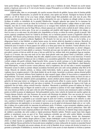 lemn peste Gârliţa, până la casa lui Ianachi Moruzi, unde avea o întâlnire de taină. Drumul era ocolit taman
pentru a înşela pe careva de ar fi vrut să ştie încotro mergea Princepele şi ce treburi încurcate descurcă el după
miezul nopţii acesteia.
Zidurile albe, date cu var proaspăt, ale caselor ascunse dincolo de grădini, luceau stins în lumina palidă
a nopţii. Cişmelele Bucurescilor, cu şirurile lor de urloaie, erau oprite sau stricate. Suiulgiul nu fusese de mult
plătit cu cei 60 de taleri ai lui şi-şi luase câmpii, lăsând oraşul fără podoabele sale cele mai de preţ. Din
optsprezece cişmele mai clipea una: cea de la baia mitropoliei de care se îngrijea un călugăr nebun ce aiurea
învăţase să umble cu tulumbele de la prundul Dâmboviţei. Sacagiii aduceau apa taman de la cişmeaua lui
Filaret, pentru că aceea scursă pe olane de la Giuleşti cu mare cheltuială pentru a adăpa obştea cu apă curată,
limpede, mai ales la vreme zlotoasă când poşirca ce se scurgea între malurile de pământ era turbure şi avea
necurăţenii. Trecuseră de casa lui Hagi Moscu, trăsura apucase pe o uliţă veche şi plină de praf. Lătrau câinii şi
din salcâmi cădea un miros greu. Şi pe aici se ascundeau sub şindrile odăi bogate de dreapta şi de stânga, cu
tinzi în cruce şi cu sala mare, de colo până colo, împodobite cu laviţe, cu talere de cositor, garafe şi pocale. Sub
aceste coperişe complotau boerii lui visând la alt domn, aici se încheiau pacturi secrete şi legăminte călcate la
primejdie. Sub fiecare polog dormeau dorinţe şi ambiţii nemăsurate, stinse numai de nemoartea somnului plin
de vise umplute cu groază şi plăcute făgăduieli. Pe divanele lor moi pe care se fuma, se sta la taifas, şi se
drăgosteau tinerii şi mai bătrânii, se aduna lumea aceea, lui streină, plină de duşmănii şi enterese. Beciurile şi
podurile ascundeau taine ce oamenii lui de la agie le miroseau, mai mult bănuindu-le decât ştiindu-le. Pe
cărămizile puse în muchi se frecau papucii de safian şi se târau paşi tainici de vânzători. Fumul albastru al ciu-
bucelor şi arama cahfelei nu părăseau acoperişurile şi tavanele spoite sau înfrumuseţate cu picturi stângace.
Casele aveau scosuri în toate părţile şi sacnasiu. Ferestrele priveau spre trei părţi ale lumii, semn al fricii şi al
prevederii, pentru că într-un astfel de oraş şi într-un astfel de loc, trebuia întâi să-ţi pregăteşti fuga pe neştiute.
Casele se şi locuiau, dar erau mai mult un loc între două plecări unde mai găseai femei şi dulceţuri, vorbe şi
făgăduieli nemaipomenite. Câteodată, duşi din odăi, stăpânii acestor curţi şi ziduri nu se mai întorceau. O istorie
sângeroasă şi nesigură îi învăţase pe toţi cu trădarea şi cu ascunderea gândurilor. Din ocniţe şi pe după stucaturi
vorbele scăpate din gurile slobode, lângă locurile ferite, soseau în urechi curioase ce în alte încăperi ascultau.
Vorba costa în acest oraş al deliciilor, numit de mai vechii oameni când Hilarii, când Bakurii, când Bukurlii,
când Hilariopolis, vestind în aceste versete plăcerea, râsul şi nepăsarea, dar cel mai ades o moarte neaşteptată.
Streşinele scoase în afară cu jumate stânjen ascundeau ferestrele prin care ochi curioşi pândeau uliţa fără să fie
văzuţi. Dincolo de zidurile cetluite, se ridicau ziduri bolovănite, înalte şi groase, păzite de foişoare în care
vegheau ziua şi noaptea paznicii. Câte două rânduri de uşi de stejar, încastrate cu piroane, opreau drumul grăbit
al nepoftiţilor. În ferestre înflorea fierul împletit de către meşterii ţigani, dibaci în încovoierea şi supunerea lui
după trebuinţi. Chei mari, ascunse, deschideau târziu. De sub portalurile de la intrare răzbea un miros de oţet ce
te punea jos venind din cămările pentru pazarghidean, anume alcătuit pentru timpul ciumii. Din pridvoare, pe
galeriile de lemn paşi tainici se retrăgeau la vreme spre paraclisurile aflate în coasta caselor. Sub tavanele de
stejar se puneau la cale hicleniile cele mai alese şi neştiute. Pe covoarele nepreţăluite de Agem şi de Uşak, pe
rogojinile fine de India, călcau strimfii boerilor vânzători. Macaturile şi perdelele groase de mătase de Alep şi
Damasc ascundeau slugi cu băgare de seamă la cele ce se spuneau şi puteau să mai scape stăpânului casei, ce
iute erau trecute pe hârtie şi mai apoi citite de ochii Princepelui ce cu mizeria asta omenească a pârei se hrănea
pentru că altfel nu putea să stăpânească. Sub policandelele aurite, între valurile de lumină ale marilor oglinzi de
Veneţia dansau femeile cele mai frumoase ale acestui colţ blestemat de pământ, fiice sau neveste de voevozi
maziliţi, decăzuţi din rangurile lor boereşti, dar tot mai sperând la minuni ce nu se mai îndeplineau. Sub
tavanele împodobite cu girandole şi pe scaunele legate în piele de Cordova, rezemându-se de rafturile cu cărţi
rare, ceasloave învăluite în capră şi sub candele roşii se auzeau în şoapte cele mai îndrăzneţe cuvinte rostite de
gurile pohticioasc ale jupâniţelor ce nu numai că spuneau ce au de gând să săvârşească după cele ce vor vorbi,
dar şi arătau cât se putea pieile lor macerate de parfumuri grele. O turbure, o grea neruşinare stăpânea casele şi
încăperile. Divanurile erau pline de trupuri răsturnate şi odăile se aprindeau de priviri pohticioase. Sâni albi
cum era marmura de Carara suspinau prefăcut sub vălurile de mătase străvezie, în mâinile lungi sunau şiragurile
de mătănii a pocăinţă, dar ochii codaţi şi văpsiţi promiteau flăcările iadului. Pietrele uscate luate între degete
grăbite şi mişcătoare aveau un grai al lor. Peste nepăsarea celorlalţi sau sub ochii soţilor bătrâni, nevestele
puneau la cale întâlniri tainice în locuri depărtate. De sub evantalii izbucneau lumini din diamanturi,
mărgăritarele şi aurul vorbeau despre plăcere şi lene, despre îmbrăţişări scurte şi înfricoşetoare, de ruptul ure-
chilor cu dinţii lacomi ai jupâniţelor ţinute în dârdora măritişului şi înşelate că le venea ceasul ce mereu se
amâna. Bărbaţii făceau politichia lor încurcată mereu umplând cu tutun ciubucurile de iasmin şi aruncând fumul
în aerul odăilor. Princepele ştia aceste saloane, de aici şi de la Stambul, de pe vremea cât râvnise la tronul ce cu
greutate şi primejdie îl dobândise şi, tocmai de aceea, casele îi erau acum ca nişte duşmani ce ticluiau şi puneau
 