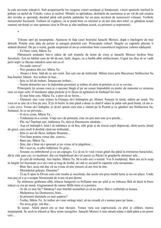 la cale nevisate mârşăvii. Sub acoperişurile lor curgeau vinuri nemţeşti şi franţuzeşti, vinuri spaniole sticlind în
pahare ca oţelul de Toledo, vutca şi rachiul. Minţile se aprindeau, dorinţele de asemenea şi un val de ură creştea
din invidie şi speranţă, ducând până sub porţile palatului lui un preş nevăzut de nenorociri viitoare. Vorbele
messerului lucraseră. Trebuia să vegheze, să se pună bine cu streinul şi să ştie mai ales totul: ce gândeau aceşti
oameni nevăzuţi ce una spuneau zioa în Divan şi alta unelteau acasă, cu prietenii şi neprietenii.
*
Trăsura opri pe neaşteptate. Ajunsese în faţa casei boerului Ianachi Moruzi, după o înţelegere de mai
demult. Porţile erau date de perete şi surugiii potoliră caii. Princepele coborî. Slugile cu capetele plecate îi
arătară drumul. De pe o scară, gazda surprinsă că nu-şi controlase bine ceasornicul englezesc cobora năduşind.
– Fii bine venit, Măria Ta.
Pătrunseră amândoi într-o odaie de sub treptele de lemn de cireş şi Ianachi Moruzi închise bine
ferestrele. Era un bărbat cam de 60 de-ani, înalt, dugos, cu o barbă albă strălucitoare. Capul ras lăsa să se vadă
perii aspri ce făceau mândria unui om ca el.
– Ne-aude careva?
– Nici pasărea din cer, Măria Ta.
– Atunci e bine. Iată de ce am venit. Îmi eşti om de trebuinţă. Mâine trece prin Bucuresci Strălucirea Sa
baş-beşliul Ahmet. Are treburi la Iaşi...
– Ştiu ce fel de treburi. Întunecate treburi...
– Soarta domnilor nu-i la îndemâna prostimii şi trebue să ştim să primim ce ni se cuvine...
Princepele îşi scoase cuca şi o aşezase lângă el pe un scaun împodobit cu pietre de matostat ce aruncau
raze ca nişte ochi. O lumânare aţâţa pietrele şi le făcea să agrăiască în limbajul lor mut.
– Şi mai bine este, Măria Ta, a ştire să ne ferim...
– Oamenii mei i-am trimes la Giurgiu să-l întâmpine pe Ahmet. Soseşte în taină, mâine pe seară. Nu
vrea să se ştie că a fost pe aici. Îl ţii în beilic la tine până a doua zi când îl aduci la palat sub pază bună, că am a-
i cere ceva. Vreau să-l înduplec şi să-mi spună cum mai e vântul pe la Poartă şi ce gânduri are Strălucirea Sa,
Sultanul, în ce ne priveşte...
– O să te coste, Măria Ta...
– Totdeauna m-a costat. Viaţa nu-i de pomană, cine nu ştie asta iute şi-o pierde...
– Păi, nu? Înţelept eşti, înălţimea Ta, deie-ţi Dumnezeu sănătate...
– Aşa că îndoapă-l, lasă-l să mănânce şi să bea, aibi grije şi de niscai copii depravaţi, dintr-aceia, ţinuţi
de greci, care mult îl desfată când are trebuinţă...
– Ştiu ce am de făcut, înălţate Doamne...
– Vrei bani pentru vreun dar, cumva...
– Bani am, Măria Ta...
– Ştiu, dar e bine să-i sporeşti şi nu vreau să te păgubesc...
– Mi-i scot eu, n-aibe înălţimea Ta grije...
– Soseşte cu imbrohorul şi cu un capugiu. Ca să nu le vină vreun gând rău până la trimiterea haraciului,
dă-le câte şase cai, cu tacâmuri, din cei împărăteşti de-i ţii parcă cu flăcări în grajdurile domniei tale...
– Şi cele de trebuinţă. Am înţeles. Măria Ta. Să n-aibi nici o teamă. Vor fi mulţămiţi. Bani am să le scap
în largile lor buzunare şi-o să-i mai şi trag de limbă, să văd ce ascund în capetele cele neruşinate...
– Bine faci, acuş mă duc că nu vreau să ştie nimeni că am fost la tine.
– Mormântul grăeşte, Doamne?
– Ţi-aş fi spus la Divan cum este treaba şi socotinţa, dar acolo era prea multă lume şi nu-mi place. Unde
mai pui că e şi o noapte blestemată de n-am să pot dormi.
Îşi strânsese giubeaua albă, trăsese hangerul cu briliante mai pe şold şi se ridicase fără să ducă la buze
măcar ce era pe masă. Gugiumanul de samur fâlfâi între ei a pornire.
–Ai tăi ce mai fac? Sănătoşi? mai întrebă monarhul ca să nu plece fără o vorbuliţă ca lumea.
– Mulţumesc lui Dumnezeu, bine...
– Şi prietenii dumitale ce mai şoptesc?
– Vorbe, Măria Ta. Ar trebui să-i mai strângi niţel, să nu creadă că e numai pace pe lume...
– Nu avea grije, mă duc...
Şi ieşise. Afară parcă era şi mai răcoare. Venea vara cea capricioasă, cu ploi şi călduri, mereu
neaşteptată. Se urcă în trăsură şi făcu semn surugiilor. Ianachi Moruzi îi mai sărută mâna o dată până a nu porni
caii...
 