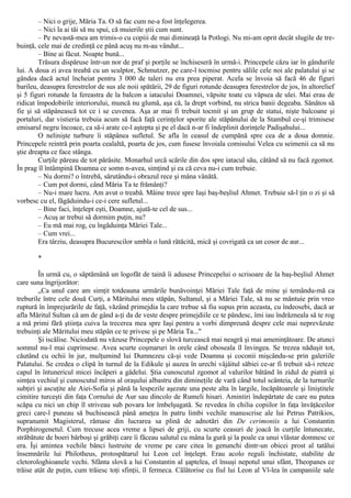 – Nici o grije, Măria Ta. O să fac cum ne-a fost înţelegerea.
– Nici la ai tăi să nu spui, că muierile ştii cum sunt.
– Pe nevastă-mea am trimis-o cu copiii de mai dimineaţă la Potlogi. Nu mi-am oprit decât slugile de tre-
buinţă, cele mai de credinţă ce până acuş nu m-au vândut...
– Bine ai făcut. Noapte bună...
Trăsura dispăruse într-un nor de praf şi porţile se închiseseră în urmă-i. Princepele căzu iar în gândurile
lui. A doua zi avea treabă cu un sculptor, Schmutzer, pe care-l tocmise pentru sălile cele noi ale palatului şi se
gândea dacă actul încheiat pentru 3 000 de taleri nu era prea piperat. Acela se învoia să facă 46 de figuri
barileu, deasupra ferestrelor de sus ale noii spătării, 29 de figuri rotunde deasupra ferestrelor de jos, în altorelief
şi 5 figuri rotunde la fereastra de la balcon a iatacului Doamnei, văpsite toate cu văpsea de ulei. Mai erau de
ridicat împodobirile interiorului, muncă nu glumă, aşa că, la drept vorbind, nu strica banii degeaba. Sănătos să
fie şi să stăpânească tot ce i se cuvenea. Aşa ar mai fi trebuit tocmit şi un grup de statui, nişte balcoane şi
portaluri, dar vistieria trebuia acum să facă faţă cerinţelor sporite ale stăpânului de la Stambul ce-şi trimisese
emisarul negru încoace, ca să-i arate ce-l aştepta şi pe el dacă n-ar fi îndeplinit dorinţele Padişahului...
O nelinişte turbure îi stăpânea sufletul. Se afla în ceasul de cumpănă spre cea de a doua domnie.
Princepele reintră prin poarta cealaltă, poarta de jos, cum fusese învoiala comisului Velea cu seimenii ca să nu
ştie dreapta ce face stânga.
Curţile păreau de tot părăsite. Monarhul urcă scările din dos spre iatacul său, cătând să nu facă zgomot.
În prag îl întâmpină Doamna ce somn n-avea, simţind şi ea că ceva nu-i cum trebuie.
– Nu dormi? o întrebă, sărutându-i obrazul rece şi mâna vânătă.
– Cum pot dormi, când Măria Ta te frămânţi?
– Nu-i mare lucru. Am avut o treabă. Mâine trece spre Iaşi baş-beşliul Ahmet. Trebuie să-l ţin o zi şi să
vorbesc cu el, făgăduindu-i ce-i cere sufletul...
– Bine faci, înţelept eşti, Doamne, ajută-te cel de sus...
– Acuş ar trebui să dormim puţin, nu?
– Eu mă mai rog, cu îngăduinţa Măriei Tale...
– Cum vrei...
Era târziu, deasupra Bucurescilor umbla o lună rătăcită, mică şi covrigată ca un cosor de aur...
*
În urmă cu, o săptămână un logofăt de taină îi adusese Princepelui o scrisoare de la baş-beşliul Ahmet
care suna îngrijorător:
„Ca unul care am simţit totdeauna urmările bunăvoinţei Măriei Tale faţă de mine şi temându-mă ca
treburile între cele două Curţi, a Măritului meu stăpân, Sultanul, şi a Măriei Tale, să nu se mântuie prin vreo
ruptură în împrejurările de faţă, văzând primejdia la care trebue să fiu supus prin aceasta, cu îndeosebi, dacă ar
afla Măritul Sultan că am de gând a-ţi da de veste despre primejdiile ce te pândesc, îmi iau îndrăzneala să te rog
a mă primi fără ştiinţa cuiva la trecerea mea spre Iaşi pentru a vorbi dimpreună despre cele mai neprevăzute
trebuinţi ale Măritului meu stăpân ce te privesc şi pe Măria Ta..."
Şi iscălise. Niciodată nu văzuse Princepele o slovă turcească mai neagră şi mai ameninţătoare. De atunci
somnul nu-l mai cuprinsese. Avea scurte coşmaruri în orele când oboseala îl învingea. Se trezea năduşit tot,
căutând cu ochii în jur, mulţumind lui Dumnezeu că-şi vede Doamna şi coconii mişcându-se prin galeriile
Palatului. Se credea o clipă în turnul de la Edikule şi auzea în urechi vâjâitul săbiei ce-ar fi trebuit să-i reteze
capul în întunericul micei încăperi a gâdelui. Ştia cunoscutul zgomot al valurilor bătând în zidul de piatră şi
simţea vechiul şi cunoscutul miros al oraşului albastru din dimineţile de vară când totul scânteia, de la turnurile
subţiri şi ascuţite ale Aiei-Sofia şi până la lespezile aşezate una peste alta în largile, încăpătoarele şi liniştitele
cimitire turceşti din faţa Cornului de Aur sau dincolo de Rumeli hisari. Amintiri îndepărtate de care nu putea
scăpa cu nici un chip îl striveau sub povara lor îmbelşugată. Se revedea în chilia copiilor în faţa învăţăceilor
greci care-l puneau să buchisească până ameţea în patru limbi vechile manuscrise ale lui Petrus Patrikios,
supranumit Magisterul, rămase din lucrarea sa plină de adnotări din De cerimoniis a lui Constantin
Porphirogenetul. Cum trecuse acea vreme a lipsei de griji, cu scurte ceasuri de joacă în curţile întunecate,
străbătute de boeri bărboşi şi grăbiţi care îi făceau salutul cu mâna la gură şi la poale ca unui vlăstar domnesc ce
era. Îşi amintea vechile bănci lustruite de vreme pe care citea în genunchi dintr-un obicei prost al tatălui
însemnările lui Philotheus, protospătarul lui Leon cel înţelept. Erau acolo reguli închistate, stabilite de
cletorologhioanele vechi. Sfânta slovă a lui Constantin al şaptelea, el însuşi nepotul unui sfânt, Theopanes ce
trăise atât de puţin, cum trăiesc toţi sfinţii, îl fermeca. Călătorise cu fiul lui Leon al Vl-lea în campaniile sale
 