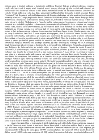 militare, duse în ţinuturi arzătoare şi îndepărtate, străbătuse deşerturi fără apă şi câmpii mănoase, cercetând
cărţile sale bisericeşti şi asupra stării timpului, uneori noaptea căuta pe cărările cerului acele drumuri ale
stelelor ucise încă înainte de a înceta să mai trimită pământului lumina lor. Învăţase formulele cabalistice ale
vechilor profeţi arabi şi se vedea încă de pe atunci reînviind fastul şi fala Bizanţului în acest nenorocit de mic
Principat al Ţării Româneşti unde tatăl său domnise atât de puţin, dărâmat de intrigile neprietenilor şi de arginţii
mai mulţi ai altora. O lungă pregătire cu dascăli făcuse din el un bărbat plin de voinţă, împins de apriga dorinţă
de răzbunare a mamei sale ce trăia numai pentru puterea lui, trebuind să plătească moartea tatălui, ce fără stră-
lucire intrase în pământ. Când ajunsese în Fanar, în vechiul cartier grecesc, în anticamera viitoarei sale biruinţe,
strunit de acea teribilă Evanghelina ce într-o mână ţinea ceasloavele şi în cealaltă lirele veneţiene ale corupţiei,
femeie slabă, osoasă, cu un chip bărbătesc, ce nu descăleca decât ca să mănânce sau să intre peste slujbaşii
Sultanului, cu privirea supusă, cu o vorbă de duh ori cu un dar la spate, tânăr, Princepele fusese învăţat ce
trebuia să facă acela care merge cu firman de mucarer şi cu blană la un Domn, în ziua Alaiului, pentru care zece
ani bătuţi îi trebuiseră. Dacă l-ai fi trezit noaptea pe neaşteptate, ţi-ar fi recitat din textele vechilor dascăli,
aciuiaţi la curtea tatălui, unde cătau a şti slovenia şi a supravieţui din cuvinte, soartă a tuturor cărturarilor,
dispreţuiţi de cei bogaţi şi socotiţi smintiţi la minte. Alerga la Sfântul Gheorghe la ieşirea cailor în ceair în urma
tuturor şi spunea pe dinafară, pentru urechile lui numai în care bătea vântul de primăvară: „Iei în mâinile tale
firmanul cu punga de dibam tu fiind călare pe calul tău, pe care-l ţine sluga ta, ce merge pre jos. Când ajungi
lângă Domn şi vezi că este vremea ca Înălţimea Sa să pornească întru întâmpinarea firmanului, descaleci şi vii
spre Înălţimea Sa, întinzând către ea ambele mâini, cu blana şi firmanul. Domnul ia îndată firmanul şi,
sărutându-1, îl pune deasupra, cu blana pe care o ţii cu mâinile tale, şi îndată îţi aduc un cal domnesc cu patru
ciohodari care ţin calul tău şi îndată porneşti şi treci înaintea Domnului..." Şi, ca într-un vis, vremea se bulucise
spre viitor şi el ajunsese acolo unde vrusese mai ales Evanghelina, maică-sa, lângă porţile Saraiului unde se
unea Marea de Marmara cu fără seamănul loc al Cornului de Aur, pe colina Bosphorion peste care pluteau în
amurguri păduri de cipri, nemişcaţi în bătaia uşorului vânt ce învelea marea cea verde cu un abur. Ani întregi
urmărise din uliţele noroioase ca un nimeni alaiurile Slavicului împărat pătrunzând în palat prin cele şapte porţi,
prin Demir-capasî, prin Top-capasî, prin Balic-hanè-capasî, pe la Soüc-ceşme-capasî, prin Otluc-capasî şi prin
poarta cea mare Bab-i-hümaiun, dar venise şi ziua când putuse să străbată dincolo de Poarta fericirii, după
lunga aşteptare în faţa porţii jalbelor. Nu mai era de tot tânăr când i se aşezase pe frunte cuca de argint, cu
egretele şi cabaniţa cu marginile tivite cu blană de samur, în sunetele asurzitoare ale muzicii turceşti ce cânta
afară, în curte. La 23 de ani îl văzuse pentru prima oară pe măritul Sultan la hipodrom, privind caii arăbeşti
aduşi de la Basra, ori de la Erzerum, Mossul sau Bagdad, din vechile garnizoane ale ienicerilor, şi nu împlinise
40 când îi sărutase darnica mână, dar cum să uiţi o viaţă plină de umilinţe, nesfârşitele oftaturi ale mamei ce nu
mai ştia unde şi cui să scrie, cui şi ce să mai dea pentru ca să ajungă la acel ceas de slavă când bogăţia lumii
trebuia să i se aşeze în faţă şi el s-o ia şi să se bucure, aşa cum credea, de om ce era şi nu ştia grijile cele mari
ale domniei, ce începeau odată cu plecarea din oraşul plin de moschei, de lume pestriţă, de aur şi de femei,
numit de cronicari Pragul-Asitanè, cuvânt cu cheie, ce multe spunea, capitala lumii de demult şi de totdeauna.
Totul se amesteca în aceste ceasuri de spaime, capuchehaia lui lăsată la conacul său aflat lângă
moscheia Fethiè îi scria că în oraşul măririi sale şi al pierzaniei sale se ivise un protivnic ce cu bani împrumutaţi
ori dobândiţi cu cine ştie ce mijloace iscodea prin consulii streini, râvnind la tronul ţării. Princepele sporise de
două ori rikiabia de la 400 de pungi la 650, de la 7 000 de ocale de ceară la 10 000. Trimisese şi cele 600 de
cântare de seu pentru arsenalul Porţii şi cele 500 de ocale de piei argăsite, târguise şi încredinţase omului său
de credinţă cele 300 de bucăţi de canavăţ pentru hainele robilor de la catarge şi plătea, după înţelegere, 100
pungi de galbeni Marelui Vizir, ca să nu mai vorbim despre pieile de jder şi de samur, despre blănile de pacà,
başca ce mai luau celelalte regeale: chehaiaua, defterdarul cu ai săi. Bairamlâcul îl costase de fiecare dată până
la 60 000 de piaştri numai din trimiteri la Poarta împărătească, în afară de cei 250 000 de piaştri daţi celor ce ar
fi putut să hotărască, în vreun fel, viitoarea lui alegere. Cumpărase pe toţi cei ce se lăsau cumpăraţi, de la
miralem-aga până la portarul cuptorului împărătesc. Cu toate astea un voivoda-bei, cum îl asigurase şi messerul,
se aciuase ca gândacul în gunoi pe lângă slugile slăvitului Sultan şi-i lua lui somnul şi liniştea. Cine va fi fost şi
cu ce bani umbla acela, asta trebuia să afle şi cât mai curând. Capuchehaia nu ştia că i l-ar fi vândut, pentru că
netrebnicul era vădit că are prin preajma lui un susţinător şi cine să fie altcineva decât vreun fiecine de boer ce
şedea cu el la masă de Sfintele Paşti şi de Sfântul Crăciun, visând la ruina lui, la scurtarea capului său.
Îşi cercetase catastifele şi însemnările de taină şi căuta pe unde stătea buba. Oare nu uitase pe careva de
la bacşiş? Semne nu erau. Numai în anul acela făcuse daruri până şi ienicerilor sosiţi cu Paşii în trecere spre
Iaşi, nu-i uitase nici pe seimenii din serviciul său, spitalelor le aruncase o nemica toată de 2 000 de piaştri, pe
când muhafîzilor le lăsase din hazna peste 60 000! Doamna cheltuise de yaşmac 38 000 de piaştri, bisericii îi
dăduse numai 20 000, mâncarea nu atinsese 40 000, palatul la reparat nu-l sărăcise, atunci cui şi cât ar mai fi
 