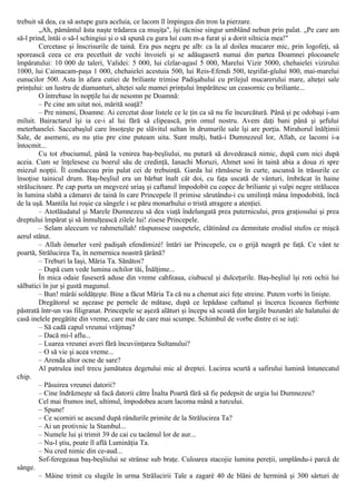 trebuit să dea, ca să astupe gura aceluia, ce lacom îl împingea din tron la pierzare.
„Ah, pământul ăsta naşte trădarea ca muşiţa", îşi răcnise singur umblând nebun prin palat. „Pe care am
să-l prind, întâi o să-l schingiui şi o să spună cu gura lui cum m-a furat şi a dorit silnicia mea!"
Cercetase şi înscrisurile de taină. Era pus negru pe alb: ca la al doilea mucarer mic, prin logofeţi, să
sporească ceea ce era pecetluit de vechi învoieli şi se adăugaseră numai din partea Doamnei plocoanele
împăratului: 10 000 de taleri, Validei: 5 000, lui cîzlar-agasî 5 000, Marelui Vizir 5000, chehaielei vizirului
1000, lui Caimacam-paşa 1 000, chehaielei acestuia 500, lui Reis-Efendi 500, teşrifat-gîului 800, mai-marelui
eunucilor 500. Asta în afara cutiei de briliante trimise Padişahului cu prilejul mucarerului mare, alteţei sale
prinţului: un lustru de diamanturi, alteţei sale mamei prinţului împărătesc un ceasornic cu briliante...
O întrebase în nopţile lui de nesomn pe Doamnă:
– Pe cine am uitat noi, mărită soaţă?
– Pre nimeni, Doamne. Ai cercetat doar listele ce le ţin ca să nu fie încurcătură. Până şi pe odobaşi i-am
miluit. Bairactarul îşi ia ce-i al lui fără să clipească, prin omul nostru. Avem daţi bani până şi şefului
meterhanelei. Saccabaşîul care însoţeşte pe slăvitul sultan în drumurile sale îşi are porţia. Mirahorul înălţimii
Sale, de asemeni, eu nu ştiu pre cine puteam uita. Sunt mulţi, bată-i Dumnezeul lor, Allah, ce lacomi i-a
întocmit...
Cu tot zbuciumul, până la venirea baş-beşliului, nu putură să dovedească nimic, după cum nici după
aceia. Cum se înţelesese cu boerul său de credinţă, Ianachi Moruzi, Ahmet sosi în taină abia a doua zi spre
miezul nopţii. Îl conduceau prin palat cei de trebuinţă. Garda lui rămăsese în curte, ascunsă în trăsurile ce
însoţise tainicul drum. Baş-beşliul era un bărbat înalt cât doi, cu faţa uscată de vânturi, îmbrăcat în haine
strălucitoare. Pe cap purta un megvezè uriaş şi caftanul împodobit cu copce de briliante şi vulpi negre strălucea
în lumina slabă a cămarei de taină în care Princepele îl primise sărutându-i cu umilinţă mâna împodobită, încă
de la uşă. Mantila lui roşie ca sângele i se păru monarhului o tristă atragere a atenţiei.
– Atotlăudatul şi Marele Dumnezeu să dea viaţă îndelungată prea puternicului, prea graţiosului şi prea
dreptului împărat şi să înmulţească zilele lui! zisese Princepele.
– Selam aleccum ve rahmetullah! răspunsese oaspetele, clătinând cu demnitate erodiul stufos ce mişcă
aerul stătut.
– Allah ömurler verè padişah efendimizè! întări iar Princepele, cu o grijă neagră pe faţă. Ce vânt te
poartă, Strălucirea Ta, în nemernica noastră ţărână?
– Treburi la Iaşi, Măria Ta. Sănătos?
– După cum vede lumina ochilor tăi, Înălţime...
În mica odaie fuseseră aduse din vreme cahfeaua, ciubucul şi dulceţurile. Baş-beşliul îşi roti ochii lui
sălbatici în jur şi gustă magunul.
– Bun! mârâi soldăţeşte. Bine a făcut Măria Ta că nu a chemat aici feţe streine. Putem vorbi în linişte.
Dregătorul se aşezase pe pernele de mătase, după ce lepădase caftanul şi încerca licoarea fierbinte
păstrată într-un vas filigranat. Princepele se aşeză alături şi începu să scoată din largile buzunări ale halatului de
casă inelele pregătite din vreme, care mai de care mai scumpe. Schimbul de vorbe dintre ei se iuţi:
– Să cadă capul vreunui vrăjmaş?
– Dacă mi-l aflu...
– Luarea vreunei averi fără încuviinţarea Sultanului?
– O să vie şi acea vreme...
– Arenda altor ocne de sare?
Al patrulea inel trecu jumătatea degetului mic al dreptei. Lucirea scurtă a safirului lumină întunecatul
chip.
– Păsuirea vreunei datorii?
– Cine îndrăzneşte să facă datorii către Înalta Poartă fără să fie pedepsit de urgia lui Dumnezeu?
Cel mai frumos inel, ultimul, împodobea acum lacoma mână a turcului.
– Spune!
– Ce scorniri se ascund după rândurile primite de la Strălucirea Ta?
– Ai un protivnic la Stambul...
– Numele lui şi trimit 39 de cai cu tacâmul lor de aur...
– Nu-l ştiu, poate îl află Luminăţia Ta.
– Nu cred nimic din ce-aud...
Sof-feregeaua baş-beşliului se strânse sub braţe. Culoarea stacojie lumina pereţii, umplându-i parcă de
sânge.
– Mâine trimit cu slugile în urma Strălucirii Tale a zagarè 40 de blăni de hermină şi 300 sârturi de
 