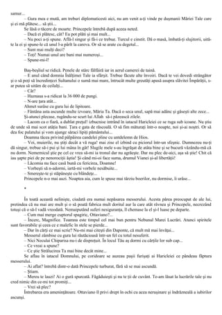 samur...
– Gura mea e mută, am treburi diplomaticesti aici, nu am venit a-ţi vinde pe duşmanii Măriei Tale care
şi ei mă plătesc... să ştii...
Se lăsă o tăcere de moarte. Princepele întrebă după aceea neted.
– Dacă ei plătesc, cât? Eu pot plăti şi mai mult...
– Nu poci a-ţi spune. Află-l singur şi fă-i ce trebue. Turcul e cinstit. Dă o masă, îmbată-ţi slujitorii, uită-
te la ei şi spune-le că unul l-a pârît la careva. Or să se arate cu degetul...
– Sunt mai mulţi deci?
– Toţi! Numai unul are bani mai numeroşi...
– Spune-mi-l!
Baş-beşliul se ridică. Penele de stârc fâlfâiră iar in aerul camerei de taină.
– Ε anul când domnia Înălţimei Tale ia sfârşit. Trebue făcute alte învoiri. Dacă te vei dovedi strângător
şi o să poţi să încredinţezi Sultanului o sumă mai mare, întrucât multe greutăţi apasă asupra slăvitei Împărăţii, s-
ar putea să uităm de ceilalţi...
– Cât?
– Haznaua s-a ridicat la 36 000 de pungi.
– N-are ţara atât...
Ahmet surâse cu gura lui de lipitoare.
– Fântâna asta ascunde multe izvoare, Măria Ta. Dacă o seca unul, sapă mai adânc şi găseşti alte zece...
Şi-atunci plecase, rugându-se scurt lui Allah să-i păzească zilele.
– Lacom ca o fiară, a dublat preţul! izbucnise intrând în iatacul Haricleiei ce se ruga sub icoane. Nu ştiu
de unde să mai scot atâţia bani. Ţara e gata de răscoală. O să fim măturaţi într-o noapte, noi şi-ai noştri. Or să
dea foc palatului şi vom ajunge săraci lipiţi pământului...
Doamna tăcea privind pâlpâirea candelei pline cu untdelemn de Hios.
– Voi, muierile, nu ştiţi decât a vă ruga! mai zise el izbind cu piciorul într-un sfeşnic. Dumnezeu nu-ţi
dă singur, trebue să-i pui şi lui mâna în gât! Slugile mele s-au îngrăşat de atâta bine şi se bucură văzându-mă că
nu dorm. Nemernicul ştie pe cel ce vrea să-mi ia tronul dar nu agrăeşte. Dar nu plec de-aici, aşa să ştie! Chit că
iau şapte piei de pe nenorociţii ăştia! Şi când mi-oi face suma, drumul Vianei şi-al libertăţii!
– Lăcomia nu face casă bună cu fericirea, Doamne!
– Vorbeşti să n-adormi, iartă-mi vorbele nesăbuite...
– Smereşte-te şi stăpâneşte cu blândeţe...
Princepele n-o mai auzi. Noaptea aia, cum le spuse mai târziu boerilor, nu dormise, îi urâse...
*
În toată această nelinişte, ciudată era numai nepăsarea messerului. Acesta părea preocupat de ale lui,
pretindea că nu mai are mult şi o să poată fabrica mult doritul aur la care atât râvnea şi Princepele, necrezând
totuşi că o să-l vadă vreodată. Nemaiputând suferi nesiguranţa, îl chemase la el şi-l luase pe departe.
– Cum mai merge cuptorul spagiric, Ottaviano?...
– Încerc, Magnifice. Toamna este timpul cel mai bun pentru Nebunul Marei Lucrări. Atunci spiritele
sunt favorabile şi ceea ce e malefic în stele se pierde...
– Dar în cărţi ce mai scrie? Nu-mi mai citeşti din Daponte, că mult mă mai învăţai...
Messerul zâmbise cu gura lui răutăcioasă într-un fel cu totul nesuferit.
– Nici Neculai Chiparisa nu-i de dispreţuit. În locul Tău aş dormi cu cărţile lor sub cap...
– Ce vreai a spune?
– Ce ştie Strălucirea Ta mai bine decât mine...
Se aflau în iatacul Domnului, pe coridoare se auzeau paşii furişaţi ai Haricleiei ce pândeau făptura
messerului.
– Ai aflat? întrebă dintr-o dată Princepele turburat, fără să se mai ascundă.
– Ştiam.
– Mereu te lauzi! Ai o gură spurcată. Făgăduieşti şi nu te ţii de cuvânt. Te-am lăsat la lucrările tale şi nu
cred nimic din ce-mi tot promiţi...
– Vrei să plec?
Întrebarea era ameninţătoare. Ottaviano îl privi drept în ochi cu acea neruşinare şi îndrăzneală a iubirilor
ascunşi.
 