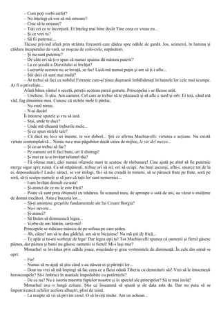 – Cum poţi vorbi astfel?
– Nu înţelegi că vor să mă omoare?
– Cine să te omoare?
– Toţi cei ce te înconjură. Ei înţeleg mai bine decât Tine ceea ce vreau eu...
– Şi ce vrei tu?
– Să fii puternic...
Tăcuse privind afară prin strâmta fereastră care dădea spre odăile de gardă. Jos, seimenii, în lumina şi
căldura începutului de vară, se mişcau de colo-colo, nepăsători.
– Şi nu sunt puternic?
– De câte ori să ţi-o spun că numai spaima dă măsura puterii?
– La ce şcoală a Diavolului ai învăţat?
– Lucrurile acestea nu se învaţă, se fac! Lasă-mă numai puţin şi am să ţi-i aflu...
– Ştii deci că sunt mai mulţi?
– Ar trebui să faci ca nobilul Ferrante care-şi ţinea duşmanii îmbălsămaţi în hainele lor cele mai scumpe.
Ar fi o privelişte...
Afară bătea vântul a secetă, pereţii scoteau parcă gemete. Princepelui i se făcuse urât.
– Uneltesc. Îi ştiu. Am oameni. Cel care ar trebui să te păzească şi să afle e surd şi orb. Ei toţi, când mă
văd, fug dinaintea mea. Cunosc că stelele mele îi pârăsc.
– Nu cred nimic.
– N-ai decât!
Îi întoarse spatele şi vru să iasă.
– Stai, unde te duci?
– Unde mă cheamă treburile mele...
– Şi ce spun stelele tale?
– Că dacă nu le-o iei înainte, te vor doborî... Ştii ce afirma Machiavelli: virtutea e acţiune. Nu există
virtute contemplativă... Nimic nu e mai păgubitor decât calea de mijloc, le vie del mezzo...
– Şi ce-ar trebui să fac?
– Pe oameni ori îi faci buni, ori îi distrugi!
– Şi mai ce te-a învăţat talianul tău?
– Fă ofense mari, căci numai ofensele mari te scutesc de răzbunare! Cine ajută pe altul să fie puternic
merge sigur spre ruină. Ca să stăpâneşti, trebue ori să iei, ori să ocupi. Au bani ascunşi, află-i, stoarce tot de la
ei, deposedează-i! Lasă-i săraci, se vor milogi, fă-i să nu creadă în nimeni, să se pârască frate pe frate, soră pe
soră, să-ţi scuipe numele şi să jure că taţii lor sunt nemernici...
– I-am învăţat demult cu-asta!
– Şi-atunci de ce nu le este frică?
– Poate că sunt prea obişnuiţi cu trădarea. În scaunul meu, de aproape o sută de ani, au văzut o mulţime
de domni trecători. Asta e bucuria lor...
– Să-ţi amintesc greşelile fundamentale ale lui Cesare Βorgia?
– Nu-i nevoie...
– Şi-atunci?
– Să lăsăm să domnească legea...
– Vorbe de om bătrân, iartă-mă!
Princepele se ridicase mânios de pe sofaua pe care şedea.
– Ah, câine! am să te dau gâdelui, am să te biciuiesc! Nu mă ştii de frică...
– Te apăr şi tu-mi vorbeşti de lege! Dar legea eşti tu! Tot Machiavelli spunea că oamenii şi fierul găsesc
pâinea, dar pâinea şi banii nu găsesc oamenii si fierul! Mi-i laşi mie?
Monarhul se învârtea prin odăile joase, mişcându-şi greu vestmintele de dimineaţă. În cele din urmă se
opri:
– Fie!
– Numai să m-ajuţi să ştiu când s-au născut ei şi părinţii lor...
– Doar nu vrei să mă împingi să fac ceea ce a făcui odată Tiberiu cu demnitarii săi! Vrei să le întocmeşti
horoscoapele? Să-i îmbraci în mantale împodobite cu potârnichi?
– De ce nu? Nu e istoria maestra faptelor noastre şi în special ale principilor? Să te mai învăţ?
Monarhul avu o lungă ezitare. Ştia ce înseamnă să spună şi de data asta da. Dar nu putu să se
împotrivească ochilor acelora albaştri, plini de taină.
– La noapte să vii să privim cerul. O să înveţi multe. Am un ochean...
 