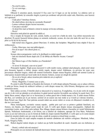 – Nu cred în stele...
– Te voi convinge...
– Bine.
Obrazul îi amorţise parcă, messerul îl fixa cum l-ar fi legat cu un laţ nevăzut. La căderea serii se
îmbrăcă şi se parfumă, îşi concedie slugile şi porni pe coridoare sub privirile soţiei sale, Haricleia, care încercă
să-l oprească:
– Unde pleci? întrebase femeia.
– De când trebuie să-ţi dau ţie socoteală, Doamnă?
– Lumea vorbeşte despre lucruri necurate...
– Cum poţi s-asculţi?
– Ai două fete mari şi băiatul a intrat în maneje să înveţe echitaţia...
– Du-te!
Haricleia intră plină de spaimă în odăile ei.
Era o noapte de început de vară, senină, înaltă, cu cerul tot o baltă de stele. Uşa chiliei messerului era
deschisă. Pe pereţi fuseseră întinse planşe cu semnele zodiacale, scoase, de cine ştie unde din sacii lui ce erau
plini cu fel de fel de lucruri.
– Iată turnul meu Ziggurat, glumi Ottaviano. Ε strâmt, dar încăpător. Magnificul meu stăpân îl face să
strălucească...
– Vorbe, Ottaviano, tare mai pălăvrăgeşti...
– Pot să m-aşez? Am obosit peste zi...
– Stai!
Scoase câteva pergamente vechi şi le desfăşură cu mână sigură:
– Iată aici desenele făcute după cele 22 de tăbliţe ale Marilor Arcane. Cunoşti?
– Puţin.
– Ştii Marea Lege a Cifrei fatidice şi-a Numărului?
– Nu.
– Ai să-mi fii discipul, cum mi-ai jurat?
Princepele îngădui. După aceea messerul îi vorbi multă vreme, arătând când planşele, când cerul văzut
prin fereastra îngustă a chiliei, despre stelele regale, despre astrul Aldebaran, cu privirea lui roşie care
prevesteşte sfârşituri tragice, stând sub semnul Gemenilor; despre steaua Regulus, aflată sub semnul Leului şi
când ajunse să pună mâna pe locul unde sta în desene Antares, scoase un strigăt de spaimă:
– De ea să te fereşti, aduce moartea prin mână de om şi supliciu!
– Ce vrei să spui?
– Nimic. Magnifice. Ε numai ceea ce ştiu...
Pe urmă îi arătă Pleiadele şi Hyadele din Gemeni, îi vorbi despre planeta Praesepe, cea ce aduce orbirea,
îi arătă pe Sirius, însoţit de străluciri militare şi vorbi despre steaua lui, Alfa Orionis, Betelgeuza care vestea
nemurirea unora.
Între atâtea cuvinte, îl întrebă când se născuseră el şi maică-sa, Evanghelina, vru să ştie orele de noapte
sau de zi ale ivirii pe pământ ca să calculeze în gând mersul astrelor favorabile sau nefaste în casele lunii. Pe o
hârtie făcea semne, trăgea linii ce se încrucişau şi vorbea parcă într-o limbă numai a lui. Îi arătă steaua Pollux
din Rac, ce-l urmărea pe el, pe messer, semnul că un asasin sau mai mulţi se şi iviseră şi-i doreau moartea...
Beta Perseii sau Algol din Taur patrona această mână sau aceste mâini ce aveau să sfârşească vreodată cu el,
dar nu-i era teamă.
Părea transfigurat, cuvintele veneau repede... umbla prin acel cer ca printr-o grădină familiară, era
frumos, era fanatic, era Magul acelei nopţi de vară. Îi vorbi apoi despre steaua sinucigaşilor, Alphard din
constelaţia Leului, soră a altei stele nefaste: Ras Alhage, despre steaua Scheat a înecaţilor şi-i arată Nebuloasele
Spirale, Nebuloasa Andromedei, a lui Orion, cea a câinilor de vânătoare, aproape de Ursa Mare, Nebuloasa
Lyrei ca un inel străveziu şi cea în formă de limbă de clopot numită Dumbbell, îi vorbi apoi ca în somn despre
vântul de miazăzi-răsărit care are corp de câine, coadă de scorpion şi două braţe cu aripi...
Gura lui dulce de copil umplea noaptea de numele cântătoare ale stelelor cortigiane: Mardouk, Isthar,
Ninib, Nergal şi Nebo.
Ridică degetul mâinii drepte şi-i indică sus pe boltă luceafărul de seară: Ananith care era războinic şi
crud...
– Destul, vorbele tale mă ameţesc!
Princepele avu un moment de îndoială dureroasă. Simţea cum intra şi mai mult sub puterea acestui vrăji-
tor tânăr.
 
