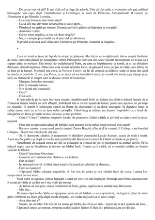 – De ce nu vrei să ştii? Ε mai slab cel ce fuge de adevăr. Uite cărţile mele, şi scotocise sub pat, arătând
hârţoagele: am copii după Tetrabiblonul şi Centilogul, ai auzit de Ptolemeu Alexandrinul? îl cunosc pe
Albumazar şi pe filozoful Leontiu...
– La ce-mi folosesc mie toate astea?
– Ca să afli mai devreme nenorocirea şi să te aperi...
– Pământul nu apără pe nimeni. Dumnezeul lui e gâdele şi dreptatea sa corupţia!
– Amarnice vorbe!
– Dă-mi nişte migdale, ai sau să chem slugile?
– Nu, e o noapte prea înaltă ca să mai văd pe altcineva...
În priviri avea iară acel viciu care-l întinerea pe Princepe. Renunţă la migdale...
*
Ceea ce urmă se trase de fapt de la un joc de pharaon. Mai târziu cu o săptămână, într-o noapte fierbinte
de iunie, messerul părăsi pe neaşteptate curtea Princepelui într-una din acele plecări inconştiente ce aveau să-l
supere atâta pe monarh. Era însoţit de medelnicerul Sotir, cu care se împrietenise la toartă, şi el cu obiceiuri
dubioase, demult deprinse. Ottaviano voia să mai schimbe locul, să găsească ceva, un joc de cărţi, cum aflase că
se bate pe la hanuri. Prietenul ştia ceva, la Norocul Cailor, un fel de crâşmă cu tălăniţe, unde se arăta din când
în când şi o curvă de 12 ani, una Puica, ce se zicea că are învăţătură mare, de scoală din morţi şi pe răpuşi şi pe
ucişi cu farmecele ei despre care se dusese vestea în Bucureşti.
– Mergem, hotărâse messerul.
– Dar te cunoaşte lumea...
– N-o să mă mai cunoască!
– Cum?
– O să vezi...
Şi într-adevăr pe la zece într-acea noapte, medelnicerul Sotir se dăduse jos dintr-o trăsură însoţit de o
frumoasă femeie tânără cu ochi albaştri, îmbrăcată într-o rochie uşoară de buhur, peste care aşezase un şal roşu
cu ulamale. În urechi îi spânzurau cercei cu floare de diamanturi şi cu două smaragde. În degetele lungi şi
subţiri ţinea inele cu safire ce luau ochii curioşilor. Gâtul lung şi subţire era frumos împodobit cu o leasă de
mărgăritar ce făcea privirile acelea vicioase şi mai pierdute.
– Cine-i? Cine-i? întrebau muşteriii locului de pierzanie, lăsând cărţile şi plivind ca nişte cotoi la necu-
noscută.
– Cine ştie ce grecoaică adusă de lefegiul ăsta puturos să ne strice nouă norocul astă seară!
– Ba eu o cunosc, zisese unul parcă comisul Zosim Başotă, aflat şi el la o masă. Ε Caliopi, vara banului
Caragea... N-am mai văzut-o de opt ani...
– Să fii dumneata sănătos, îi răspunsese în derâdere dumnealui Lascăr Scanavi, aceea de mult a murit.
Avea morbo gallico şi după ce l-a dat unei jumătăţi din Bucuresci a murit la Filaret urcându-se pe pereţi...
Neturburaţi de această zarvă cei doi se aşezaseră la o masă de joc şi începuseră să arunce cărţile. Pe la
miezul nopţii uşa se deschisese şi intrase un bărbat înalt, frumos ca o cadră, cu o mustaţă subţire pe buzele
veştede de băutor.
– Cine-i? întrebase Ottaviano.
– Ginerele vel vistiernicului Dudescu, o căzătură...
– Dar ce face?
– Îşi ruinează socrul. A băut cinci moşii şi le joacă pe celelalte la pharaon...
– Cum se numeşte?
– Căpitanul Sârbu; păzeşte puşcăriile. A fost hoţ de codru şi şi-a vândut fraţii de cruce. Lumea l-ar
scuipa dacă nu l-ar teme...
Noul venit se aşezase, ceruse hangiţei o cană de vin şi se uita împrejur. Prezenţa unei femei necunoscute
îi ascuţi privirile şi curând nu-l mai slăbi pe messer.
– Ar trebui să mergem, zisese medelnicerul Sotir, gelos, cuprins de o amărăciune fără nume.
– Mai stai...
De masa căpitanului Sârbu se apropiase acum un alt bărbat, cu un cap lustruit, cu degetele pline de inele
grele, îmbrăcat cu mare grijă după moda timpului, ce-i arăta mijlocul ca al unei viespi.
– Asta cine mai e?
– Seakis, un cartofor. De trei ori l-a ruinat pe Sârbu, dar el nu se lasă... Acum iar o să-l uşureze de bani...
Căpitanul uitase de messer, prezenţa acelui jucător faimos îl făcu să-i părăsească pe cei din jur.
 
