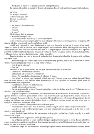 – Aideţi, mă, cu mine, că vă dau ceva dacă-mi ziceţi până acasă!
La messer şi la ceilalţi nu mai privi. Ţiganii atât aşteptau. Îşi potriviră sculele şi începură pe trei glasuri:
Of, of, of,
Nu mai poci de ostenit
Tot umblând după iubit
Şi nimic n-am folosit...
Of, of, of...
– Hai după ei! zisese Ottaviano.
– Ε târziu!
– Ce dacă!
– Îţi place?
Medelnicerul Sotir se supărase.
– N-am chef de beţivi. Plec.
– Du-te! zisese blând messerul şi se luase după căpitan.
Afară se lumina, era un aer proaspăt, bun ca o mângâiere. Bucurescii se arătau cu turlele Mitropoliei. De
departe scârţâiau neunse roţile morilor de la Radu Vodă.
Astfel, sosi căpitanul în curtea Dudescului ce mai avea fanarurile aprinse pe la colţuri. Casa, mută.
Socrul era sculat de mult, o ştia bine, dar la slujbe nu pleca atât de devreme. Sârbu aruncă ţiganilor un lănţug de
aur şi câteva scule între care două brelocuri de Viana, ca să nu para zgârcit chiar când se întorcea de la o partidă
pierdută, ştiind bine că toată săptămâna oraşul o să vorbească cum l-a ras grecul Seakis, fără milă, batjocorindu-
l şi luându-i tot ce mai avea după necugetata vindere a moşiilor.
În capul scărilor, aşa cum se aştepta, îl întâmpină boer Dudescu în halatul lui de noapte, tivit cu blană
roşcată de vulpe.
– Bună dimineaţa, tată socrule, spuse cu o uşoară bunăvoinţă ginerele, fără să ştie că e ascultat de urechi
streine. Nu am venit prea devreme, ca să nu-ţi turbur somnul...
– Vrei să urci la mine sus?
– Cum nu?
Messerul se lipi de peretele casei. De sus, prin ferestrele deschise, se auzea toiul.
– De unde vii? întrebase boer Dudescu.
– De la un joc, tată socrule. M-au lefterit iar!
– Ştiam... Aş vrea să pleci din casa mea. S-o laşi pe fii-mea...
– Ce-s nebun? se mirase vesel căpitanul. Uiţi că are avere? Asta-mi trebue mie, nu fata dumitale! După
cum ştie toată lumea ea şi-a închinat viaţa Mântuitorului şi face rugăciuni de dimineaţă până seara, la
mânăstirea Măxineni, neprihănita...
– Nu râde de ce am mai bun pe lumea asta.
– Nu râd, tată socrule, zic numai...
– Dacă te-aş despăgubi, ai pleca? Oamenii mei ar face restul. Ar desface acturile, tot. Vorbesc cu cineva
şi te duci când vreai în streinătăţi...
– Nu poci, ce-s prost? Aici e căldurică, aici stă viitorul meu. Cine are nevoie de un cartofor ca mine? Nu
spuneai domnia ta că nici un găinaţ de raţă nu face viaţa mea? Păi dacă-i aşa, de ce să strici o sumă bunicică pe
mine? Eu aştept. Dumneata o să mori. Nu azi, nu mâine. Să-ţi dea Dumnezeu zile multe, să le poci duce, dar tot
o să ne laşi înaintea mea, şi-atunci îmi rămâne şi mie ceva. De jucat cărticica nu mai joc, uite m-am jurat că
dacă pierd astă noapte nu mai pun mâna...
– Piei din calea mea! îi strigase bătrânul cu ultimele puteri.
– Nu înainte de a-ţi cere ceva bani de buzunar, că trăesc singur, nevastă nu mai am şi curvele costă!
– Ieşi, să nu te văd! Mai bine pui doi ţigani să-ţi aţină calea şi să te omoare decât să-ţi dau bani să chel-
tuieşti cu muieri podărese!
– Voia dumitale, boer Dudescu. Eu tot am drum pe la grajduri, pe la Curte. Oi găsi un prilej să se audă
câte ceva din ce ştiu...
Boer Dudescu mai strigase cu o ultimă putere a glasului:
– Du-te! Spune cui vreai ce vreai! Mai bine îmi pun capul sub tocător decât să-ţi mai dau un galbin! Eu
averea n-am furat-o, am făcut-o cu sânge şi de aruncat pe fereastră, n-o arunc! O să merg la mitropolit şi de vrei
ori nu vrei tot o să te despart, de fii-mea!
Asta fusese. După trei zile messerul îl aruncase pe căpitan înaintea Princepelui în odaia de taină. Sârbu
 