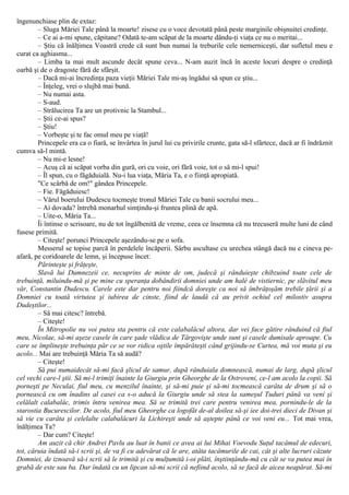 îngenunchiase plin de extaz:
– Sluga Măriei Tale până la moarte! zisese cu o voce devotată până peste marginile obişnuitei credinţe.
– Ce ai a-mi spune, căpitane? Odată te-am scăpat de la moarte dându-ţi viaţa ce nu o meritai...
– Ştiu că înălţimea Voastră crede că sunt bun numai la treburile cele nemerniceşti, dar sufletul meu e
curat ca aghiasma...
– Limba ta mai mult ascunde decât spune ceva... N-am auzit încă în aceste locuri despre o credinţă
oarbă şi de o dragoste fără de sfârşit.
– Dacă mi-ai încredinţa paza vieţii Măriei Tale mi-aş îngădui să spun ce ştiu...
– Înţeleg, vrei o slujbă mai bună.
– Nu numai asta.
– S-aud.
– Strălucirea Ta are un protivnic la Stambul...
– Ştii ce-ai spus?
– Ştiu!
– Vorbeşte şi te fac omul meu pe viaţă!
Princepele era ca o fiară, se învârtea în jurul lui cu privirile crunte, gata să-l sfârtece, dacă ar fi îndrăznit
cumva să-l mintă.
– Nu mi-e lesne!
– Acuş că ai scăpat vorba din gură, ori cu voie, ori fără voie, tot o să mi-l spui!
– Îl spun, cu o făgăduială. Nu-i lua viaţa, Măria Ta, e o fiinţă apropiată.
"Ce scârbă de om!" gândea Princepele.
– Fie. Făgăduiesc!
– Vărul boerului Dudescu tocmeşte tronul Măriei Tale cu banii socrului meu...
– Ai dovada? întrebă monarhul simţindu-şi fruntea plină de apă.
– Uite-o, Măria Ta...
Îi întinse o scrisoare, nu de tot îngălbenită de vreme, ceea ce însemna că nu trecuseră multe luni de când
fusese primită.
– Citeşte! porunci Princepele aşezându-se pe o sofa.
Messerul se topise parcă în perdelele încăperii. Sârbu ascultase cu urechea stângă dacă nu e cineva pe-
afară, pe coridoarele de lemn, şi începuse încet:
Părinteşte şi frăţeşte,
Slavă lui Dumnezeii ce, necuprins de minte de om, judecă şi rânduieşte chibzuind toate cele de
trebuinţă, miluindu-mă şi pe mine cu speranţa dobândirii domniei unde am halè de vistiernic, pe slăvitul meu
văr, Constantin Dudescu. Carele este dar pentru noi fiindcă doreşte ca noi să îmbrăţoşăm trebile ţării şi a
Domniei cu toată virtutea şi iubirea de cinste, fiind de laudă că au privit ochiul cel milostiv asupra
Dudeştilor...
– Să mai citesc? întrebă.
– Citeşte!
În Mitropolie nu voi putea sta pentru că este calabalâcul altora, dar vei face gătire rânduind că fiul
meu, Nicolae, să-mi aşeze casele în care şade vlădica de Târgovişte unde sunt şi casele dumisale aproape. Cu
care se împlineşte trebuinţa păr ce se vor ridica oştile împărăteşti când grijindu-se Curtea, mă voi muta şi eu
acolo... Mai are trebuinţă Măria Ta să audă?
– Citeşte!
Să pui numaidecât să-mi facă şlicul de samur, după rânduiala domnească, numai de larg, după şlicul
cel vechi care-l ştii. Să mi-l trimiţi înainte la Giurgiu prin Gheorghe de la Ostroveni, ce-l am acolo la copii. Să
porneşti pe Neculai, fiul meu, cu menzilul înainte, şi să-mi puie şi să-mi tocmească carâta de drum şi să o
pornească cu om înadins al casei ca s-o aducă la Giurgiu unde să stea la sameşul Tuduri până va veni şi
celălalt calabalâc, trimis întru venirea mea. Să se trimită trei care pentru venirea mea, pornindu-le de la
starostia Bucurescilor. De acolo, fiul meu Gheorghe ca logofăt de-al doilea să-şi iee doi-trei dieci de Divan şi
să vie cu carâta şi celelalte calabalâcuri la Lichireşti unde să aştepte până ce voi veni eu... Tot mai vrea,
înălţimea Ta?
– Dar cum? Citeşte!
Am auzit că chir Andrei Pavlu au luat în banii ce avea ai lui Mihai Voevodu Suţul tacâmul de edecuri,
tot, căruia îndată să-i scrii şi, de va fi cu adevărat că le are, atâta tacâmurile de cai, cât şi alte lucruri căzute
Domniei, de iznoavă să-i scrii să le trimită şi cu mulţumită i-oi plăti, înştiinţându-mă cu cât se va putea mai în
grabă de este sau ba. Dar îndată cu un lipcan să-mi scrii că nefiind acolo, să se facă de aicea neapărat. Să-mi
 